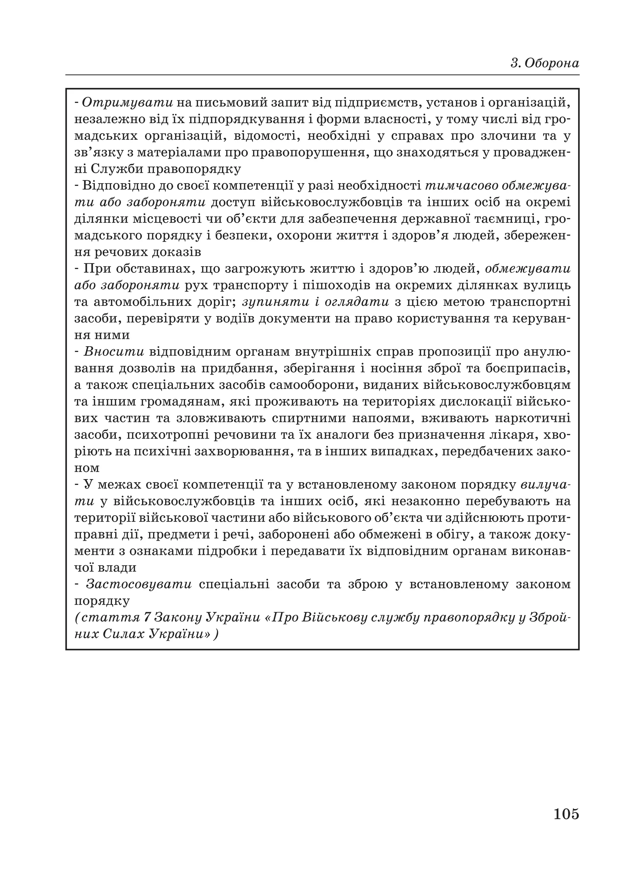 3. Оборона
105
Отримувати на письмовий запит від підприємств, установ і організацій,
незалежно від їх підпорядкування і форми власності, у тому числі від гро
мадських організацій, відомості, необхідні у справах про злочини та у
зв’язку з матеріалами про правопорушення, що знаходяться у проваджен
ні Служби правопорядку
Відповідно до своєї компетенції у разі необхідності тимчасово обмежува
ти або забороняти доступ військовослужбовців та інших осіб на окремі
ділянки місцевості чи об’єкти для забезпечення державної таємниці, гро
мадського порядку і безпеки, охорони життя і здоров’я людей, збережен
ня речових доказів
При обставинах, що загрожують життю і здоров’ю людей, обмежувати
або забороняти рух транспорту і пішоходів на окремих ділянках вулиць
та автомобільних доріг; зупиняти і оглядати з цією метою транспортні
засоби, перевіряти у водіїв документи на право користування та керуван
ня ними
Вносити відповідним органам внутрішніх справ пропозиції про анулю
вання дозволів на придбання, зберігання і носіння зброї та боєприпасів,
а також спеціальних засобів самооборони, виданих військовослужбовцям
та іншим громадянам, які проживають на територіях дислокації військо
вих частин та зловживають спиртними напоями, вживають наркотичні
засоби, психотропні речовини та їх аналоги без призначення лікаря, хво
ріють на психічні захворювання, та в інших випадках, передбачених зако
ном
У межах своєї компетенції та у встановленому законом порядку вилуча
ти у військовослужбовців та інших осіб, які незаконно перебувають на
території військової частини або військового об’єкта чи здійснюють проти
правні дії, предмети і речі, заборонені або обмежені в обігу, а також доку
менти з ознаками підробки і передавати їх відповідним органам виконав
чої влади
Застосовувати спеціальні засоби та зброю у встановленому законом
порядку
(стаття 7 Закону України «Про Військову службу правопорядку у Зброй
них Силах України»)
 