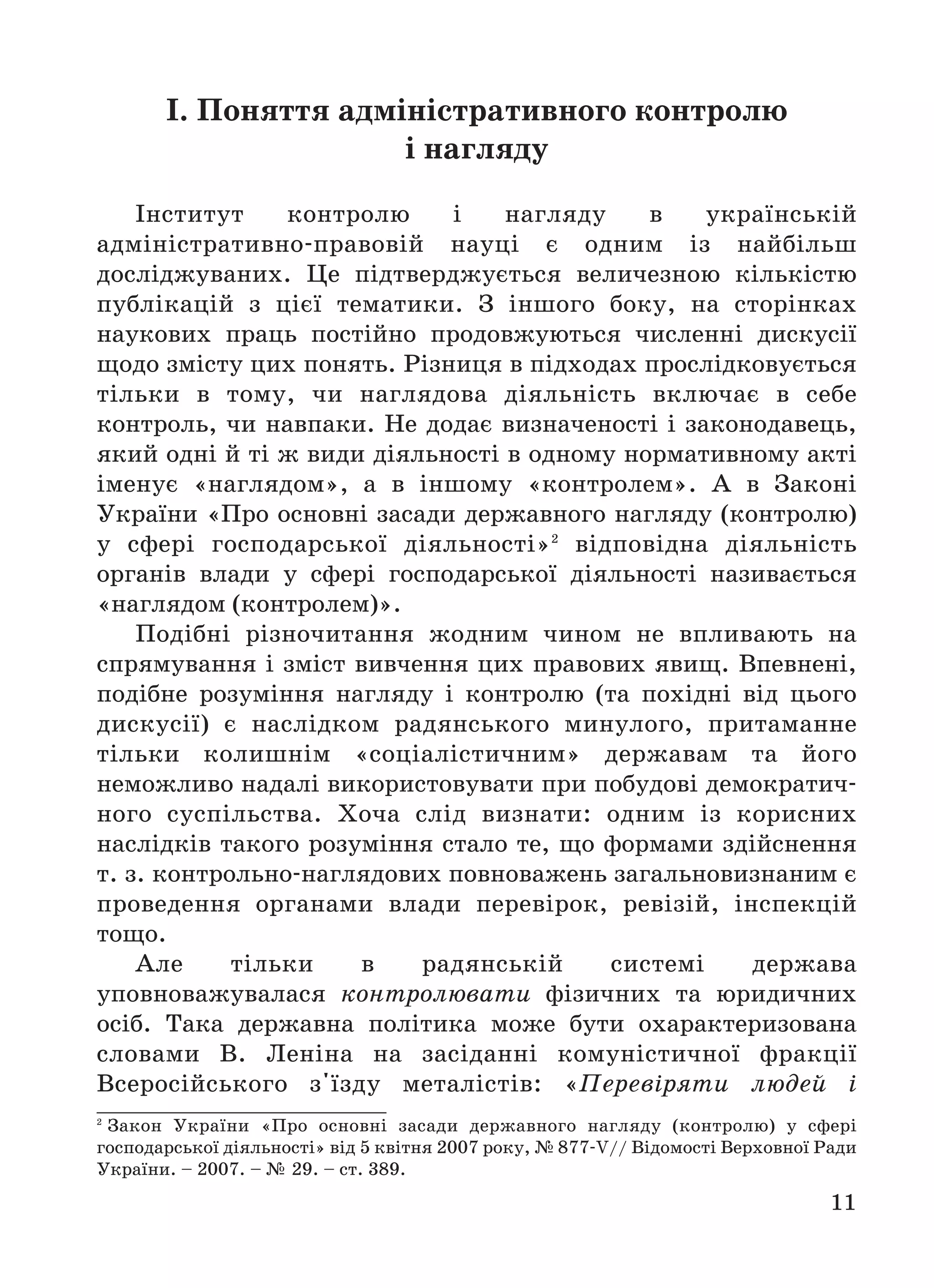 11
І. Поняття адміністративного контролю
і нагляду
Інститут контролю і нагляду в українській
адміністративно правовій науці є одним із найбільш
досліджуваних. Це підтверджується величезною кількістю
публікацій з цієї тематики. З іншого боку, на сторінках
наукових праць постійно продовжуються численні дискусії
щодо змісту цих понять. Різниця в підходах прослідковується
тільки в тому, чи наглядова діяльність включає в себе
контроль, чи навпаки. Не додає визначеності і законодавець,
який одні й ті ж види діяльності в одному нормативному акті
іменує «наглядом», а в іншому «контролем». А в Законі
України «Про основні засади державного нагляду (контролю)
у сфері господарської діяльності»2
відповідна діяльність
органів влади у сфері господарської діяльності називається
«наглядом (контролем)».
Подібні різночитання жодним чином не впливають на
спрямування і зміст вивчення цих правових явищ. Впевнені,
подібне розуміння нагляду і контролю (та похідні від цього
дискусії) є наслідком радянського минулого, притаманне
тільки колишнім «соціалістичним» державам та його
неможливо надалі використовувати при побудові демократич
ного суспільства. Хоча слід визнати: одним із корисних
наслідків такого розуміння стало те, що формами здійснення
т. з. контрольно наглядових повноважень загальновизнаним є
проведення органами влади перевірок, ревізій, інспекцій
тощо.
Але тільки в радянській системі держава
уповноважувалася контролювати фізичних та юридичних
осіб. Така державна політика може бути охарактеризована
словами В. Леніна на засіданні комуністичної фракції
Всеросійського з'їзду металістів: «Перевіряти людей і
2
Закон України «Про основні засади державного нагляду (контролю) у сфері
господарської діяльності» від 5 квітня 2007 року, № 877 V// Відомості Верховної Ради
України. – 2007. – № 29. – ст. 389.
 