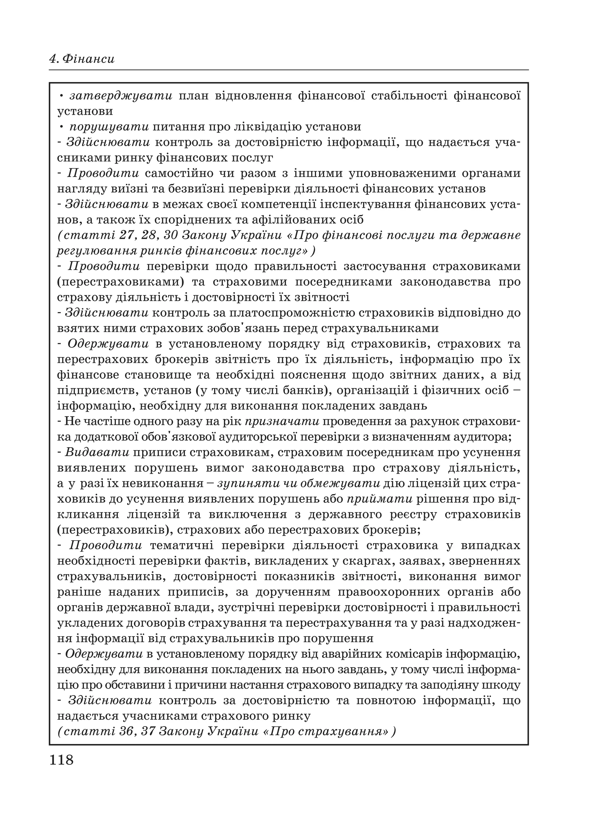 118
4. Фінанси
• затверджувати план відновлення фінансової стабільності фінансової
установи
• порушувати питання про ліквідацію установи
Здійснювати контроль за достовірністю інформації, що надається уча
сниками ринку фінансових послуг
Проводити самостійно чи разом з іншими уповноваженими органами
нагляду виїзні та безвиїзні перевірки діяльності фінансових установ
Здійснювати в межах своєї компетенції інспектування фінансових уста
нов, а також їх споріднених та афілійованих осіб
(статті 27, 28, 30 Закону України «Про фінансові послуги та державне
регулювання ринків фінансових послуг»)
Проводити перевірки щодо правильності застосування страховиками
(перестраховиками) та страховими посередниками законодавства про
страхову діяльність і достовірності їх звітності
Здійснювати контроль за платоспроможністю страховиків відповідно до
взятих ними страхових зобов'язань перед страхувальниками
Одержувати в установленому порядку від страховиків, страхових та
перестрахових брокерів звітність про їх діяльність, інформацію про їх
фінансове становище та необхідні пояснення щодо звітних даних, а від
підприємств, установ (у тому числі банків), організацій і фізичних осіб –
інформацію, необхідну для виконання покладених завдань
Не частіше одного разу на рік призначати проведення за рахунок страхови
ка додаткової обов'язкової аудиторської перевірки з визначенням аудитора;
Видавати приписи страховикам, страховим посередникам про усунення
виявлених порушень вимог законодавства про страхову діяльність,
а у разі їх невиконання – зупиняти чи обмежувати дію ліцензій цих стра
ховиків до усунення виявлених порушень або приймати рішення про від
кликання ліцензій та виключення з державного реєстру страховиків
(перестраховиків), страхових або перестрахових брокерів;
Проводити тематичні перевірки діяльності страховика у випадках
необхідності перевірки фактів, викладених у скаргах, заявах, зверненнях
страхувальників, достовірності показників звітності, виконання вимог
раніше наданих приписів, за дорученням правоохоронних органів або
органів державної влади, зустрічні перевірки достовірності і правильності
укладених договорів страхування та перестрахування та у разі надходжен
ня інформації від страхувальників про порушення
Одержувати в установленому порядку від аварійних комісарів інформацію,
необхідну для виконання покладених на нього завдань, у тому числі інформа
цію про обставини і причини настання страхового випадку та заподіяну шкоду
Здійснювати контроль за достовірністю та повнотою інформації, що
надається учасниками страхового ринку
(статті 36, 37 Закону України «Про страхування»)
 