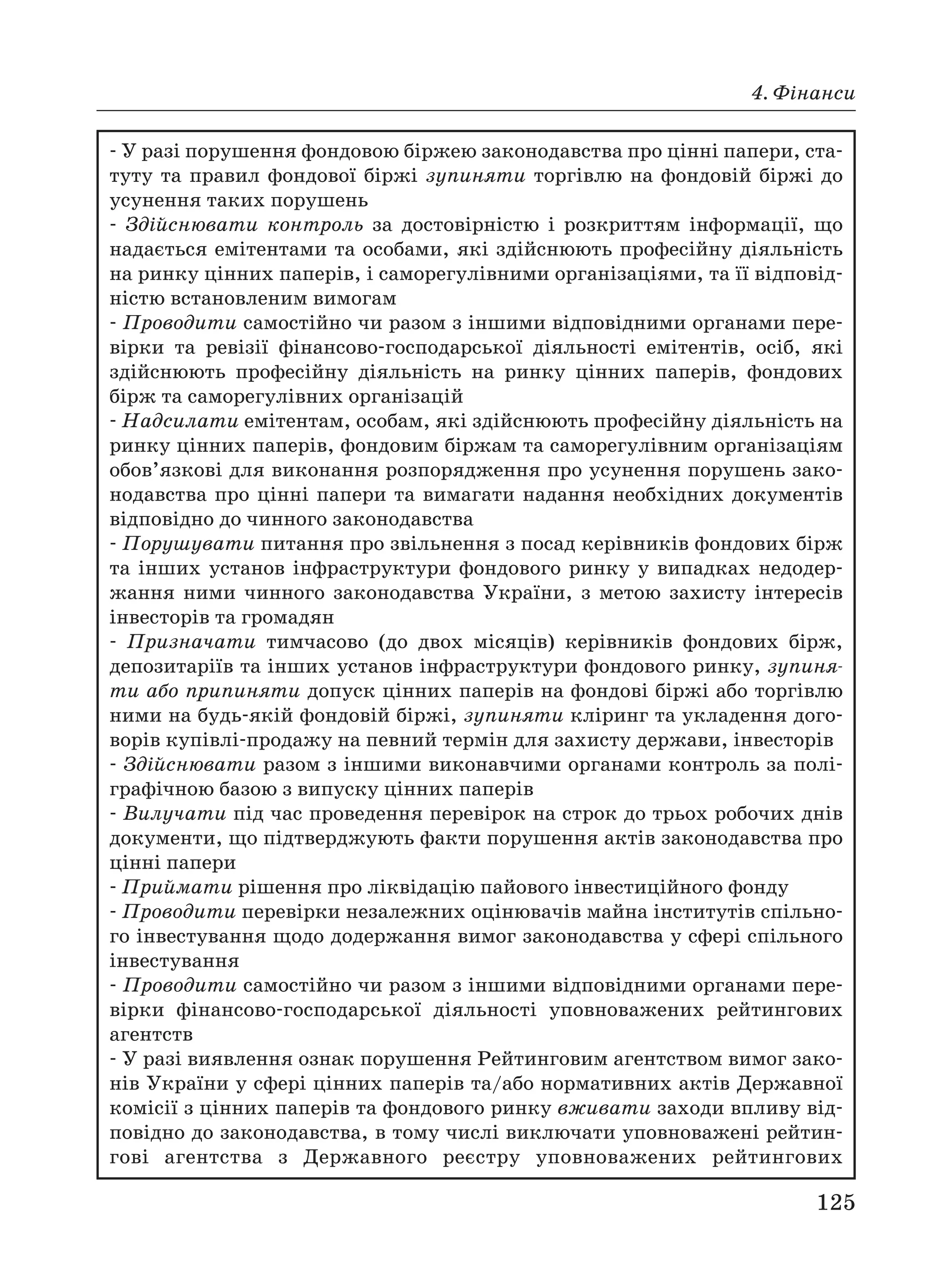 4. Фінанси
125
У разі порушення фондовою біржею законодавства про цінні папери, ста
туту та правил фондової біржі зупиняти торгівлю на фондовій біржі до
усунення таких порушень
Здійснювати контроль за достовірністю і розкриттям інформації, що
надається емітентами та особами, які здійснюють професійну діяльність
на ринку цінних паперів, і саморегулівними організаціями, та її відповід
ністю встановленим вимогам
Проводити самостійно чи разом з іншими відповідними органами пере
вірки та ревізії фінансово господарської діяльності емітентів, осіб, які
здійснюють професійну діяльність на ринку цінних паперів, фондових
бірж та саморегулівних організацій
Надсилати емітентам, особам, які здійснюють професійну діяльність на
ринку цінних паперів, фондовим біржам та саморегулівним організаціям
обов’язкові для виконання розпорядження про усунення порушень зако
нодавства про цінні папери та вимагати надання необхідних документів
відповідно до чинного законодавства
Порушувати питання про звільнення з посад керівників фондових бірж
та інших установ інфраструктури фондового ринку у випадках недодер
жання ними чинного законодавства України, з метою захисту інтересів
інвесторів та громадян
Призначати тимчасово (до двох місяців) керівників фондових бірж,
депозитаріїв та інших установ інфраструктури фондового ринку, зупиня
ти або припиняти допуск цінних паперів на фондові біржі або торгівлю
ними на будь якій фондовій біржі, зупиняти кліринг та укладення дого
ворів купівлі продажу на певний термін для захисту держави, інвесторів
Здійснювати разом з іншими виконавчими органами контроль за полі
графічною базою з випуску цінних паперів
Вилучати під час проведення перевірок на строк до трьох робочих днів
документи, що підтверджують факти порушення актів законодавства про
цінні папери
Приймати рішення про ліквідацію пайового інвестиційного фонду
Проводити перевірки незалежних оцінювачів майна інститутів спільно
го інвестування щодо додержання вимог законодавства у сфері спільного
інвестування
Проводити самостійно чи разом з іншими відповідними органами пере
вірки фінансово господарської діяльності уповноважених рейтингових
агентств
У разі виявлення ознак порушення Рейтинговим агентством вимог зако
нів України у сфері цінних паперів та/або нормативних актів Державної
комісії з цінних паперів та фондового ринку вживати заходи впливу від
повідно до законодавства, в тому числі виключати уповноважені рейтин
гові агентства з Державного реєстру уповноважених рейтингових
 