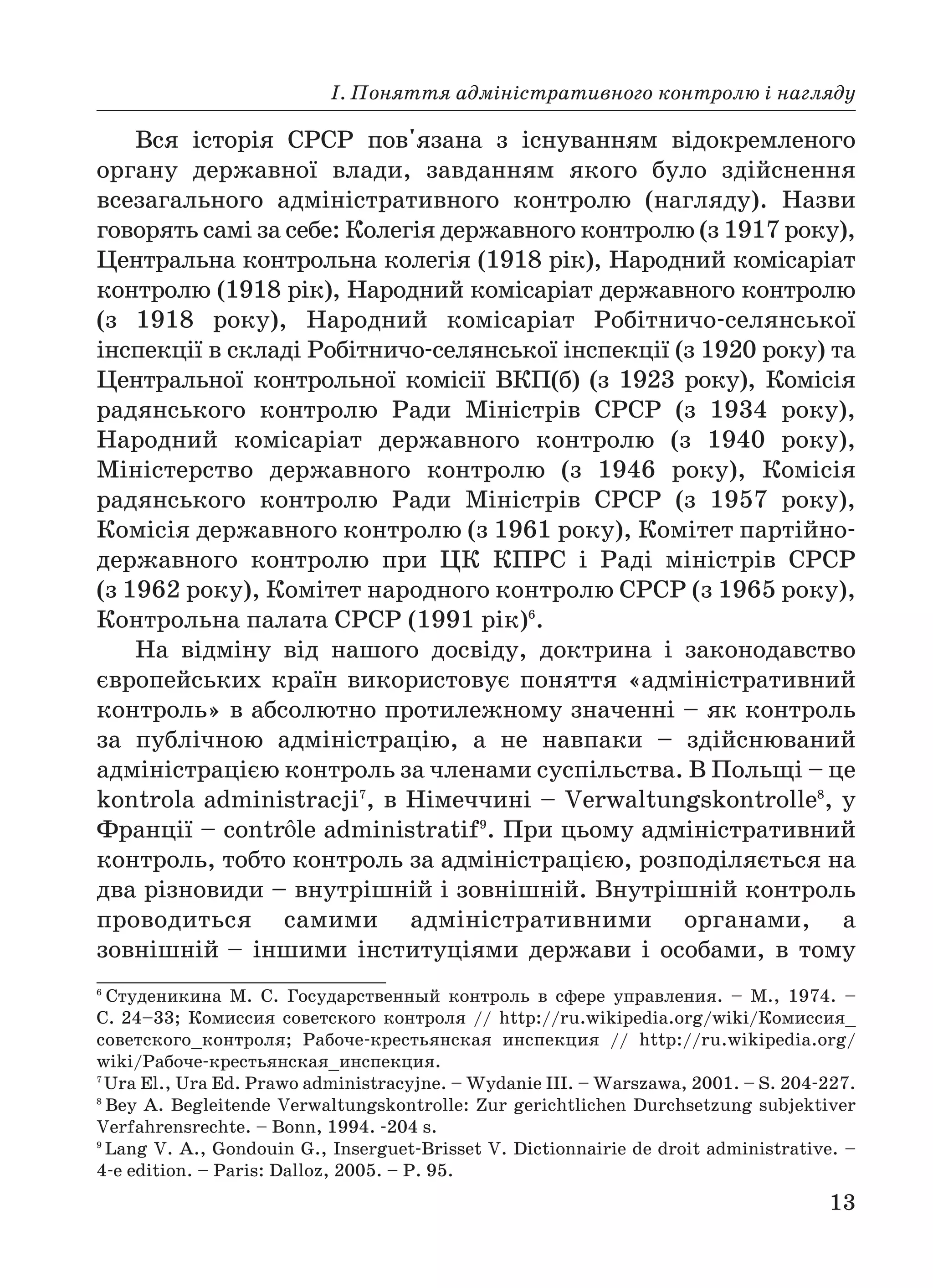 І. Поняття адміністративного контролю і нагляду
13
Вся історія СРСР пов'язана з існуванням відокремленого
органу державної влади, завданням якого було здійснення
всезагального адміністративного контролю (нагляду). Назви
говорять самі за себе: Колегія державного контролю (з 1917 року),
Центральна контрольна колегія (1918 рік), Народний комісаріат
контролю (1918 рік), Народний комісаріат державного контролю
(з 1918 року), Народний комісаріат Робітничо селянської
інспекції в складі Робітничо селянської інспекції (з 1920 року) та
Центральної контрольної комісії ВКП(б) (з 1923 року), Комісія
радянського контролю Ради Міністрів СРСР (з 1934 року),
Народний комісаріат державного контролю (з 1940 року),
Міністерство державного контролю (з 1946 року), Комісія
радянського контролю Ради Міністрів СРСР (з 1957 року),
Комісія державного контролю (з 1961 року), Комітет партійно
державного контролю при ЦК КПРС і Раді міністрів СРСР
(з 1962 року), Комітет народного контролю СРСР (з 1965 року),
Контрольна палата СРСР (1991 рік)6
.
На відміну від нашого досвіду, доктрина і законодавство
європейських країн використовує поняття «адміністративний
контроль» в абсолютно протилежному значенні – як контроль
за публічною адміністрацію, а не навпаки – здійснюваний
адміністрацією контроль за членами суспільства. В Польщі – це
kontrola administracji7
, в Німеччині – Verwaltungskontrollе8
, у
Франції – contr le administratif9
. При цьому адміністративний
контроль, тобто контроль за адміністрацією, розподіляється на
два різновиди – внутрішній і зовнішній. Внутрішній контроль
проводиться самими адміністративними органами, а
зовнішній – іншими інституціями держави і особами, в тому
6
Студеникина М. С. Государственный контроль в сфере управления. – М., 1974. –
С. 24–33; Комиссия советского контроля // http://ru.wikipedia.org/wiki/Комиссия_
советского_контроля; Рабоче крестьянская инспекция // http://ru.wikipedia.org/
wiki/Рабоче крестьянская_инспекция.
7
Ura El., Ura Ed. Prawo administracyjne. – Wydanie III. – Warszawa, 2001. – S. 204 227.
8
Bey A. Begleitende Verwaltungskontrolle: Zur gerichtlichen Durchsetzung subjektiver
Verfahrensrechte. – Bonn, 1994. 204 s.
9
Lang V. A., Gondouin G., Inserguet Brisset V. Dictionnairie de droit administrative. –
4 e edition. – Paris: Dalloz, 2005. – P. 95.
 