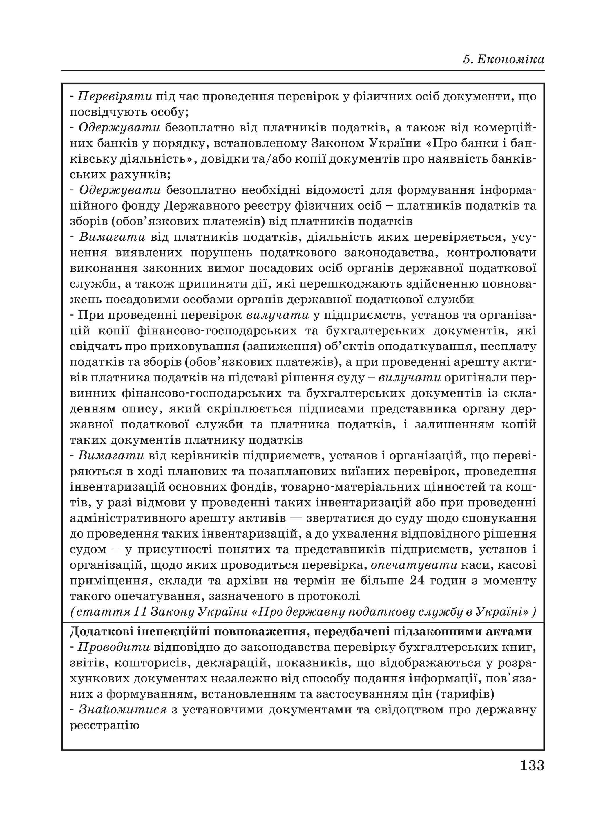 5. Економіка
133
Перевіряти під час проведення перевірок у фізичних осіб документи, що
посвідчують особу;
Одержувати безоплатно від платників податків, а також від комерцій
них банків у порядку, встановленому Законом України «Про банки і бан
ківську діяльність», довідки та/або копії документів про наявність банків
ських рахунків;
Одержувати безоплатно необхідні відомості для формування інформа
ційного фонду Державного реєстру фізичних осіб – платників податків та
зборів (обов’язкових платежів) від платників податків
Вимагати від платників податків, діяльність яких перевіряється, усу
нення виявлених порушень податкового законодавства, контролювати
виконання законних вимог посадових осіб органів державної податкової
служби, а також припиняти дії, які перешкоджають здійсненню повнова
жень посадовими особами органів державної податкової служби
При проведенні перевірок вилучати у підприємств, установ та організа
цій копії фінансово господарських та бухгалтерських документів, які
свідчать про приховування (заниження) об’єктів оподаткування, несплату
податків та зборів (обов’язкових платежів), а при проведенні арешту акти
вів платника податків на підставі рішення суду – вилучати оригінали пер
винних фінансово господарських та бухгалтерських документів із скла
денням опису, який скріплюється підписами представника органу дер
жавної податкової служби та платника податків, і залишенням копій
таких документів платнику податків
Вимагати від керівників підприємств, установ і організацій, що переві
ряються в ході планових та позапланових виїзних перевірок, проведення
інвентаризацій основних фондів, товарно матеріальних цінностей та кош
тів, у разі відмови у проведенні таких інвентаризацій або при проведенні
адміністративного арешту активів — звертатися до суду щодо спонукання
до проведення таких інвентаризацій, а до ухвалення відповідного рішення
судом – у присутності понятих та представників підприємств, установ і
організацій, щодо яких проводиться перевірка, опечатувати каси, касові
приміщення, склади та архіви на термін не більше 24 годин з моменту
такого опечатування, зазначеного в протоколі
(стаття 11 Закону України «Про державну податкову службу в Україні»)
Додаткові інспекційні повноваження, передбачені підзаконними актами
Проводити відповідно до законодавства перевірку бухгалтерських книг,
звітів, кошторисів, декларацій, показників, що відображаються у розра
хункових документах незалежно від способу подання інформації, пов'яза
них з формуванням, встановленням та застосуванням цін (тарифів)
Знайомитися з установчими документами та свідоцтвом про державну
реєстрацію
 