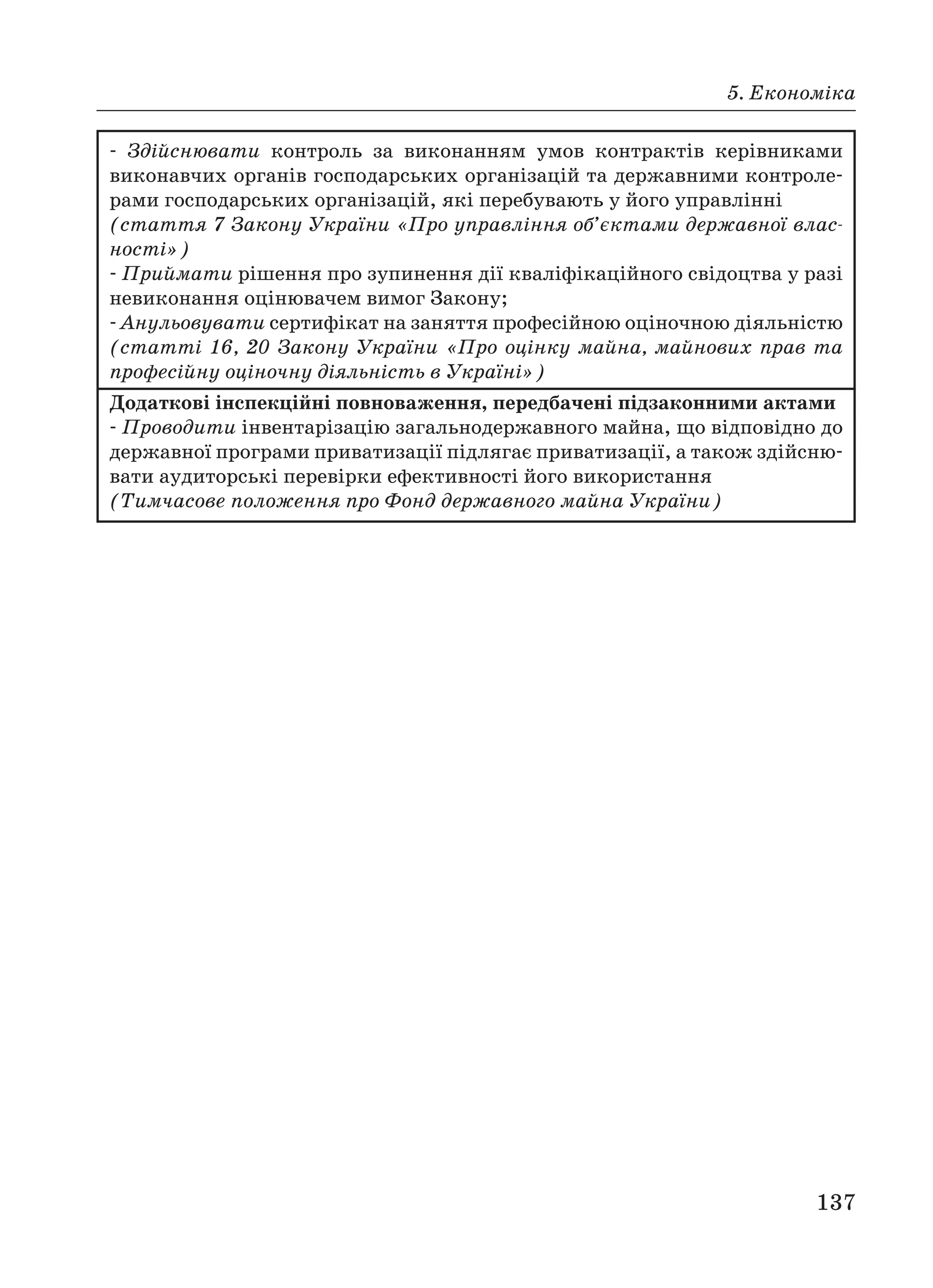 5. Економіка
137
Здійснювати контроль за виконанням умов контрактів керівниками
виконавчих органів господарських організацій та державними контроле
рами господарських організацій, які перебувають у його управлінні
(стаття 7 Закону України «Про управління об’єктами державної влас
ності»)
Приймати рішення про зупинення дії кваліфікаційного свідоцтва у разі
невиконання оцінювачем вимог Закону;
Анульовувати сертифікат на заняття професійною оціночною діяльністю
(статті 16, 20 Закону України «Про оцінку майна, майнових прав та
професійну оціночну діяльність в Україні»)
Додаткові інспекційні повноваження, передбачені підзаконними актами
Проводити інвентарізацію загальнодержавного майна, що відповідно до
державної програми приватизації підлягає приватизації, а також здійсню
вати аудиторські перевірки ефективності його використання
(Тимчасове положення про Фонд державного майна України)
 