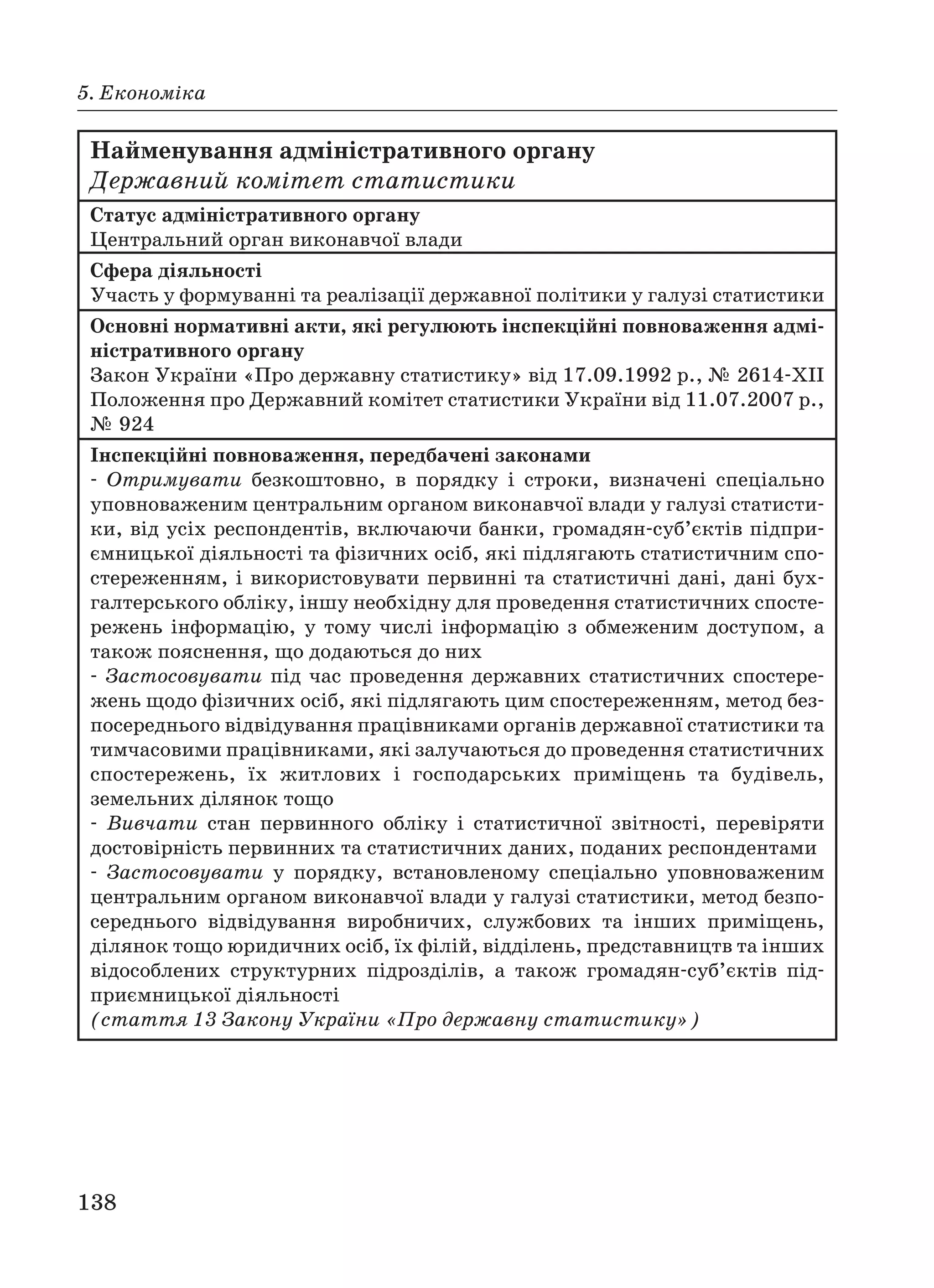 138
5. Економіка
Найменування адміністративного органу
Державний комітет статистики
Статус адміністративного органу
Центральний орган виконавчої влади
Сфера діяльності
Участь у формуванні та реалізації державної політики у галузі статистики
Основні нормативні акти, які регулюють інспекційні повноваження адмі
ністративного органу
Закон України «Про державну статистику» від 17.09.1992 р., № 2614 XII
Положення про Державний комітет статистики України від 11.07.2007 р.,
№ 924
Інспекційні повноваження, передбачені законами
Отримувати безкоштовно, в порядку і строки, визначені спеціально
уповноваженим центральним органом виконавчої влади у галузі статисти
ки, від усіх респондентів, включаючи банки, громадян суб’єктів підпри
ємницької діяльності та фізичних осіб, які підлягають статистичним спо
стереженням, і використовувати первинні та статистичні дані, дані бух
галтерського обліку, іншу необхідну для проведення статистичних спосте
режень інформацію, у тому числі інформацію з обмеженим доступом, а
також пояснення, що додаються до них
Застосовувати під час проведення державних статистичних спостере
жень щодо фізичних осіб, які підлягають цим спостереженням, метод без
посереднього відвідування працівниками органів державної статистики та
тимчасовими працівниками, які залучаються до проведення статистичних
спостережень, їх житлових і господарських приміщень та будівель,
земельних ділянок тощо
Вивчати стан первинного обліку і статистичної звітності, перевіряти
достовірність первинних та статистичних даних, поданих респондентами
Застосовувати у порядку, встановленому спеціально уповноваженим
центральним органом виконавчої влади у галузі статистики, метод безпо
середнього відвідування виробничих, службових та інших приміщень,
ділянок тощо юридичних осіб, їх філій, відділень, представництв та інших
відособлених структурних підрозділів, а також громадян суб’єктів під
приємницької діяльності
(стаття 13 Закону України «Про державну статистику»)
 