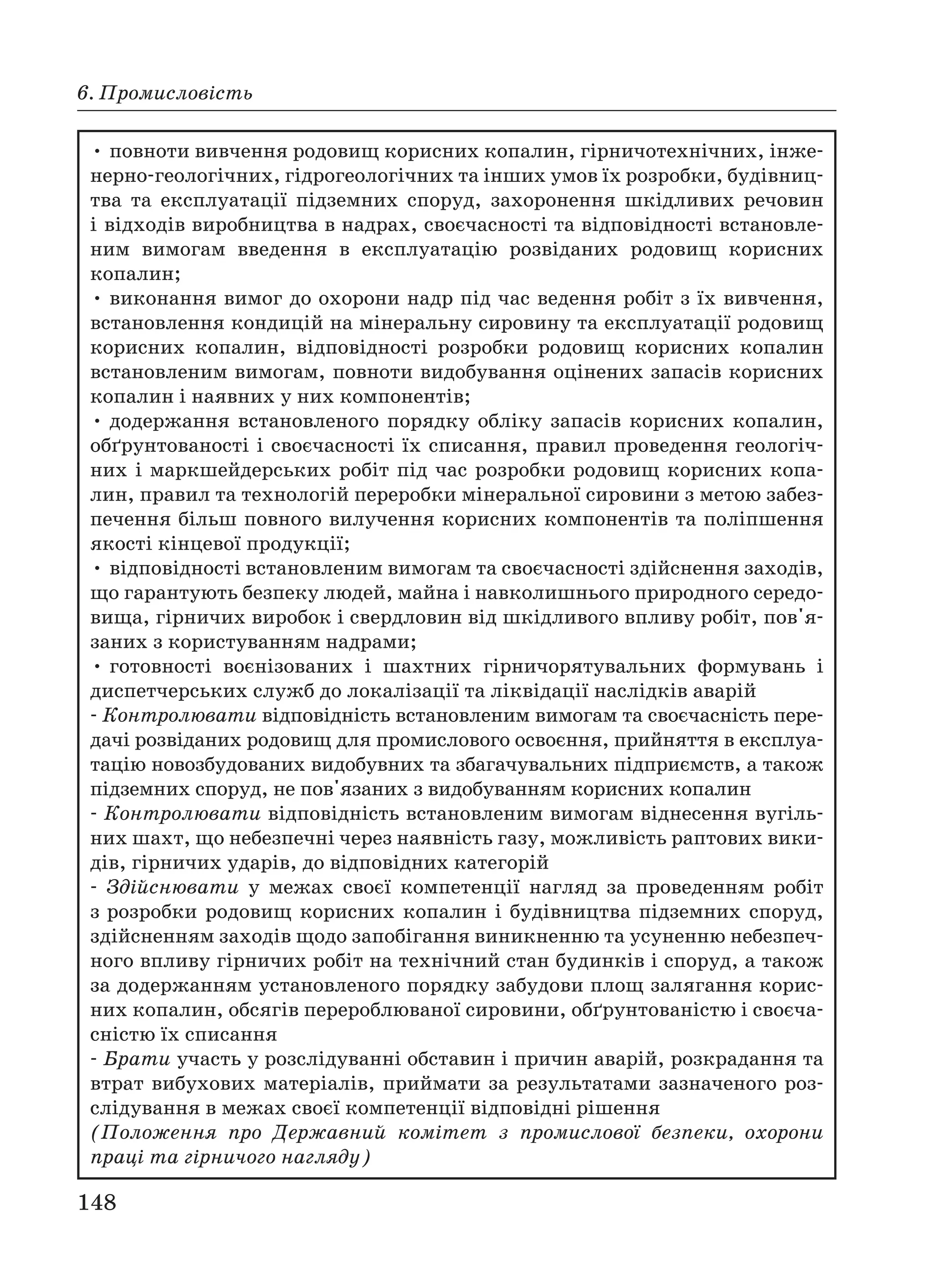 148
6. Промисловість
• повноти вивчення родовищ корисних копалин, гірничотехнічних, інже
нерно геологічних, гідрогеологічних та інших умов їх розробки, будівниц
тва та експлуатації підземних споруд, захоронення шкідливих речовин
і відходів виробництва в надрах, своєчасності та відповідності встановле
ним вимогам введення в експлуатацію розвіданих родовищ корисних
копалин;
• виконання вимог до охорони надр під час ведення робіт з їх вивчення,
встановлення кондицій на мінеральну сировину та експлуатації родовищ
корисних копалин, відповідності розробки родовищ корисних копалин
встановленим вимогам, повноти видобування оцінених запасів корисних
копалин і наявних у них компонентів;
• додержання встановленого порядку обліку запасів корисних копалин,
обґрунтованості і своєчасності їх списання, правил проведення геологіч
них і маркшейдерських робіт під час розробки родовищ корисних копа
лин, правил та технологій переробки мінеральної сировини з метою забез
печення більш повного вилучення корисних компонентів та поліпшення
якості кінцевої продукції;
• відповідності встановленим вимогам та своєчасності здійснення заходів,
що гарантують безпеку людей, майна і навколишнього природного середо
вища, гірничих виробок і свердловин від шкідливого впливу робіт, пов'я
заних з користуванням надрами;
• готовності воєнізованих і шахтних гірничорятувальних формувань і
диспетчерських служб до локалізації та ліквідації наслідків аварій
Контролювати відповідність встановленим вимогам та своєчасність пере
дачі розвіданих родовищ для промислового освоєння, прийняття в експлуа
тацію новозбудованих видобувних та збагачувальних підприємств, а також
підземних споруд, не пов'язаних з видобуванням корисних копалин
Контролювати відповідність встановленим вимогам віднесення вугіль
них шахт, що небезпечні через наявність газу, можливість раптових вики
дів, гірничих ударів, до відповідних категорій
Здійснювати у межах своєї компетенції нагляд за проведенням робіт
з розробки родовищ корисних копалин і будівництва підземних споруд,
здійсненням заходів щодо запобігання виникненню та усуненню небезпеч
ного впливу гірничих робіт на технічний стан будинків і споруд, а також
за додержанням установленого порядку забудови площ залягання корис
них копалин, обсягів перероблюваної сировини, обґрунтованістю і своєча
сністю їх списання
Брати участь у розслідуванні обставин і причин аварій, розкрадання та
втрат вибухових матеріалів, приймати за результатами зазначеного роз
слідування в межах своєї компетенції відповідні рішення
(Положення про Державний комітет з промислової безпеки, охорони
праці та гірничого нагляду)
 