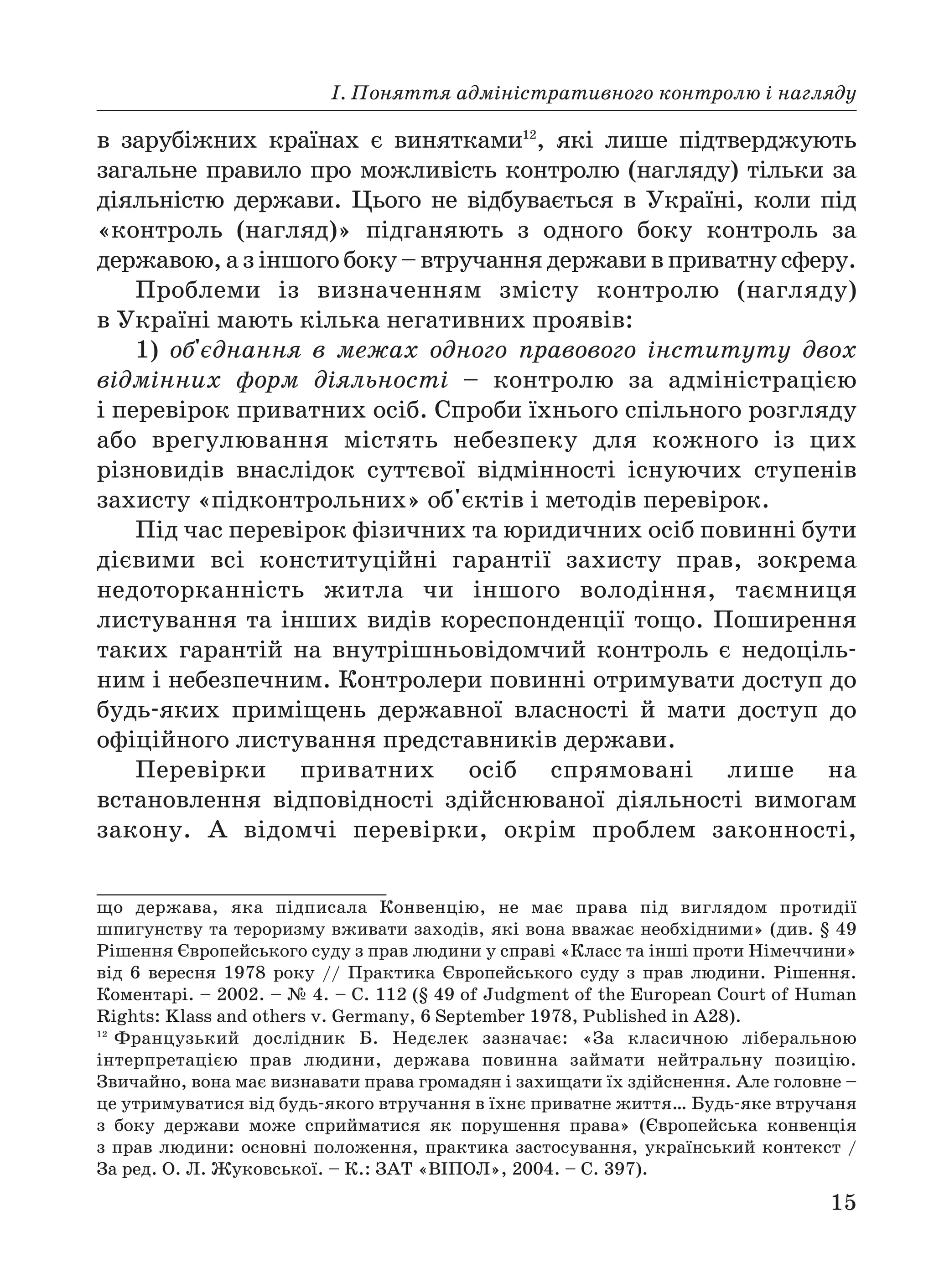 І. Поняття адміністративного контролю і нагляду
15
в зарубіжних країнах є винятками12
, які лише підтверджують
загальне правило про можливість контролю (нагляду) тільки за
діяльністю держави. Цього не відбувається в Україні, коли під
«контроль (нагляд)» підганяють з одного боку контроль за
державою, а з іншого боку – втручання держави в приватну сферу.
Проблеми із визначенням змісту контролю (нагляду)
в Україні мають кілька негативних проявів:
1) об'єднання в межах одного правового інституту двох
відмінних форм діяльності – контролю за адміністрацією
і перевірок приватних осіб. Спроби їхнього спільного розгляду
або врегулювання містять небезпеку для кожного із цих
різновидів внаслідок суттєвої відмінності існуючих ступенів
захисту «підконтрольних» об'єктів і методів перевірок.
Під час перевірок фізичних та юридичних осіб повинні бути
дієвими всі конституційні гарантії захисту прав, зокрема
недоторканність житла чи іншого володіння, таємниця
листування та інших видів кореспонденції тощо. Поширення
таких гарантій на внутрішньовідомчий контроль є недоціль
ним і небезпечним. Контролери повинні отримувати доступ до
будь яких приміщень державної власності й мати доступ до
офіційного листування представників держави.
Перевірки приватних осіб спрямовані лише на
встановлення відповідності здійснюваної діяльності вимогам
закону. А відомчі перевірки, окрім проблем законності,
що держава, яка підписала Конвенцію, не має права під виглядом протидії
шпигунству та тероризму вживати заходів, які вона вважає необхідними» (див. § 49
Рішення Європейського суду з прав людини у справі «Класс та інші проти Німеччини»
від 6 вересня 1978 року // Практика Європейського суду з прав людини. Рішення.
Коментарі. – 2002. – № 4. – С. 112 (§ 49 of Judgment of the European Court of Human
Rights: Klass and others v. Germany, 6 September 1978, Published in A28).
12
Французький дослідник Б. Недєлек зазначає: «За класичною ліберальною
інтерпретацією прав людини, держава повинна займати нейтральну позицію.
Звичайно, вона має визнавати права громадян і захищати їх здійснення. Але головне –
це утримуватися від будь якого втручання в їхнє приватне життя… Будь яке втручаня
з боку держави може сприйматися як порушення права» (Європейська конвенція
з прав людини: основні положення, практика застосування, український контекст /
За ред. О. Л. Жуковської. – К.: ЗАТ «ВІПОЛ», 2004. – С. 397).
 