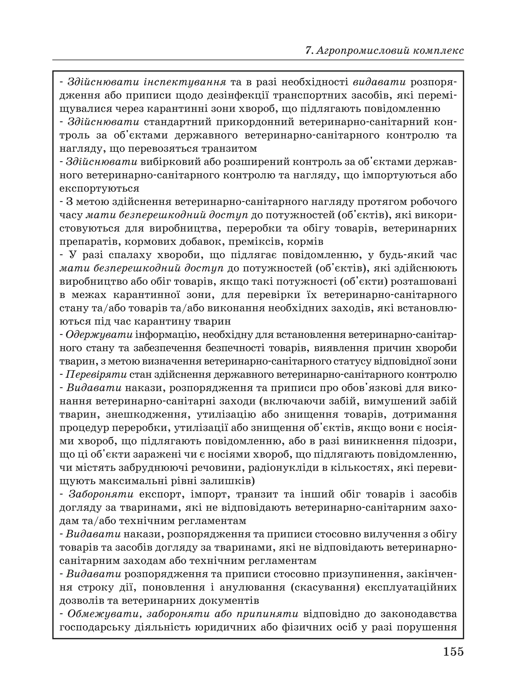 7. Агропромисловий комплекс
155
Здійснювати інспектування та в разі необхідності видавати розпоря
дження або приписи щодо дезінфекції транспортних засобів, які перемі
щувалися через карантинні зони хвороб, що підлягають повідомленню
Здійснювати стандартний прикордонний ветеринарно санітарний кон
троль за об'єктами державного ветеринарно санітарного контролю та
нагляду, що перевозяться транзитом
Здійснювати вибірковий або розширений контроль за об'єктами держав
ного ветеринарно санітарного контролю та нагляду, що імпортуються або
експортуються
З метою здійснення ветеринарно санітарного нагляду протягом робочого
часу мати безперешкодний доступ до потужностей (об'єктів), які викори
стовуються для виробництва, переробки та обігу товарів, ветеринарних
препаратів, кормових добавок, преміксів, кормів
У разі спалаху хвороби, що підлягає повідомленню, у будь який час
мати безперешкодний доступ до потужностей (об'єктів), які здійснюють
виробництво або обіг товарів, якщо такі потужності (об'єкти) розташовані
в межах карантинної зони, для перевірки їх ветеринарно санітарного
стану та/або товарів та/або виконання необхідних заходів, які встановлю
ються під час карантину тварин
Одержувати інформацію, необхідну для встановлення ветеринарно санітар
ного стану та забезпечення безпечності товарів, виявлення причин хвороби
тварин, з метою визначення ветеринарно санітарного статусу відповідної зони
Перевіряти стан здійснення державного ветеринарно санітарного контролю
Видавати накази, розпорядження та приписи про обов'язкові для вико
нання ветеринарно санітарні заходи (включаючи забій, вимушений забій
тварин, знешкодження, утилізацію або знищення товарів, дотримання
процедур переробки, утилізації або знищення об'єктів, якщо вони є носія
ми хвороб, що підлягають повідомленню, або в разі виникнення підозри,
що ці об'єкти заражені чи є носіями хвороб, що підлягають повідомленню,
чи містять забруднюючі речовини, радіонукліди в кількостях, які переви
щують максимальні рівні залишків)
Забороняти експорт, імпорт, транзит та інший обіг товарів і засобів
догляду за тваринами, які не відповідають ветеринарно санітарним захо
дам та/або технічним регламентам
Видавати накази, розпорядження та приписи стосовно вилучення з обігу
товарів та засобів догляду за тваринами, які не відповідають ветеринарно
санітарним заходам або технічним регламентам
Видавати розпорядження та приписи стосовно призупинення, закінчен
ня строку дії, поновлення і анулювання (скасування) експлуатаційних
дозволів та ветеринарних документів
Обмежувати, забороняти або припиняти відповідно до законодавства
господарську діяльність юридичних або фізичних осіб у разі порушення
 