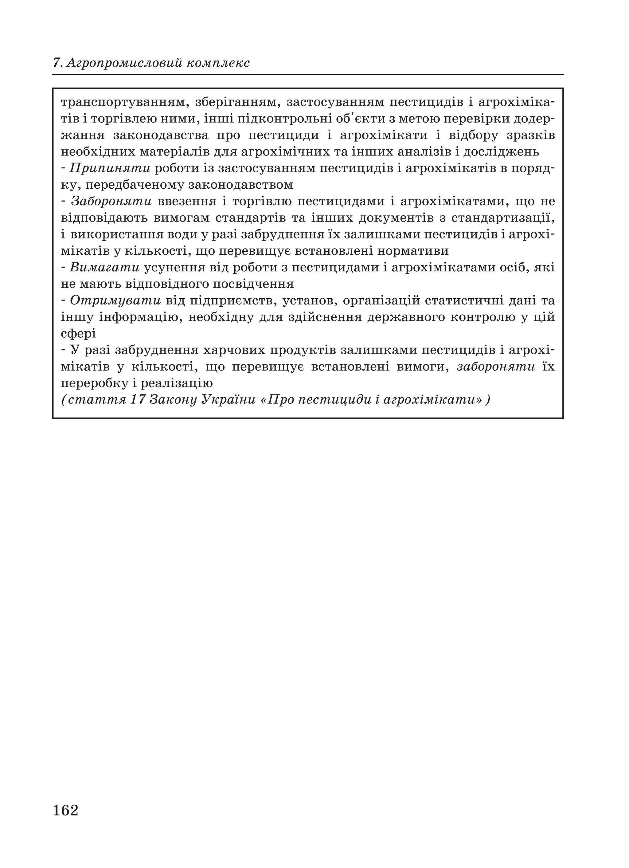 162
7. Агропромисловий комплекс
транспортуванням, зберіганням, застосуванням пестицидів і агрохіміка
тів і торгівлею ними, інші підконтрольні об'єкти з метою перевірки додер
жання законодавства про пестициди і агрохімікати і відбору зразків
необхідних матеріалів для агрохімічних та інших аналізів і досліджень
Припиняти роботи із застосуванням пестицидів і агрохімікатів в поряд
ку, передбаченому законодавством
Забороняти ввезення і торгівлю пестицидами і агрохімікатами, що не
відповідають вимогам стандартів та інших документів з стандартизації,
і використання води у разі забруднення їх залишками пестицидів і агрохі
мікатів у кількості, що перевищує встановлені нормативи
Вимагати усунення від роботи з пестицидами і агрохімікатами осіб, які
не мають відповідного посвідчення
Отримувати від підприємств, установ, організацій статистичні дані та
іншу інформацію, необхідну для здійснення державного контролю у цій
сфері
У разі забруднення харчових продуктів залишками пестицидів і агрохі
мікатів у кількості, що перевищує встановлені вимоги, забороняти їх
переробку і реалізацію
(стаття 17 Закону України «Про пестициди і агрохімікати»)
 