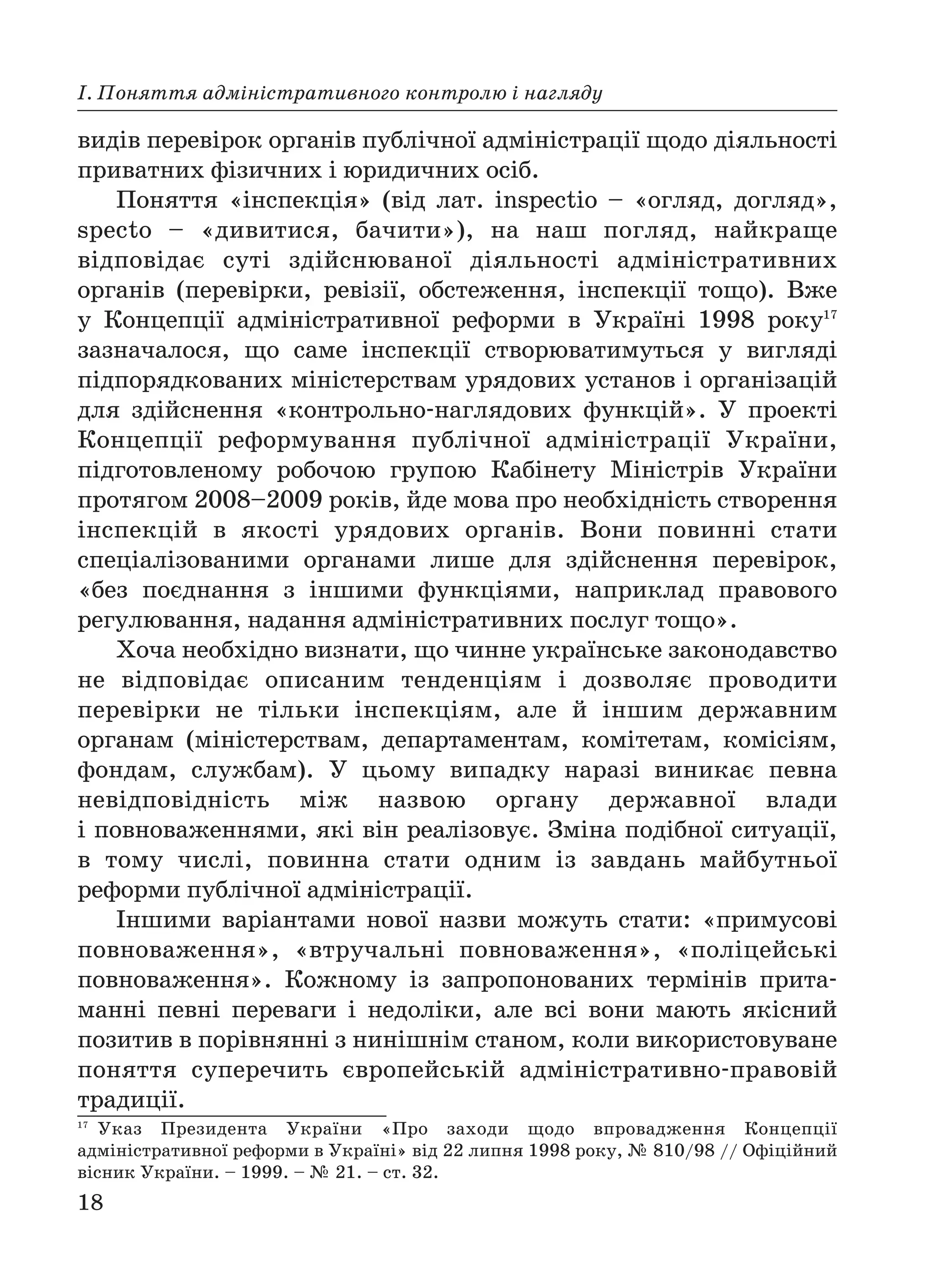 18
І. Поняття адміністративного контролю і нагляду
видів перевірок органів публічної адміністрації щодо діяльності
приватних фізичних і юридичних осіб.
Поняття «інспекція» (від лат. inspectio – «огляд, догляд»,
specto – «дивитися, бачити»), на наш погляд, найкраще
відповідає суті здійснюваної діяльності адміністративних
органів (перевірки, ревізії, обстеження, інспекції тощо). Вже
у Концепції адміністративної реформи в Україні 1998 року17
зазначалося, що саме інспекції створюватимуться у вигляді
підпорядкованих міністерствам урядових установ і організацій
для здійснення «контрольно наглядових функцій». У проекті
Концепції реформування публічної адміністрації України,
підготовленому робочою групою Кабінету Міністрів України
протягом 2008–2009 років, йде мова про необхідність створення
інспекцій в якості урядових органів. Вони повинні стати
спеціалізованими органами лише для здійснення перевірок,
«без поєднання з іншими функціями, наприклад правового
регулювання, надання адміністративних послуг тощо».
Хоча необхідно визнати, що чинне українське законодавство
не відповідає описаним тенденціям і дозволяє проводити
перевірки не тільки інспекціям, але й іншим державним
органам (міністерствам, департаментам, комітетам, комісіям,
фондам, службам). У цьому випадку наразі виникає певна
невідповідність між назвою органу державної влади
і повноваженнями, які він реалізовує. Зміна подібної ситуації,
в тому числі, повинна стати одним із завдань майбутньої
реформи публічної адміністрації.
Іншими варіантами нової назви можуть стати: «примусові
повноваження», «втручальні повноваження», «поліцейські
повноваження». Кожному із запропонованих термінів прита
манні певні переваги і недоліки, але всі вони мають якісний
позитив в порівнянні з нинішнім станом, коли використовуване
поняття суперечить європейській адміністративно правовій
традиції.
17
Указ Президента України «Про заходи щодо впровадження Концепції
адміністративної реформи в Україні» від 22 липня 1998 року, № 810/98 // Офіційний
вісник України. – 1999. – № 21. – ст. 32.
 
