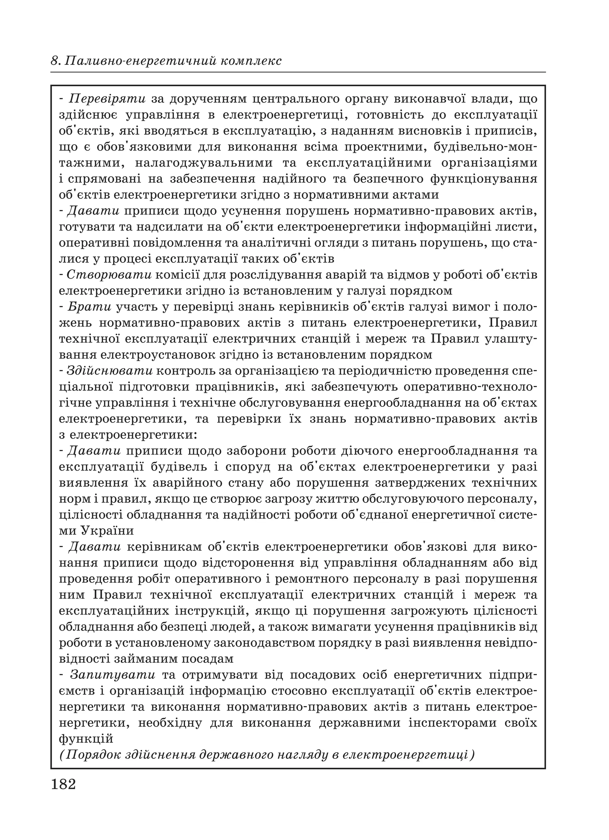 182
8. Паливно енергетичний комплекс
Перевіряти за дорученням центрального органу виконавчої влади, що
здійснює управління в електроенергетиці, готовність до експлуатації
об'єктів, які вводяться в експлуатацію, з наданням висновків і приписів,
що є обов'язковими для виконання всіма проектними, будівельно мон
тажними, налагоджувальними та експлуатаційними організаціями
і спрямовані на забезпечення надійного та безпечного функціонування
об'єктів електроенергетики згідно з нормативними актами
Давати приписи щодо усунення порушень нормативно правових актів,
готувати та надсилати на об'єкти електроенергетики інформаційні листи,
оперативні повідомлення та аналітичні огляди з питань порушень, що ста
лися у процесі експлуатації таких об'єктів
Створювати комісії для розслідування аварій та відмов у роботі об'єктів
електроенергетики згідно із встановленим у галузі порядком
Брати участь у перевірці знань керівників об'єктів галузі вимог і поло
жень нормативно правових актів з питань електроенергетики, Правил
технічної експлуатації електричних станцій і мереж та Правил улашту
вання електроустановок згідно із встановленим порядком
Здійснювати контроль за організацією та періодичністю проведення спе
ціальної підготовки працівників, які забезпечують оперативно техноло
гічне управління і технічне обслуговування енергообладнання на об'єктах
електроенергетики, та перевірки їх знань нормативно правових актів
з електроенергетики:
Давати приписи щодо заборони роботи діючого енергообладнання та
експлуатації будівель і споруд на об'єктах електроенергетики у разі
виявлення їх аварійного стану або порушення затверджених технічних
норм і правил, якщо це створює загрозу життю обслуговуючого персоналу,
цілісності обладнання та надійності роботи об'єднаної енергетичної систе
ми України
Давати керівникам об'єктів електроенергетики обов'язкові для вико
нання приписи щодо відсторонення від управління обладнанням або від
проведення робіт оперативного і ремонтного персоналу в разі порушення
ним Правил технічної експлуатації електричних станцій і мереж та
експлуатаційних інструкцій, якщо ці порушення загрожують цілісності
обладнання або безпеці людей, а також вимагати усунення працівників від
роботи в установленому законодавством порядку в разі виявлення невідпо
відності займаним посадам
Запитувати та отримувати від посадових осіб енергетичних підпри
ємств і організацій інформацію стосовно експлуатації об'єктів електрое
нергетики та виконання нормативно правових актів з питань електрое
нергетики, необхідну для виконання державними інспекторами своїх
функцій
(Порядок здійснення державного нагляду в електроенергетиці)
 