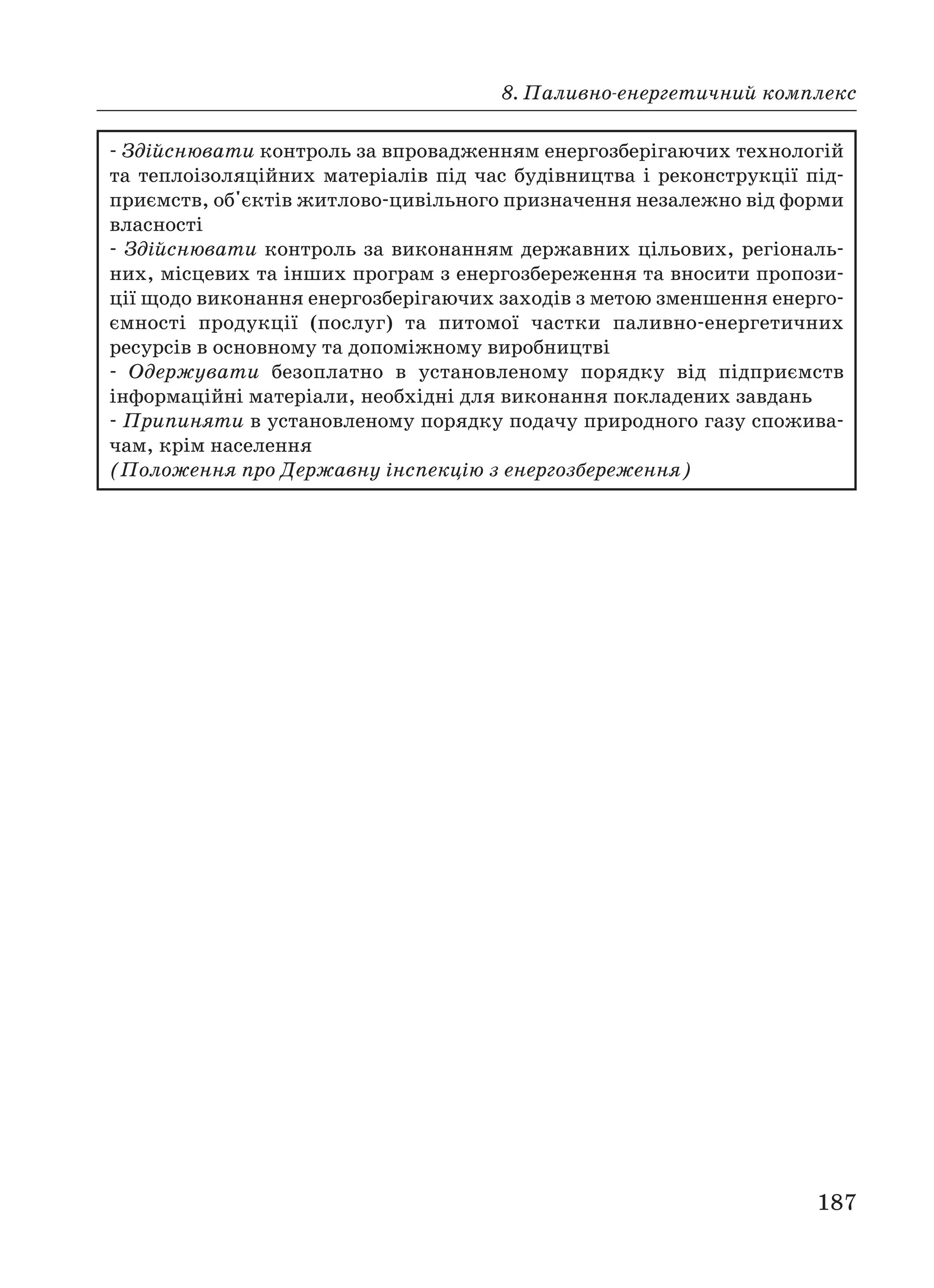 8. Паливно енергетичний комплекс
187
Здійснювати контроль за впровадженням енергозберігаючих технологій
та теплоізоляційних матеріалів під час будівництва і реконструкції під
приємств, об'єктів житлово цивільного призначення незалежно від форми
власності
Здійснювати контроль за виконанням державних цільових, регіональ
них, місцевих та інших програм з енергозбереження та вносити пропози
ції щодо виконання енергозберігаючих заходів з метою зменшення енерго
ємності продукції (послуг) та питомої частки паливно енергетичних
ресурсів в основному та допоміжному виробництві
Одержувати безоплатно в установленому порядку від підприємств
інформаційні матеріали, необхідні для виконання покладених завдань
Припиняти в установленому порядку подачу природного газу спожива
чам, крім населення
(Положення про Державну інспекцію з енергозбереження)
 