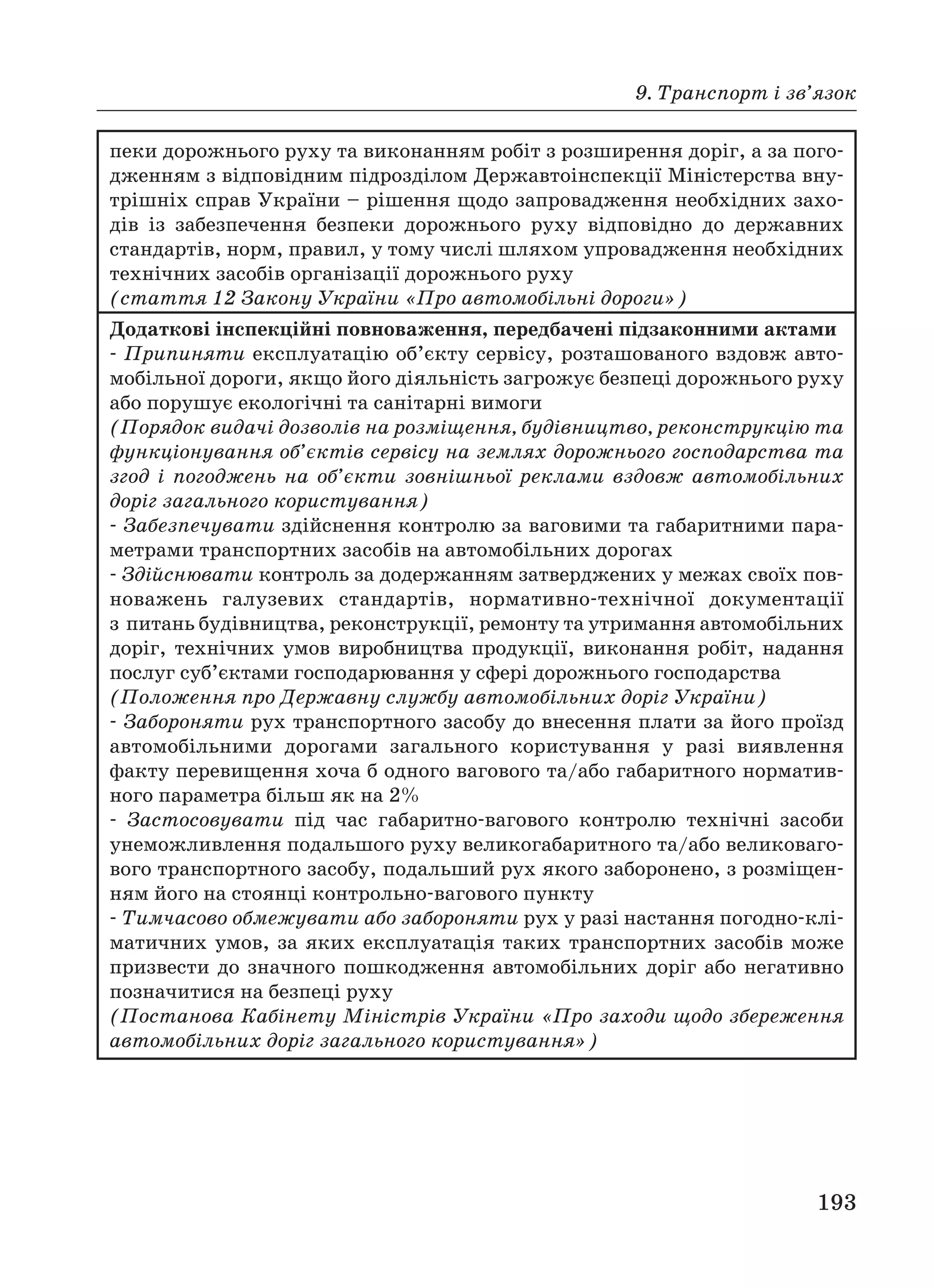 9. Транспорт і зв’язок
193
пеки дорожнього руху та виконанням робіт з розширення доріг, а за пого
дженням з відповідним підрозділом Державтоінспекції Міністерства вну
трішніх справ України – рішення щодо запровадження необхідних захо
дів із забезпечення безпеки дорожнього руху відповідно до державних
стандартів, норм, правил, у тому числі шляхом упровадження необхідних
технічних засобів організації дорожнього руху
(стаття 12 Закону України «Про автомобільні дороги»)
Додаткові інспекційні повноваження, передбачені підзаконними актами
Припиняти експлуатацію об’єкту сервісу, розташованого вздовж авто
мобільної дороги, якщо його діяльність загрожує безпеці дорожнього руху
або порушує екологічні та санітарні вимоги
(Порядок видачі дозволів на розміщення, будівництво, реконструкцію та
функціонування об’єктів сервісу на землях дорожнього господарства та
згод і погоджень на об’єкти зовнішньої реклами вздовж автомобільних
доріг загального користування)
Забезпечувати здійснення контролю за ваговими та габаритними пара
метрами транспортних засобів на автомобільних дорогах
Здійснювати контроль за додержанням затверджених у межах своїх пов
новажень галузевих стандартів, нормативно технічної документації
з питань будівництва, реконструкції, ремонту та утримання автомобільних
доріг, технічних умов виробництва продукції, виконання робіт, надання
послуг суб’єктами господарювання у сфері дорожнього господарства
(Положення про Державну службу автомобільних доріг України)
Забороняти рух транспортного засобу до внесення плати за його проїзд
автомобільними дорогами загального користування у разі виявлення
факту перевищення хоча б одного вагового та/або габаритного норматив
ного параметра більш як на 2%
Застосовувати під час габаритно вагового контролю технічні засоби
унеможливлення подальшого руху великогабаритного та/або великоваго
вого транспортного засобу, подальший рух якого заборонено, з розміщен
ням його на стоянці контрольно вагового пункту
Тимчасово обмежувати або забороняти рух у разі настання погодно клі
матичних умов, за яких експлуатація таких транспортних засобів може
призвести до значного пошкодження автомобільних доріг або негативно
позначитися на безпеці руху
(Постанова Кабінету Міністрів України «Про заходи щодо збереження
автомобільних доріг загального користування»)
 