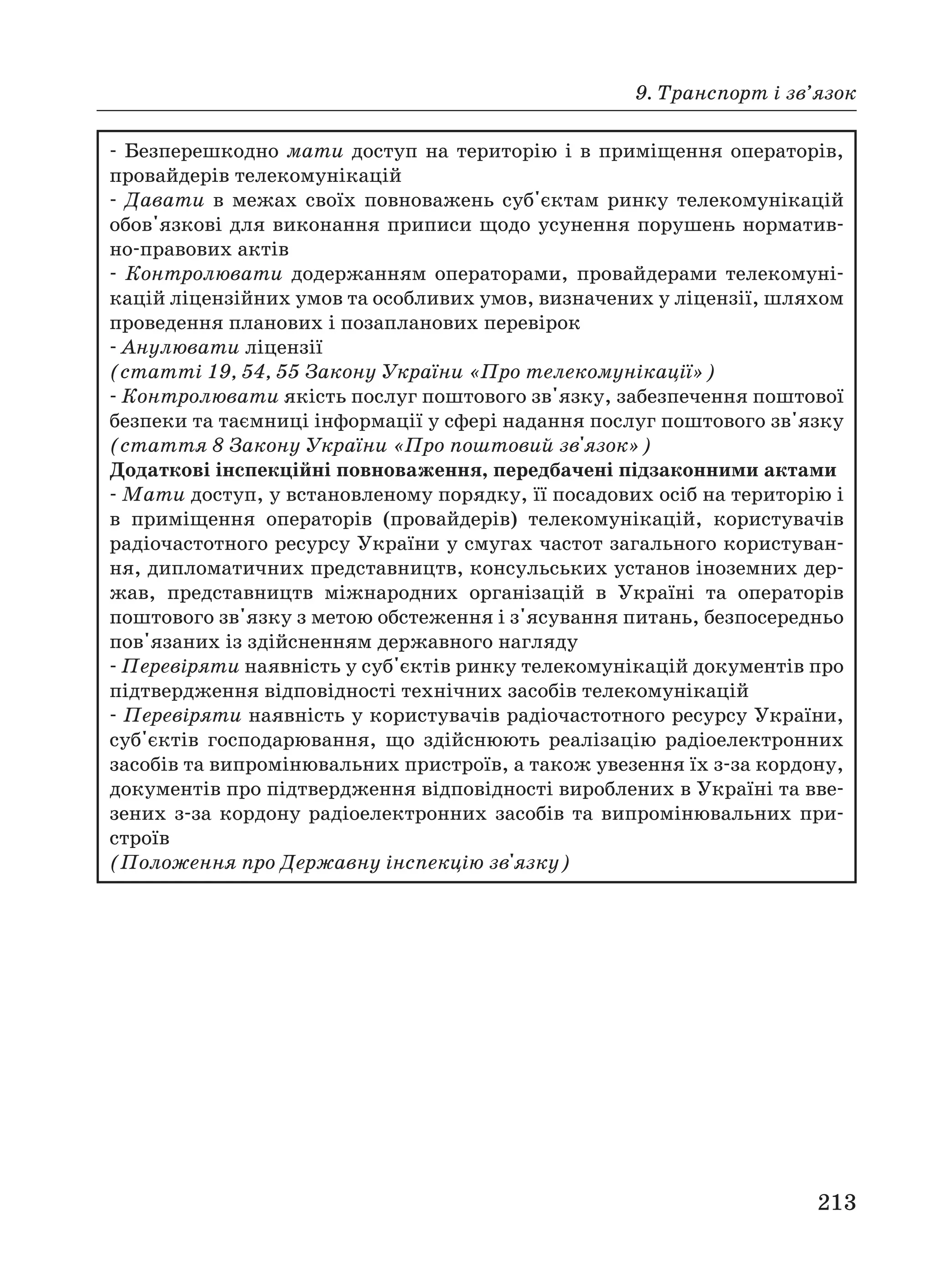 9. Транспорт і зв’язок
213
Безперешкодно мати доступ на територію і в приміщення операторів,
провайдерів телекомунікацій
Давати в межах своїх повноважень суб'єктам ринку телекомунікацій
обов'язкові для виконання приписи щодо усунення порушень норматив
но правових актів
Контролювати додержанням операторами, провайдерами телекомуні
кацій ліцензійних умов та особливих умов, визначених у ліцензії, шляхом
проведення планових і позапланових перевірок
Анулювати ліцензії
(статті 19, 54, 55 Закону України «Про телекомунікації»)
Контролювати якість послуг поштового зв'язку, забезпечення поштової
безпеки та таємниці інформації у сфері надання послуг поштового зв'язку
(стаття 8 Закону України «Про поштовий зв'язок»)
Додаткові інспекційні повноваження, передбачені підзаконними актами
Мати доступ, у встановленому порядку, її посадових осіб на територію і
в приміщення операторів (провайдерів) телекомунікацій, користувачів
радіочастотного ресурсу України у смугах частот загального користуван
ня, дипломатичних представництв, консульських установ іноземних дер
жав, представництв міжнародних організацій в Україні та операторів
поштового зв'язку з метою обстеження і з'ясування питань, безпосередньо
пов'язаних із здійсненням державного нагляду
Перевіряти наявність у суб'єктів ринку телекомунікацій документів про
підтвердження відповідності технічних засобів телекомунікацій
Перевіряти наявність у користувачів радіочастотного ресурсу України,
суб'єктів господарювання, що здійснюють реалізацію радіоелектронних
засобів та випромінювальних пристроїв, а також увезення їх з за кордону,
документів про підтвердження відповідності вироблених в Україні та вве
зених з за кордону радіоелектронних засобів та випромінювальних при
строїв
(Положення про Державну інспекцію зв'язку)
 