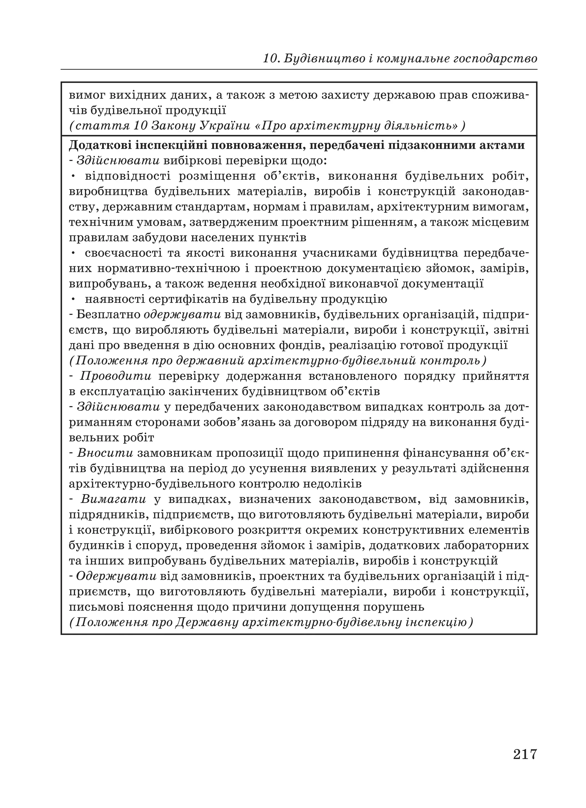10. Будівництво і комунальне господарство
217
вимог вихідних даних, а також з метою захисту державою прав спожива
чів будівельної продукції
(стаття 10 Закону України «Про архітектурну діяльність»)
Додаткові інспекційні повноваження, передбачені підзаконними актами
Здійснювати вибіркові перевірки щодо:
• відповідності розміщення об’єктів, виконання будівельних робіт,
виробництва будівельних матеріалів, виробів і конструкцій законодав
ству, державним стандартам, нормам і правилам, архітектурним вимогам,
технічним умовам, затвердженим проектним рішенням, а також місцевим
правилам забудови населених пунктів
• своєчасності та якості виконання учасниками будівництва передбаче
них нормативно технічною і проектною документацією зйомок, замірів,
випробувань, а також ведення необхідної виконавчої документації
• наявності сертифікатів на будівельну продукцію
Безплатно одержувати від замовників, будівельних організацій, підпри
ємств, що виробляють будівельні матеріали, вироби і конструкції, звітні
дані про введення в дію основних фондів, реалізацію готової продукції
(Положення про державний архітектурно будівельний контроль)
Проводити перевірку додержання встановленого порядку прийняття
в експлуатацію закінчених будівництвом об’єктів
Здійснювати у передбачених законодавством випадках контроль за дот
риманням сторонами зобов’язань за договором підряду на виконання буді
вельних робіт
Вносити замовникам пропозиції щодо припинення фінансування об’єк
тів будівництва на період до усунення виявлених у результаті здійснення
архітектурно будівельного контролю недоліків
Вимагати у випадках, визначених законодавством, від замовників,
підрядників, підприємств, що виготовляють будівельні матеріали, вироби
і конструкції, вибіркового розкриття окремих конструктивних елементів
будинків і споруд, проведення зйомок і замірів, додаткових лабораторних
та інших випробувань будівельних матеріалів, виробів і конструкцій
Одержувати від замовників, проектних та будівельних організацій і під
приємств, що виготовляють будівельні матеріали, вироби і конструкції,
письмові пояснення щодо причини допущення порушень
(Положення про Державну архітектурно будівельну інспекцію)
 