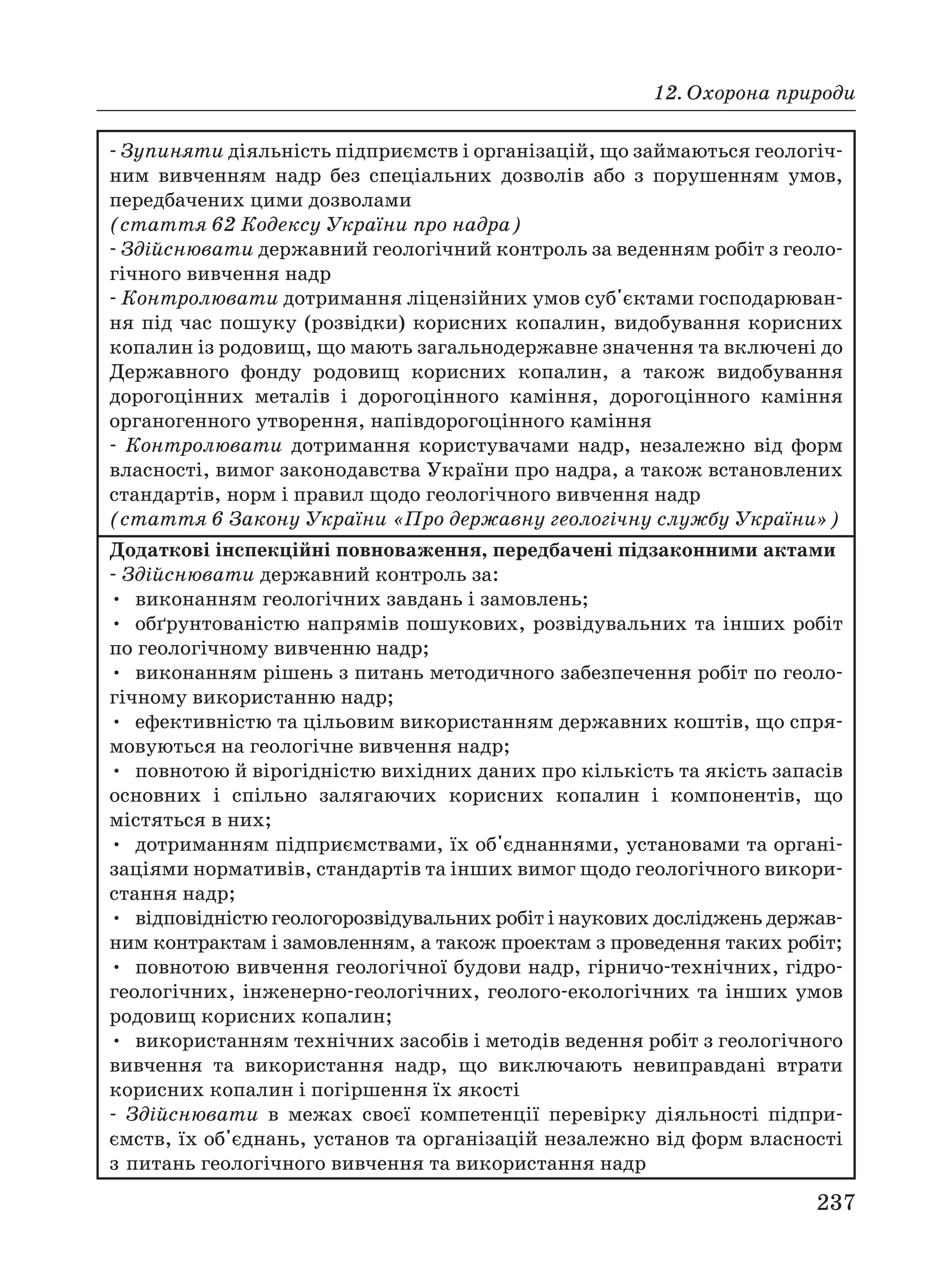 12. Охорона природи
237
Зупиняти діяльність підприємств і організацій, що займаються геологіч
ним вивченням надр без спеціальних дозволів або з порушенням умов,
передбачених цими дозволами
(стаття 62 Кодексу України про надра)
Здійснювати державний геологічний контроль за веденням робіт з геоло
гічного вивчення надр
Контролювати дотримання ліцензійних умов суб'єктами господарюван
ня під час пошуку (розвідки) корисних копалин, видобування корисних
копалин із родовищ, що мають загальнодержавне значення та включені до
Державного фонду родовищ корисних копалин, а також видобування
дорогоцінних металів і дорогоцінного каміння, дорогоцінного каміння
органогенного утворення, напівдорогоцінного каміння
Контролювати дотримання користувачами надр, незалежно від форм
власності, вимог законодавства України про надра, а також встановлених
стандартів, норм і правил щодо геологічного вивчення надр
(стаття 6 Закону України «Про державну геологічну службу України»)
Додаткові інспекційні повноваження, передбачені підзаконними актами
Здійснювати державний контроль за:
• виконанням геологічних завдань і замовлень;
• обґрунтованістю напрямів пошукових, розвідувальних та інших робіт
по геологічному вивченню надр;
• виконанням рішень з питань методичного забезпечення робіт по геоло
гічному використанню надр;
• ефективністю та цільовим використанням державних коштів, що спря
мовуються на геологічне вивчення надр;
• повнотою й вірогідністю вихідних даних про кількість та якість запасів
основних і спільно залягаючих корисних копалин і компонентів, що
містяться в них;
• дотриманням підприємствами, їх об'єднаннями, установами та органі
заціями нормативів, стандартів та інших вимог щодо геологічного викори
стання надр;
• відповідністю геологорозвідувальних робіт і наукових досліджень держав
ним контрактам і замовленням, а також проектам з проведення таких робіт;
• повнотою вивчення геологічної будови надр, гірничо технічних, гідро
геологічних, інженерно геологічних, геолого екологічних та інших умов
родовищ корисних копалин;
• використанням технічних засобів і методів ведення робіт з геологічного
вивчення та використання надр, що виключають невиправдані втрати
корисних копалин і погіршення їх якості
Здійснювати в межах своєї компетенції перевірку діяльності підпри
ємств, їх об'єднань, установ та організацій незалежно від форм власності
з питань геологічного вивчення та використання надр
 
