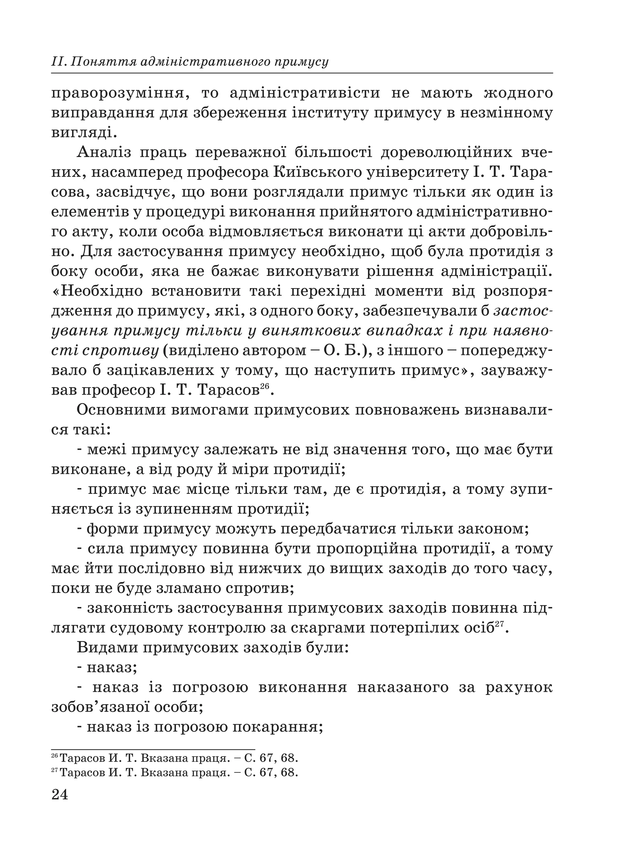 24
ІІ. Поняття адміністративного примусу
праворозуміння, то адміністративісти не мають жодного
виправдання для збереження інституту примусу в незмінному
вигляді.
Аналіз праць переважної більшості дореволюційних вче
них, насамперед професора Київського університету І. Т. Тара
сова, засвідчує, що вони розглядали примус тільки як один із
елементів у процедурі виконання прийнятого адміністративно
го акту, коли особа відмовляється виконати ці акти добровіль
но. Для застосування примусу необхідно, щоб була протидія з
боку особи, яка не бажає виконувати рішення адміністрації.
«Необхідно встановити такі перехідні моменти від розпоря
дження до примусу, які, з одного боку, забезпечували б застос
ування примусу тільки у виняткових випадках і при наявно
сті спротиву (виділено автором – О. Б.), з іншого – попереджу
вало б зацікавлених у тому, що наступить примус», зауважу
вав професор І. Т. Тарасов26
.
Основними вимогами примусових повноважень визнавали
ся такі:
межі примусу залежать не від значення того, що має бути
виконане, а від роду й міри протидії;
примус має місце тільки там, де є протидія, а тому зупи
няється із зупиненням протидії;
форми примусу можуть передбачатися тільки законом;
сила примусу повинна бути пропорційна протидії, а тому
має йти послідовно від нижчих до вищих заходів до того часу,
поки не буде зламано спротив;
законність застосування примусових заходів повинна під
лягати судовому контролю за скаргами потерпілих осіб27
.
Видами примусових заходів були:
наказ;
наказ із погрозою виконання наказаного за рахунок
зобов’язаної особи;
наказ із погрозою покарання;
26
Тарасов И. Т. Вказана праця. – С. 67, 68.
27
Тарасов И. Т. Вказана праця. – С. 67, 68.
 