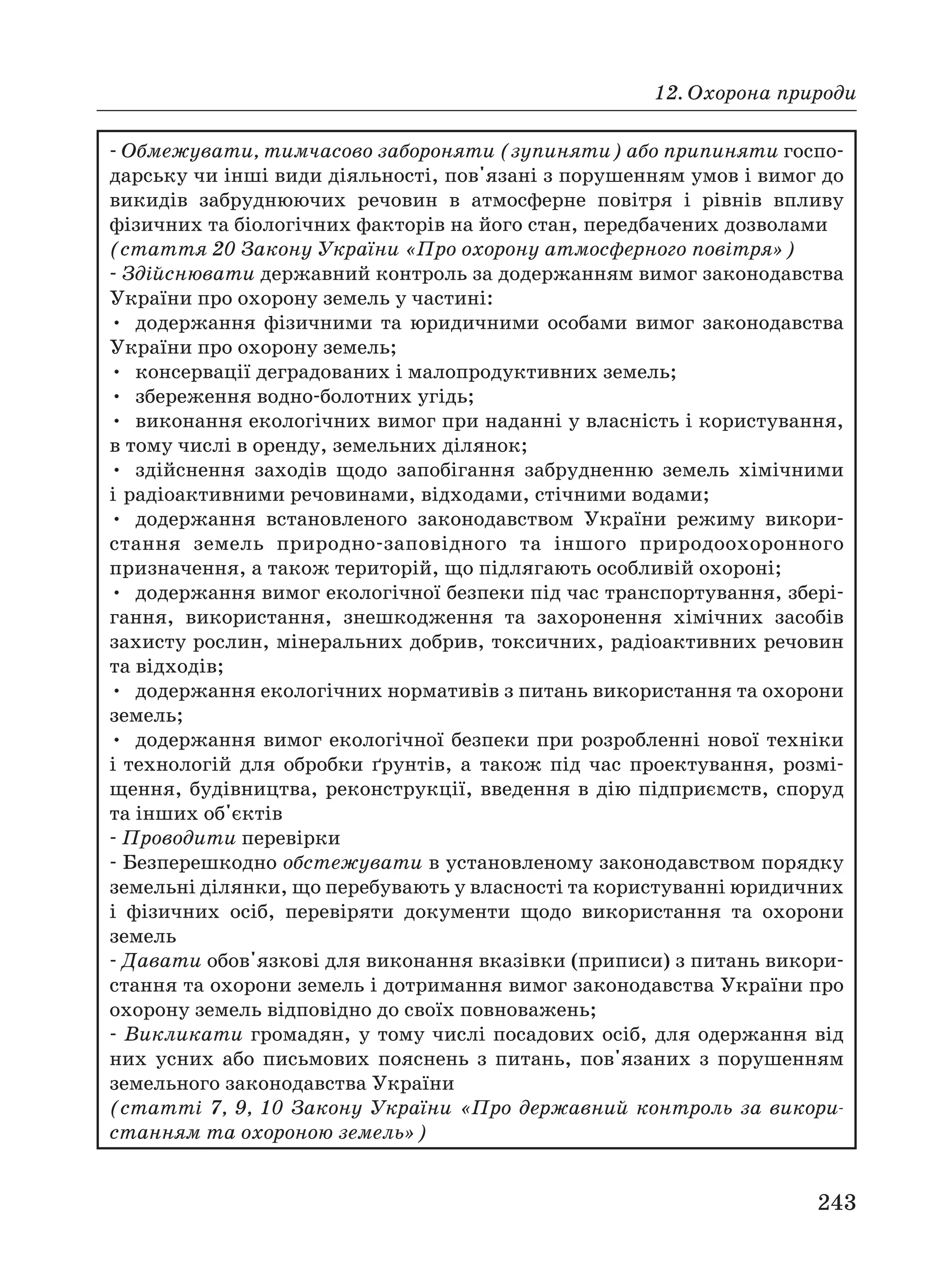 12. Охорона природи
243
Обмежувати, тимчасово забороняти (зупиняти) або припиняти госпо
дарську чи інші види діяльності, пов'язані з порушенням умов і вимог до
викидів забруднюючих речовин в атмосферне повітря і рівнів впливу
фізичних та біологічних факторів на його стан, передбачених дозволами
(стаття 20 Закону України «Про охорону атмосферного повітря»)
Здійснювати державний контроль за додержанням вимог законодавства
України про охорону земель у частині:
• додержання фізичними та юридичними особами вимог законодавства
України про охорону земель;
• консервації деградованих і малопродуктивних земель;
• збереження водно болотних угідь;
• виконання екологічних вимог при наданні у власність і користування,
в тому числі в оренду, земельних ділянок;
• здійснення заходів щодо запобігання забрудненню земель хімічними
і радіоактивними речовинами, відходами, стічними водами;
• додержання встановленого законодавством України режиму викори
стання земель природно заповідного та іншого природоохоронного
призначення, а також територій, що підлягають особливій охороні;
• додержання вимог екологічної безпеки під час транспортування, збері
гання, використання, знешкодження та захоронення хімічних засобів
захисту рослин, мінеральних добрив, токсичних, радіоактивних речовин
та відходів;
• додержання екологічних нормативів з питань використання та охорони
земель;
• додержання вимог екологічної безпеки при розробленні нової техніки
і технологій для обробки ґрунтів, а також під час проектування, розмі
щення, будівництва, реконструкції, введення в дію підприємств, споруд
та інших об'єктів
Проводити перевірки
Безперешкодно обстежувати в установленому законодавством порядку
земельні ділянки, що перебувають у власності та користуванні юридичних
і фізичних осіб, перевіряти документи щодо використання та охорони
земель
Давати обов'язкові для виконання вказівки (приписи) з питань викори
стання та охорони земель і дотримання вимог законодавства України про
охорону земель відповідно до своїх повноважень;
Викликати громадян, у тому числі посадових осіб, для одержання від
них усних або письмових пояснень з питань, пов'язаних з порушенням
земельного законодавства України
(статті 7, 9, 10 Закону України «Про державний контроль за викори
станням та охороною земель»)
 