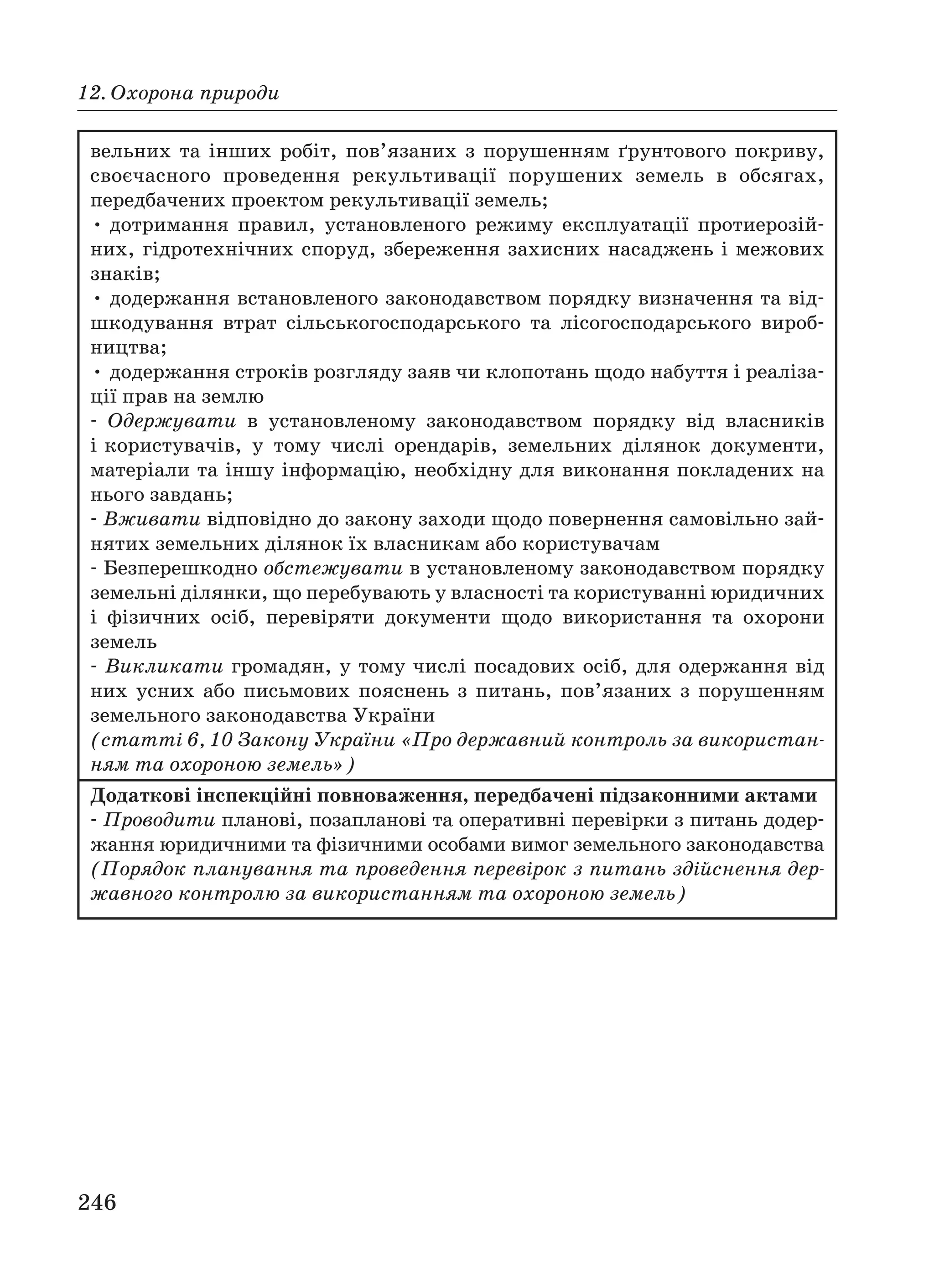 246
12. Охорона природи
вельних та інших робіт, пов’язаних з порушенням ґрунтового покриву,
своєчасного проведення рекультивації порушених земель в обсягах,
передбачених проектом рекультивації земель;
• дотримання правил, установленого режиму експлуатації протиерозій
них, гідротехнічних споруд, збереження захисних насаджень і межових
знаків;
• додержання встановленого законодавством порядку визначення та від
шкодування втрат сільськогосподарського та лісогосподарського вироб
ництва;
• додержання строків розгляду заяв чи клопотань щодо набуття і реаліза
ції прав на землю
Одержувати в установленому законодавством порядку від власників
і користувачів, у тому числі орендарів, земельних ділянок документи,
матеріали та іншу інформацію, необхідну для виконання покладених на
нього завдань;
Вживати відповідно до закону заходи щодо повернення самовільно зай
нятих земельних ділянок їх власникам або користувачам
Безперешкодно обстежувати в установленому законодавством порядку
земельні ділянки, що перебувають у власності та користуванні юридичних
і фізичних осіб, перевіряти документи щодо використання та охорони
земель
Викликати громадян, у тому числі посадових осіб, для одержання від
них усних або письмових пояснень з питань, пов’язаних з порушенням
земельного законодавства України
(статті 6, 10 Закону України «Про державний контроль за використан
ням та охороною земель»)
Додаткові інспекційні повноваження, передбачені підзаконними актами
Проводити планові, позапланові та оперативні перевірки з питань додер
жання юридичними та фізичними особами вимог земельного законодавства
(Порядок планування та проведення перевірок з питань здійснення дер
жавного контролю за використанням та охороною земель)
 