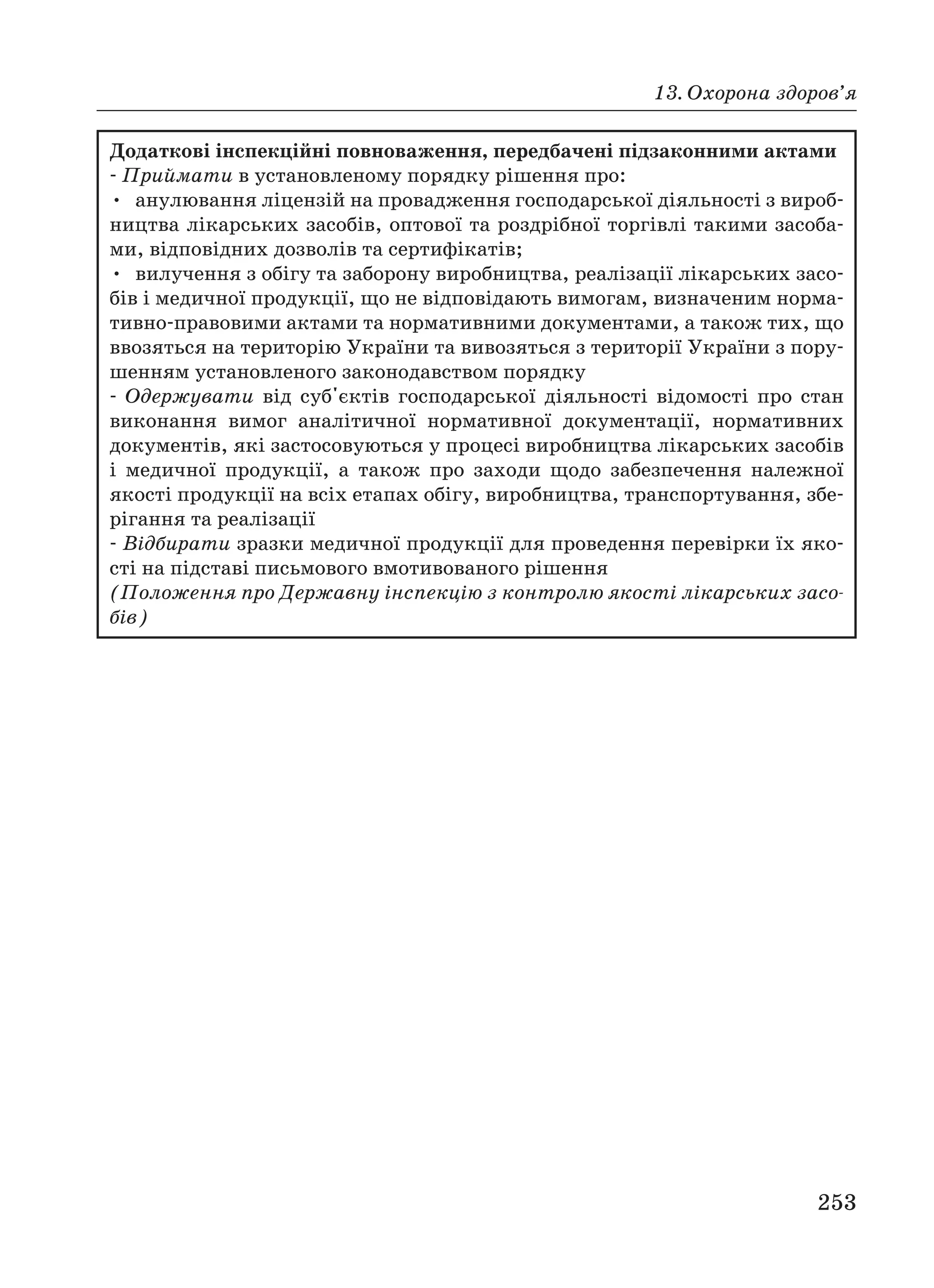13. Охорона здоров’я
253
Додаткові інспекційні повноваження, передбачені підзаконними актами
Приймати в установленому порядку рішення про:
• анулювання ліцензій на провадження господарської діяльності з вироб
ництва лікарських засобів, оптової та роздрібної торгівлі такими засоба
ми, відповідних дозволів та сертифікатів;
• вилучення з обігу та заборону виробництва, реалізації лікарських засо
бів і медичної продукції, що не відповідають вимогам, визначеним норма
тивно правовими актами та нормативними документами, а також тих, що
ввозяться на територію України та вивозяться з території України з пору
шенням установленого законодавством порядку
Одержувати від суб'єктів господарської діяльності відомості про стан
виконання вимог аналітичної нормативної документації, нормативних
документів, які застосовуються у процесі виробництва лікарських засобів
і медичної продукції, а також про заходи щодо забезпечення належної
якості продукції на всіх етапах обігу, виробництва, транспортування, збе
рігання та реалізації
Відбирати зразки медичної продукції для проведення перевірки їх яко
сті на підставі письмового вмотивованого рішення
(Положення про Державну інспекцію з контролю якості лікарських засо
бів)
 