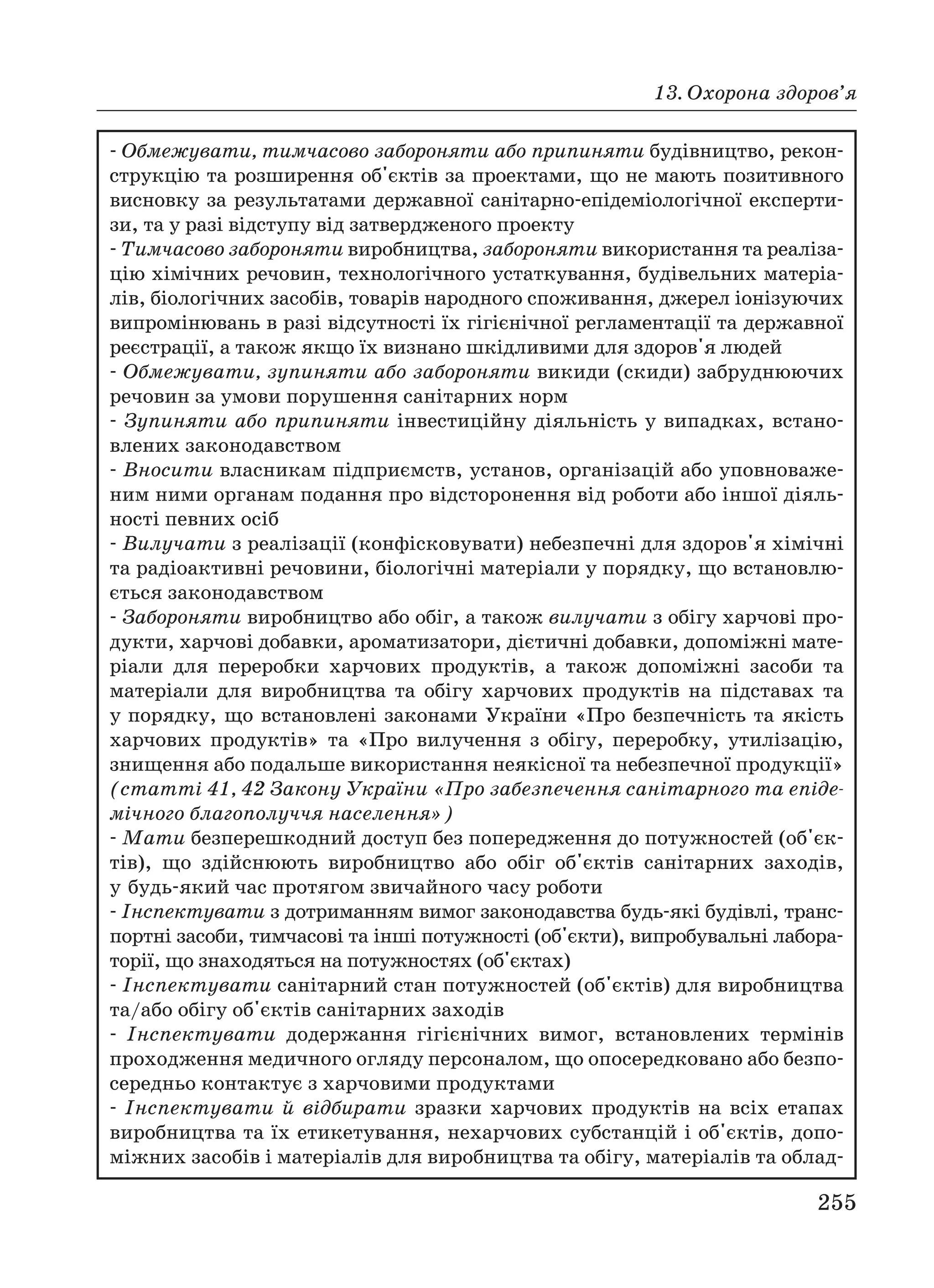 13. Охорона здоров’я
255
Обмежувати, тимчасово забороняти або припиняти будівництво, рекон
струкцію та розширення об'єктів за проектами, що не мають позитивного
висновку за результатами державної санітарно епідеміологічної експерти
зи, та у разі відступу від затвердженого проекту
Тимчасово забороняти виробництва, забороняти використання та реаліза
цію хімічних речовин, технологічного устаткування, будівельних матеріа
лів, біологічних засобів, товарів народного споживання, джерел іонізуючих
випромінювань в разі відсутності їх гігієнічної регламентації та державної
реєстрації, а також якщо їх визнано шкідливими для здоров'я людей
Обмежувати, зупиняти або забороняти викиди (скиди) забруднюючих
речовин за умови порушення санітарних норм
Зупиняти або припиняти інвестиційну діяльність у випадках, встано
влених законодавством
Вносити власникам підприємств, установ, організацій або уповноваже
ним ними органам подання про відсторонення від роботи або іншої діяль
ності певних осіб
Вилучати з реалізації (конфісковувати) небезпечні для здоров'я хімічні
та радіоактивні речовини, біологічні матеріали у порядку, що встановлю
ється законодавством
Забороняти виробництво або обіг, а також вилучати з обігу харчові про
дукти, харчові добавки, ароматизатори, дієтичні добавки, допоміжні мате
ріали для переробки харчових продуктів, а також допоміжні засоби та
матеріали для виробництва та обігу харчових продуктів на підставах та
у порядку, що встановлені законами України «Про безпечність та якість
харчових продуктів» та «Про вилучення з обігу, переробку, утилізацію,
знищення або подальше використання неякісної та небезпечної продукції»
(статті 41, 42 Закону України «Про забезпечення санітарного та епіде
мічного благополуччя населення»)
Мати безперешкодний доступ без попередження до потужностей (об'єк
тів), що здійснюють виробництво або обіг об'єктів санітарних заходів,
у будь який час протягом звичайного часу роботи
Інспектувати з дотриманням вимог законодавства будь які будівлі, транс
портні засоби, тимчасові та інші потужності (об'єкти), випробувальні лабора
торії, що знаходяться на потужностях (об'єктах)
Інспектувати санітарний стан потужностей (об'єктів) для виробництва
та/або обігу об'єктів санітарних заходів
Інспектувати додержання гігієнічних вимог, встановлених термінів
проходження медичного огляду персоналом, що опосередковано або безпо
середньо контактує з харчовими продуктами
Інспектувати й відбирати зразки харчових продуктів на всіх етапах
виробництва та їх етикетування, нехарчових субстанцій і об'єктів, допо
міжних засобів і матеріалів для виробництва та обігу, матеріалів та облад
 