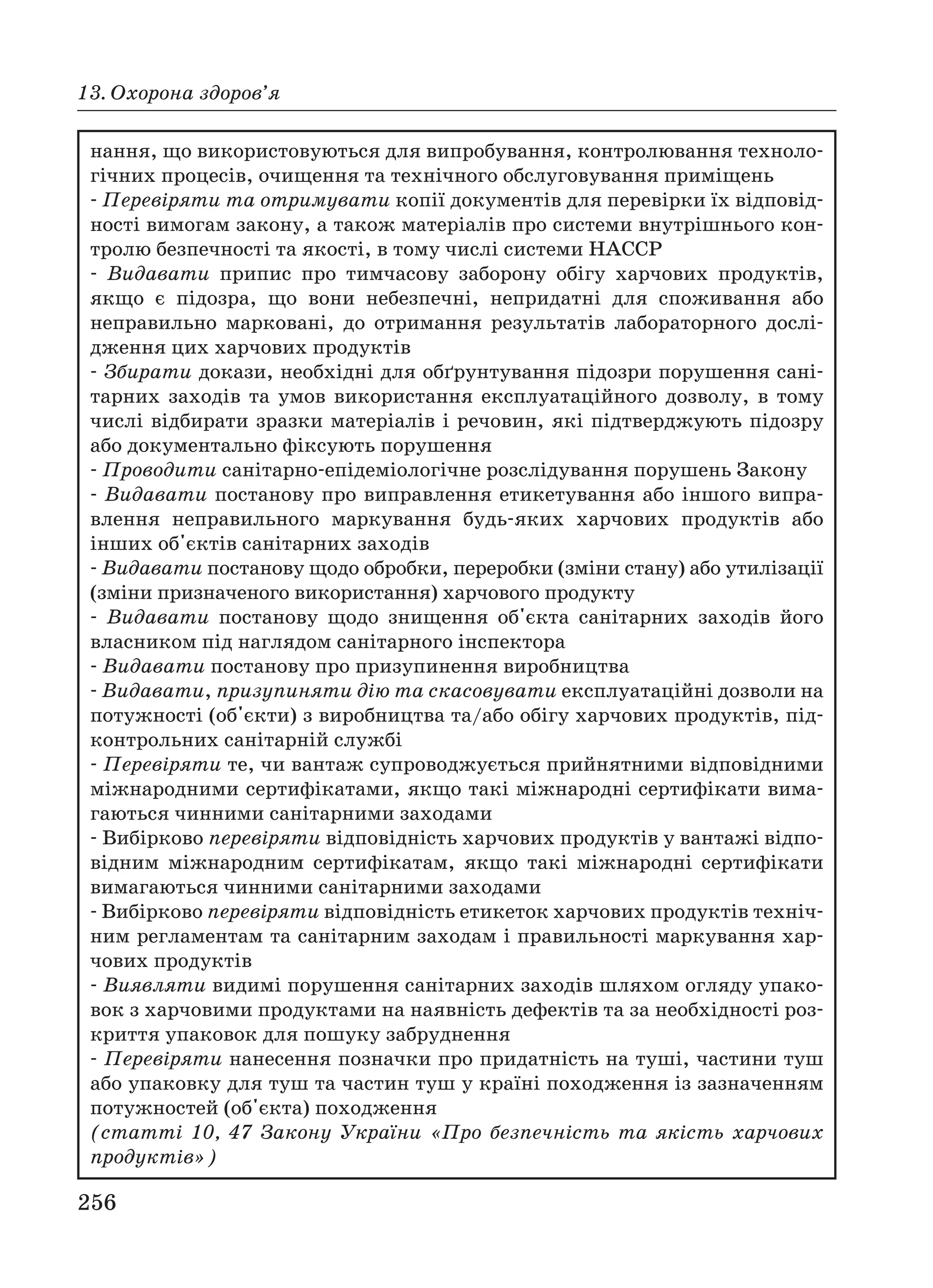 256
13. Охорона здоров’я
нання, що використовуються для випробування, контролювання техноло
гічних процесів, очищення та технічного обслуговування приміщень
Перевіряти та отримувати копії документів для перевірки їх відповід
ності вимогам закону, а також матеріалів про системи внутрішнього кон
тролю безпечності та якості, в тому числі системи НАССР
Видавати припис про тимчасову заборону обігу харчових продуктів,
якщо є підозра, що вони небезпечні, непридатні для споживання або
неправильно марковані, до отримання результатів лабораторного дослі
дження цих харчових продуктів
Збирати докази, необхідні для обґрунтування підозри порушення сані
тарних заходів та умов використання експлуатаційного дозволу, в тому
числі відбирати зразки матеріалів і речовин, які підтверджують підозру
або документально фіксують порушення
Проводити санітарно епідеміологічне розслідування порушень Закону
Видавати постанову про виправлення етикетування або іншого випра
влення неправильного маркування будь яких харчових продуктів або
інших об'єктів санітарних заходів
Видавати постанову щодо обробки, переробки (зміни стану) або утилізації
(зміни призначеного використання) харчового продукту
Видавати постанову щодо знищення об'єкта санітарних заходів його
власником під наглядом санітарного інспектора
Видавати постанову про призупинення виробництва
Видавати, призупиняти дію та скасовувати експлуатаційні дозволи на
потужності (об'єкти) з виробництва та/або обігу харчових продуктів, під
контрольних санітарній службі
Перевіряти те, чи вантаж супроводжується прийнятними відповідними
міжнародними сертифікатами, якщо такі міжнародні сертифікати вима
гаються чинними санітарними заходами
Вибірково перевіряти відповідність харчових продуктів у вантажі відпо
відним міжнародним сертифікатам, якщо такі міжнародні сертифікати
вимагаються чинними санітарними заходами
Вибірково перевіряти відповідність етикеток харчових продуктів техніч
ним регламентам та санітарним заходам і правильності маркування хар
чових продуктів
Виявляти видимі порушення санітарних заходів шляхом огляду упако
вок з харчовими продуктами на наявність дефектів та за необхідності роз
криття упаковок для пошуку забруднення
Перевіряти нанесення позначки про придатність на туші, частини туш
або упаковку для туш та частин туш у країні походження із зазначенням
потужностей (об'єкта) походження
(статті 10, 47 Закону України «Про безпечність та якість харчових
продуктів»)
 