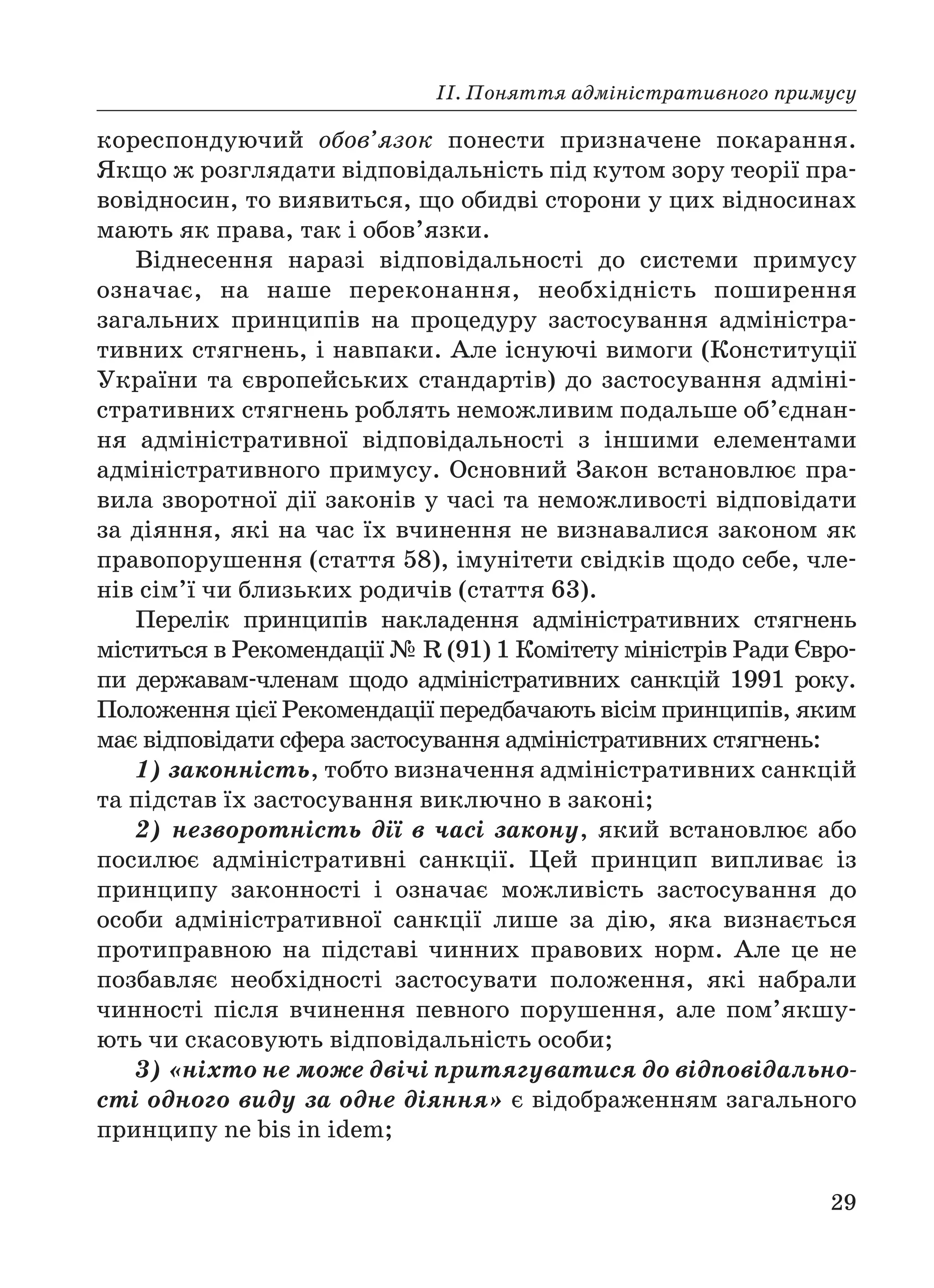 ІІ. Поняття адміністративного примусу
29
кореспондуючий обов’язок понести призначене покарання.
Якщо ж розглядати відповідальність під кутом зору теорії пра
вовідносин, то виявиться, що обидві сторони у цих відносинах
мають як права, так і обов’язки.
Віднесення наразі відповідальності до системи примусу
означає, на наше переконання, необхідність поширення
загальних принципів на процедуру застосування адміністра
тивних стягнень, і навпаки. Але існуючі вимоги (Конституції
України та європейських стандартів) до застосування адміні
стративних стягнень роблять неможливим подальше об’єднан
ня адміністративної відповідальності з іншими елементами
адміністративного примусу. Основний Закон встановлює пра
вила зворотної дії законів у часі та неможливості відповідати
за діяння, які на час їх вчинення не визнавалися законом як
правопорушення (стаття 58), імунітети свідків щодо себе, чле
нів сім’ї чи близьких родичів (стаття 63).
Перелік принципів накладення адміністративних стягнень
міститься в Рекомендації № R (91) 1 Комітету міністрів Ради Євро
пи державам членам щодо адміністративних санкцій 1991 року.
Положення цієї Рекомендації передбачають вісім принципів, яким
має відповідати сфера застосування адміністративних стягнень:
1) законність, тобто визначення адміністративних санкцій
та підстав їх застосування виключно в законі;
2) незворотність дії в часі закону, який встановлює або
посилює адміністративні санкції. Цей принцип випливає із
принципу законності і означає можливість застосування до
особи адміністративної санкції лише за дію, яка визнається
протиправною на підставі чинних правових норм. Але це не
позбавляє необхідності застосувати положення, які набрали
чинності після вчинення певного порушення, але пом’якшу
ють чи скасовують відповідальність особи;
3) «ніхто не може двічі притягуватися до відповідально
сті одного виду за одне діяння» є відображенням загального
принципу ne bis in idem;
 