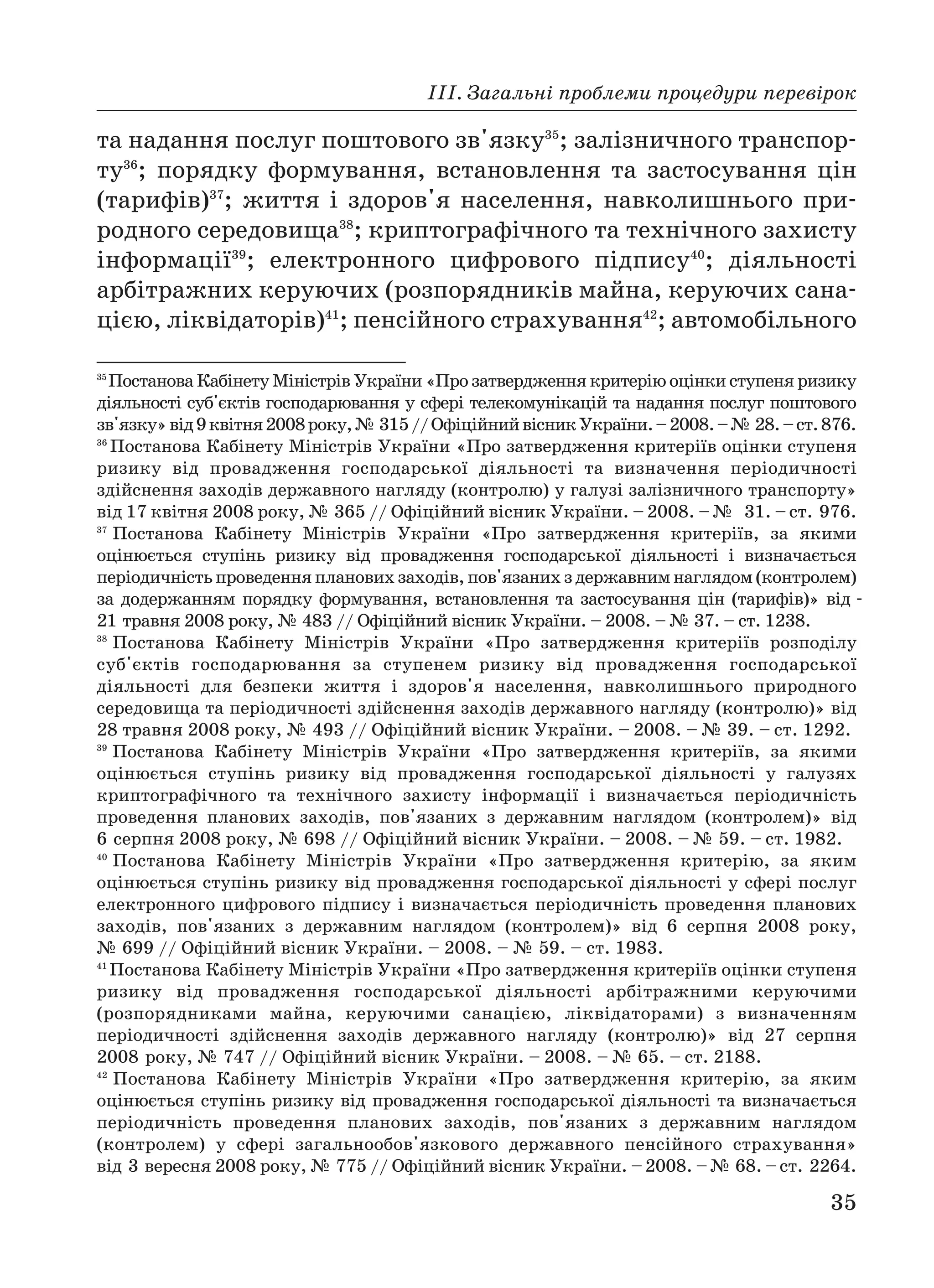 ІІІ. Загальні проблеми процедури перевірок
35
та надання послуг поштового зв'язку35
; залізничного транспор
ту36
; порядку формування, встановлення та застосування цін
(тарифів)37
; життя і здоров'я населення, навколишнього при
родного середовища38
; криптографічного та технічного захисту
інформації39
; електронного цифрового підпису40
; діяльності
арбітражних керуючих (розпорядників майна, керуючих сана
цією, ліквідаторів)41
; пенсійного страхування42
; автомобільного
35
Постанова Кабінету Міністрів України «Про затвердження критерію оцінки ступеня ризику
діяльності суб'єктів господарювання у сфері телекомунікацій та надання послуг поштового
зв'язку»вiд9квітня2008року,№ 315//ОфіційнийвісникУкраїни.–2008.–№ 28.–ст.876.
36
Постанова Кабінету Міністрів України «Про затвердження критеріїв оцінки ступеня
ризику від провадження господарської діяльності та визначення періодичності
здійснення заходів державного нагляду (контролю) у галузі залізничного транспорту»
від 17 квітня 2008 року, № 365 // Офіційний вісник України. – 2008. – № 31. – ст. 976.
37
Постанова Кабінету Міністрів України «Про затвердження критеріїв, за якими
оцінюється ступінь ризику від провадження господарської діяльності і визначається
періодичністьпроведенняплановихзаходів,пов'язанихздержавнимнаглядом(контролем)
за додержанням порядку формування, встановлення та застосування цін (тарифів)» від
21 травня 2008 року, № 483 // Офіційний вісник України. – 2008. – № 37. – ст. 1238.
38
Постанова Кабінету Міністрів України «Про затвердження критеріїв розподілу
суб'єктів господарювання за ступенем ризику від провадження господарської
діяльності для безпеки життя і здоров'я населення, навколишнього природного
середовища та періодичності здійснення заходів державного нагляду (контролю)» від
28 травня 2008 року, № 493 // Офіційний вісник України. – 2008. – № 39. – ст. 1292.
39
Постанова Кабінету Міністрів України «Про затвердження критеріїв, за якими
оцінюється ступінь ризику від провадження господарської діяльності у галузях
криптографічного та технічного захисту інформації і визначається періодичність
проведення планових заходів, пов'язаних з державним наглядом (контролем)» від
6 серпня 2008 року, № 698 // Офіційний вісник України. – 2008. – № 59. – ст. 1982.
40
Постанова Кабінету Міністрів України «Про затвердження критерію, за яким
оцінюється ступінь ризику від провадження господарської діяльності у сфері послуг
електронного цифрового підпису і визначається періодичність проведення планових
заходів, пов'язаних з державним наглядом (контролем)» від 6 серпня 2008 року,
№ 699 // Офіційний вісник України. – 2008. – № 59. – ст. 1983.
41
Постанова Кабінету Міністрів України «Про затвердження критеріїв оцінки ступеня
ризику від провадження господарської діяльності арбітражними керуючими
(розпорядниками майна, керуючими санацією, ліквідаторами) з визначенням
періодичності здійснення заходів державного нагляду (контролю)» від 27 серпня
2008 року, № 747 // Офіційний вісник України. – 2008. – № 65. – ст. 2188.
42
Постанова Кабінету Міністрів України «Про затвердження критерію, за яким
оцінюється ступінь ризику від провадження господарської діяльності та визначається
періодичність проведення планових заходів, пов'язаних з державним наглядом
(контролем) у сфері загальнообов'язкового державного пенсійного страхування»
від 3 вересня 2008 року, № 775 // Офіційний вісник України. –2008. –№ 68. –ст. 2264.
 