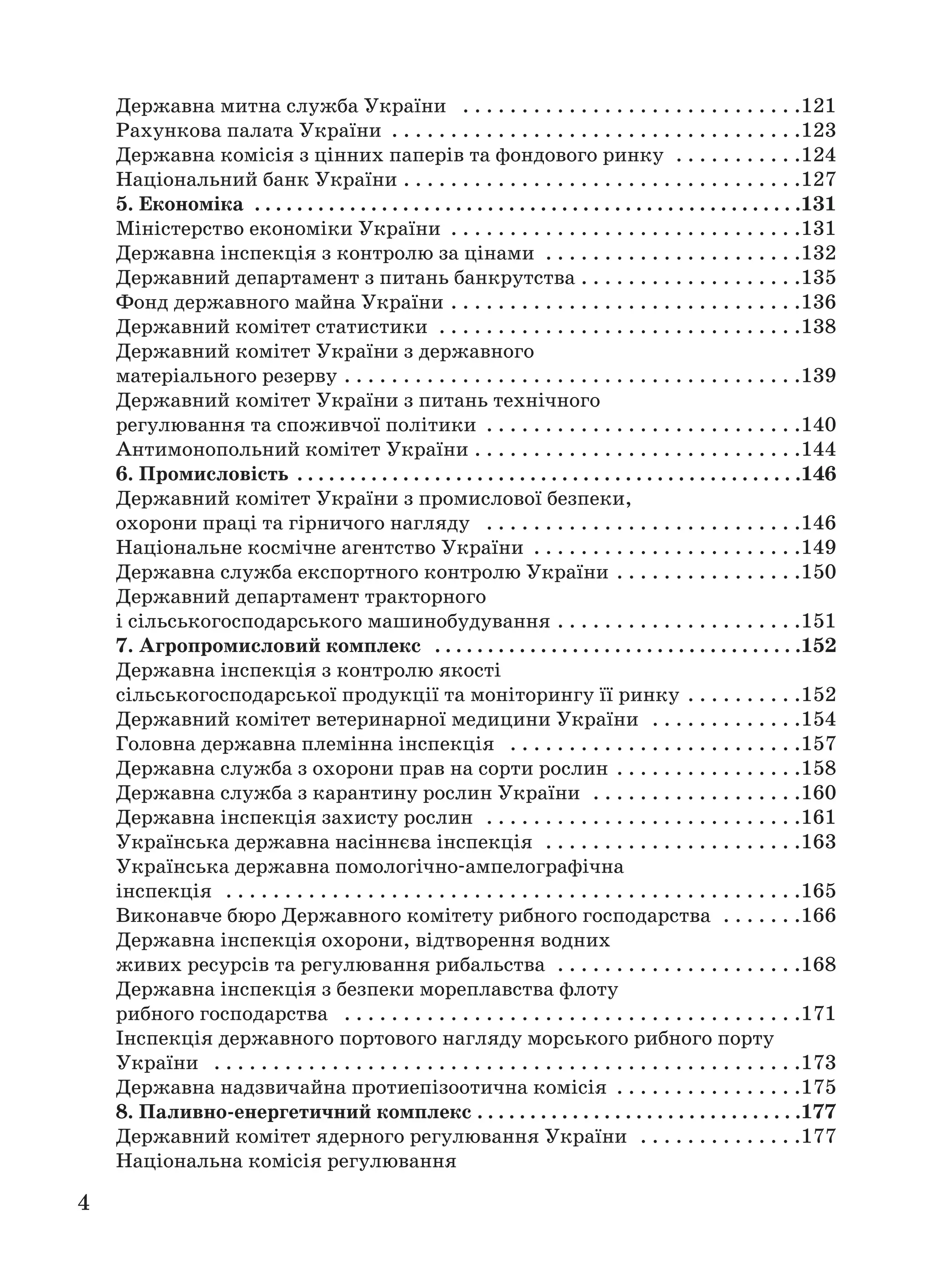 4
Державна митна служба України . . . . . . . . . . . . . . . . . . . . . . . . . . . . .121
Рахункова палата України . . . . . . . . . . . . . . . . . . . . . . . . . . . . . . . . . . .123
Державна комісія з цінних паперів та фондового ринку . . . . . . . . . . .124
Національний банк України . . . . . . . . . . . . . . . . . . . . . . . . . . . . . . . . . .127
5. Економіка . . . . . . . . . . . . . . . . . . . . . . . . . . . . . . . . . . . . . . . . . . . . . . . . . . . .131
Міністерство економіки України . . . . . . . . . . . . . . . . . . . . . . . . . . . . . .131
Державна інспекція з контролю за цінами . . . . . . . . . . . . . . . . . . . . . .132
Державний департамент з питань банкрутства . . . . . . . . . . . . . . . . . . .135
Фонд державного майна України . . . . . . . . . . . . . . . . . . . . . . . . . . . . . .136
Державний комітет статистики . . . . . . . . . . . . . . . . . . . . . . . . . . . . . . .138
Державний комітет України з державного
матеріального резерву . . . . . . . . . . . . . . . . . . . . . . . . . . . . . . . . . . . . . . .139
Державний комітет України з питань технічного
регулювання та споживчої політики . . . . . . . . . . . . . . . . . . . . . . . . . . .140
Антимонопольний комітет України . . . . . . . . . . . . . . . . . . . . . . . . . . . .144
6. Промисловість . . . . . . . . . . . . . . . . . . . . . . . . . . . . . . . . . . . . . . . . . . . . . . . .146
Державний комітет України з промислової безпеки,
охорони праці та гірничого нагляду . . . . . . . . . . . . . . . . . . . . . . . . . . .146
Національне космічне агентство України . . . . . . . . . . . . . . . . . . . . . . .149
Державна служба експортного контролю України . . . . . . . . . . . . . . . .150
Державний департамент тракторного
і сільськогосподарського машинобудування . . . . . . . . . . . . . . . . . . . . .151
7. Агропромисловий комплекс . . . . . . . . . . . . . . . . . . . . . . . . . . . . . . . . . . .152
Державна інспекція з контролю якості
сільськогосподарської продукції та моніторингу її ринку . . . . . . . . . .152
Державний комітет ветеринарної медицини України . . . . . . . . . . . . .154
Головна державна племінна інспекція . . . . . . . . . . . . . . . . . . . . . . . . .157
Державна служба з охорони прав на сорти рослин . . . . . . . . . . . . . . . .158
Державна служба з карантину рослин України . . . . . . . . . . . . . . . . . .160
Державна інспекція захисту рослин . . . . . . . . . . . . . . . . . . . . . . . . . . .161
Українська державна насіннєва інспекція . . . . . . . . . . . . . . . . . . . . . .163
Українська державна помологічно ампелографічна
інспекція . . . . . . . . . . . . . . . . . . . . . . . . . . . . . . . . . . . . . . . . . . . . . . . . .165
Виконавче бюро Державного комітету рибного господарства . . . . . . .166
Державна інспекція охорони, відтворення водних
живих ресурсів та регулювання рибальства . . . . . . . . . . . . . . . . . . . . .168
Державна інспекція з безпеки мореплавства флоту
рибного господарства . . . . . . . . . . . . . . . . . . . . . . . . . . . . . . . . . . . . . . .171
Інспекція державного портового нагляду морського рибного порту
України . . . . . . . . . . . . . . . . . . . . . . . . . . . . . . . . . . . . . . . . . . . . . . . . . .173
Державна надзвичайна протиепізоотична комісія . . . . . . . . . . . . . . . .175
8. Паливно енергетичний комплекс . . . . . . . . . . . . . . . . . . . . . . . . . . . . . . .177
Державний комітет ядерного регулювання України . . . . . . . . . . . . . .177
Національна комісія регулювання
 