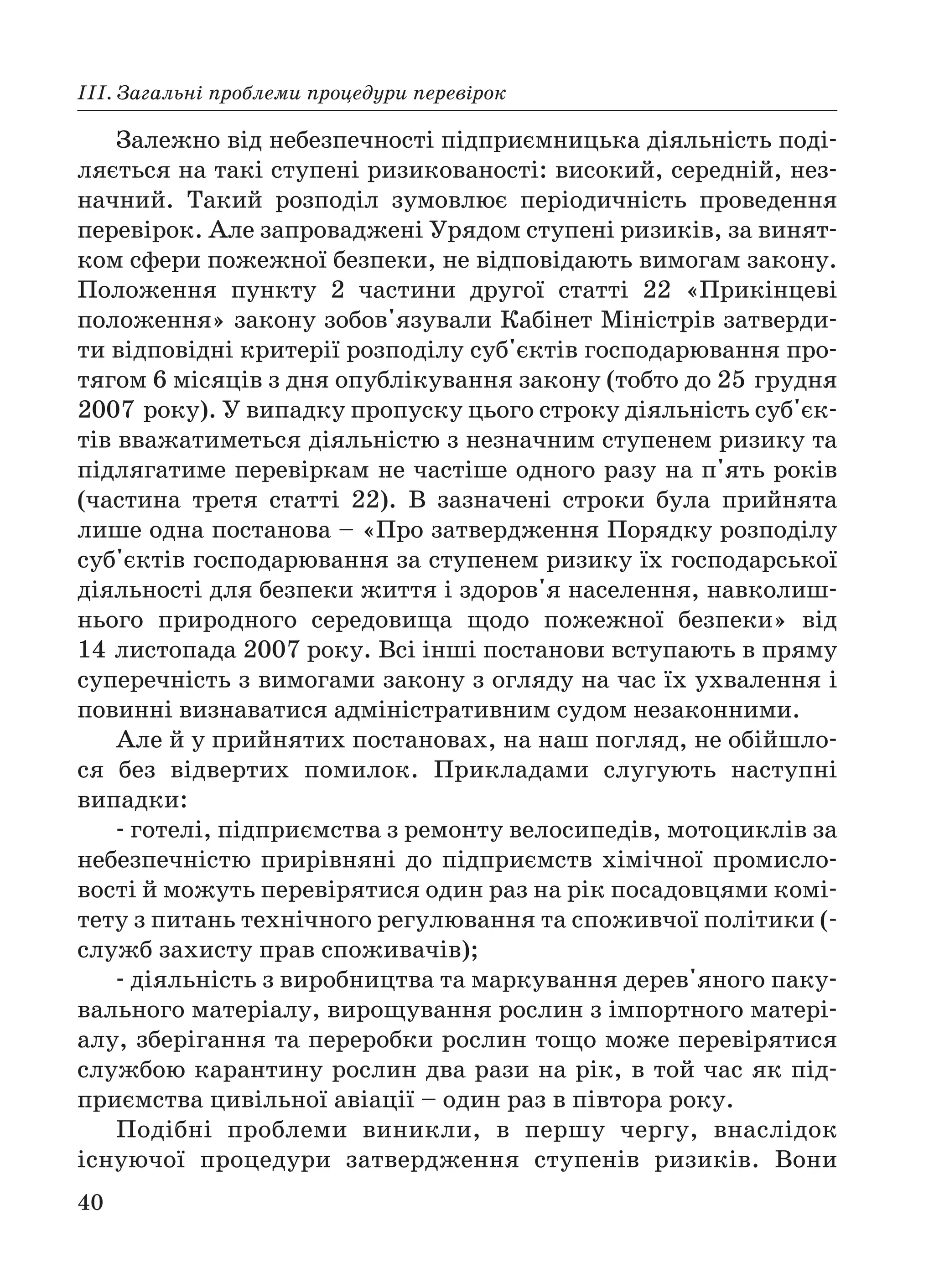 40
ІІІ. Загальні проблеми процедури перевірок
Залежно від небезпечності підприємницька діяльність поді
ляється на такі ступені ризикованості: високий, середній, нез
начний. Такий розподіл зумовлює періодичність проведення
перевірок. Але запроваджені Урядом ступені ризиків, за винят
ком сфери пожежної безпеки, не відповідають вимогам закону.
Положення пункту 2 частини другої статті 22 «Прикінцеві
положення» закону зобов'язували Кабінет Міністрів затверди
ти відповідні критерії розподілу суб'єктів господарювання про
тягом 6 місяців з дня опублікування закону (тобто до 25 грудня
2007 року). У випадку пропуску цього строку діяльність суб'єк
тів вважатиметься діяльністю з незначним ступенем ризику та
підлягатиме перевіркам не частіше одного разу на п'ять років
(частина третя статті 22). В зазначені строки була прийнята
лише одна постанова – «Про затвердження Порядку розподілу
суб'єктів господарювання за ступенем ризику їх господарської
діяльності для безпеки життя і здоров'я населення, навколиш
нього природного середовища щодо пожежної безпеки» вiд
14 листопада 2007 року. Всі інші постанови вступають в пряму
суперечність з вимогами закону з огляду на час їх ухвалення і
повинні визнаватися адміністративним судом незаконними.
Але й у прийнятих постановах, на наш погляд, не обійшло
ся без відвертих помилок. Прикладами слугують наступні
випадки:
готелі, підприємства з ремонту велосипедів, мотоциклів за
небезпечністю прирівняні до підприємств хімічної промисло
вості й можуть перевірятися один раз на рік посадовцями комі
тету з питань технічного регулювання та споживчої політики (
служб захисту прав споживачів);
діяльність з виробництва та маркування дерев'яного паку
вального матеріалу, вирощування рослин з імпортного матері
алу, зберігання та переробки рослин тощо може перевірятися
службою карантину рослин два рази на рік, в той час як під
приємства цивільної авіації – один раз в півтора року.
Подібні проблеми виникли, в першу чергу, внаслідок
існуючої процедури затвердження ступенів ризиків. Вони
 