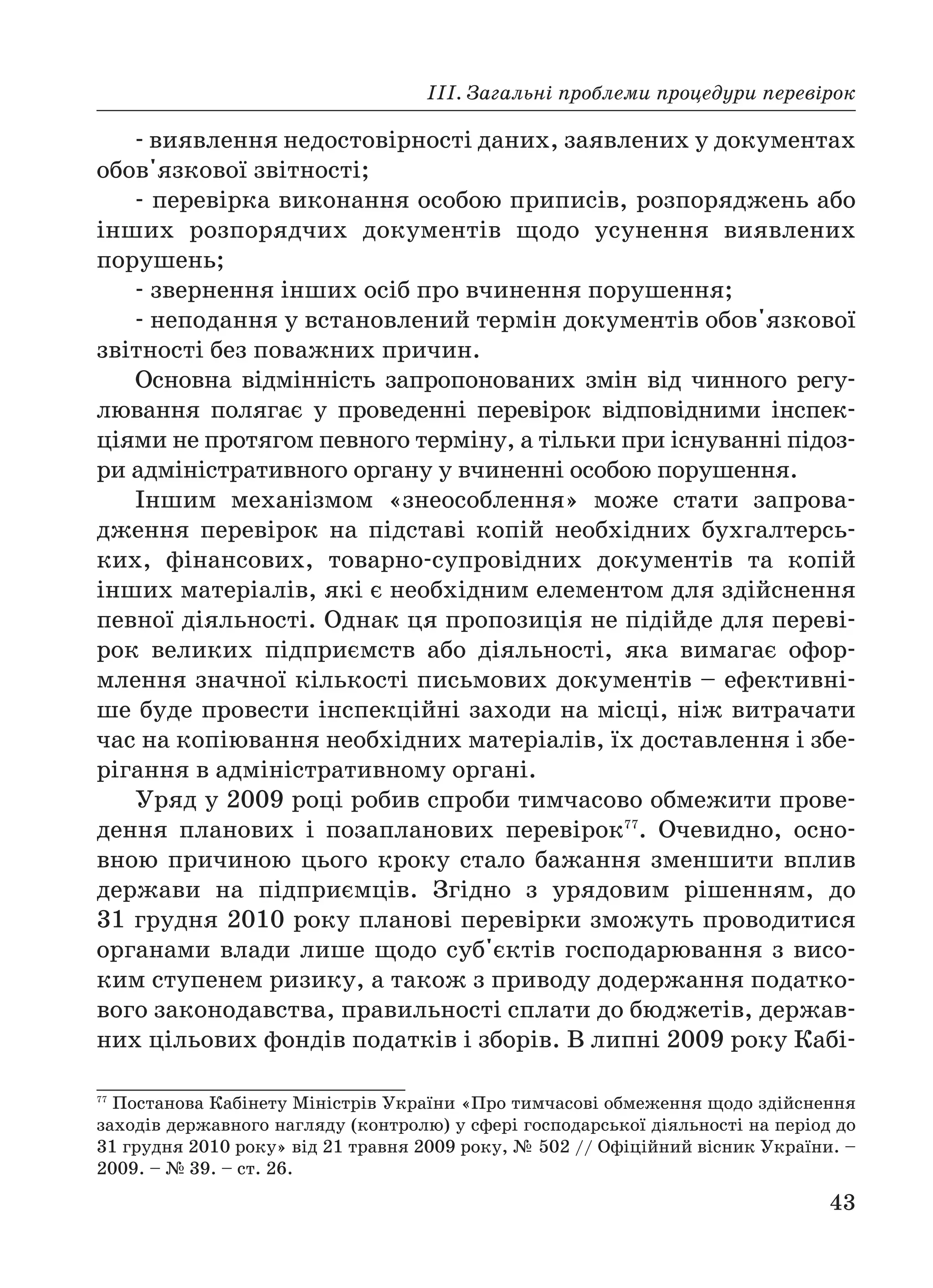 ІІІ. Загальні проблеми процедури перевірок
43
виявлення недостовірності даних, заявлених у документах
обов'язкової звітності;
перевірка виконання особою приписів, розпоряджень або
інших розпорядчих документів щодо усунення виявлених
порушень;
звернення інших осіб про вчинення порушення;
неподання у встановлений термін документів обов'язкової
звітності без поважних причин.
Основна відмінність запропонованих змін від чинного регу
лювання полягає у проведенні перевірок відповідними інспек
ціями не протягом певного терміну, а тільки при існуванні підоз
ри адміністративного органу у вчиненні особою порушення.
Іншим механізмом «знеособлення» може стати запрова
дження перевірок на підставі копій необхідних бухгалтерсь
ких, фінансових, товарно супровідних документів та копій
інших матеріалів, які є необхідним елементом для здійснення
певної діяльності. Однак ця пропозиція не підійде для переві
рок великих підприємств або діяльності, яка вимагає офор
млення значної кількості письмових документів – ефективні
ше буде провести інспекційні заходи на місці, ніж витрачати
час на копіювання необхідних матеріалів, їх доставлення і збе
рігання в адміністративному органі.
Уряд у 2009 році робив спроби тимчасово обмежити прове
дення планових і позапланових перевірок77
. Очевидно, осно
вною причиною цього кроку стало бажання зменшити вплив
держави на підприємців. Згідно з урядовим рішенням, до
31 грудня 2010 року планові перевірки зможуть проводитися
органами влади лише щодо суб'єктів господарювання з висо
ким ступенем ризику, а також з приводу додержання податко
вого законодавства, правильності сплати до бюджетів, держав
них цільових фондів податків і зборів. В липні 2009 року Кабі
77
Постанова Кабінету Міністрів України «Про тимчасові обмеження щодо здійснення
заходів державного нагляду (контролю) у сфері господарської діяльності на період до
31 грудня 2010 року» від 21 травня 2009 року, № 502 // Офіційний вісник України. –
2009. – № 39. – ст. 26.
 