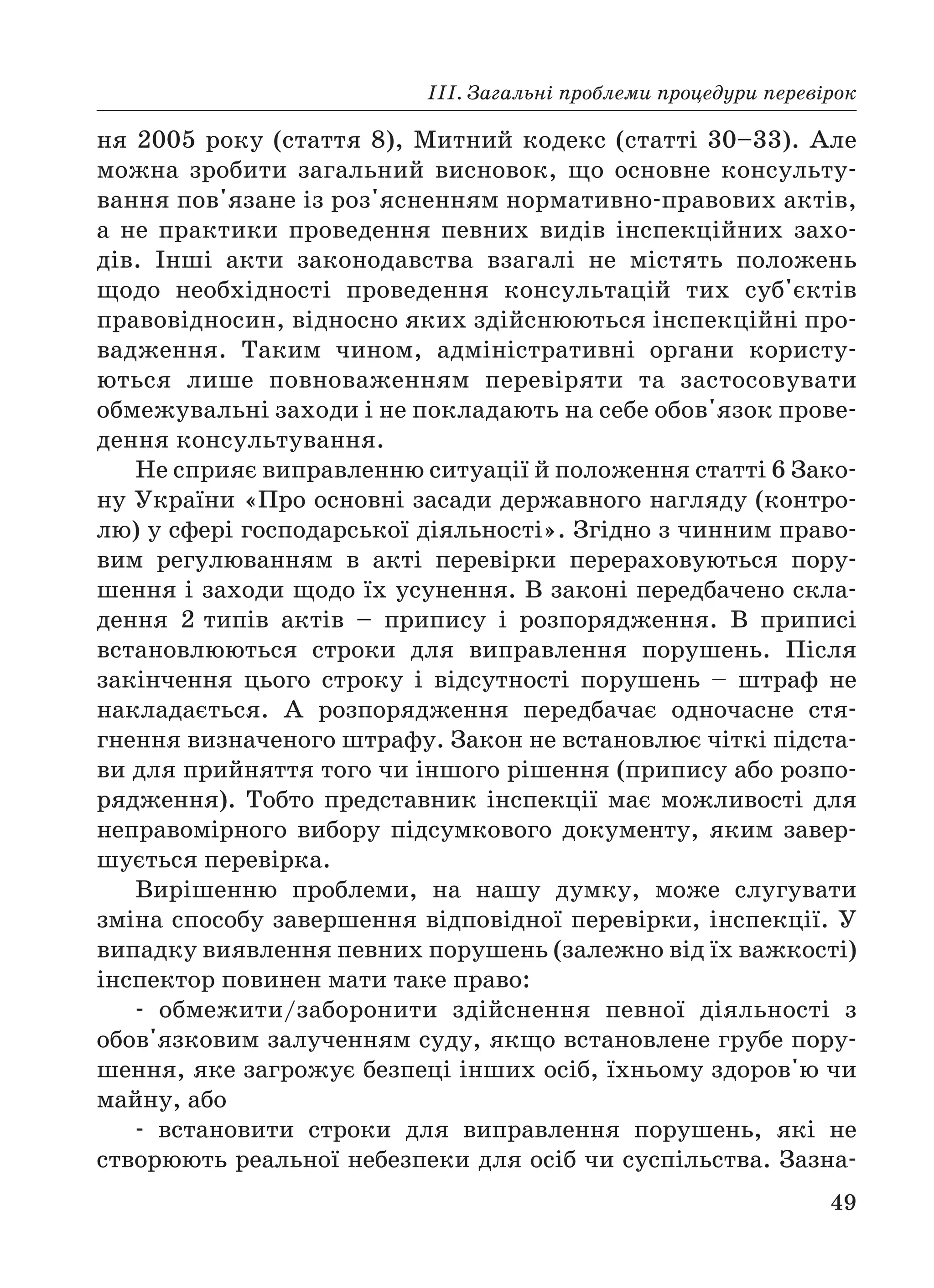ІІІ. Загальні проблеми процедури перевірок
49
ня 2005 року (стаття 8), Митний кодекс (статті 30–33). Але
можна зробити загальний висновок, що основне консульту
вання пов'язане із роз'ясненням нормативно правових актів,
а не практики проведення певних видів інспекційних захо
дів. Інші акти законодавства взагалі не містять положень
щодо необхідності проведення консультацій тих суб'єктів
правовідносин, відносно яких здійснюються інспекційні про
вадження. Таким чином, адміністративні органи користу
ються лише повноваженням перевіряти та застосовувати
обмежувальні заходи і не покладають на себе обов'язок прове
дення консультування.
Не сприяє виправленню ситуації й положення статті 6 Зако
ну України «Про основні засади державного нагляду (контро
лю) у сфері господарської діяльності». Згідно з чинним право
вим регулюванням в акті перевірки перераховуються пору
шення і заходи щодо їх усунення. В законі передбачено скла
дення 2 типів актів – припису і розпорядження. В приписі
встановлюються строки для виправлення порушень. Після
закінчення цього строку і відсутності порушень – штраф не
накладається. А розпорядження передбачає одночасне стя
гнення визначеного штрафу. Закон не встановлює чіткі підста
ви для прийняття того чи іншого рішення (припису або розпо
рядження). Тобто представник інспекції має можливості для
неправомірного вибору підсумкового документу, яким завер
шується перевірка.
Вирішенню проблеми, на нашу думку, може слугувати
зміна способу завершення відповідної перевірки, інспекції. У
випадку виявлення певних порушень (залежно від їх важкості)
інспектор повинен мати таке право:
обмежити/заборонити здійснення певної діяльності з
обов'язковим залученням суду, якщо встановлене грубе пору
шення, яке загрожує безпеці інших осіб, їхньому здоров'ю чи
майну, або
встановити строки для виправлення порушень, які не
створюють реальної небезпеки для осіб чи суспільства. Зазна
 