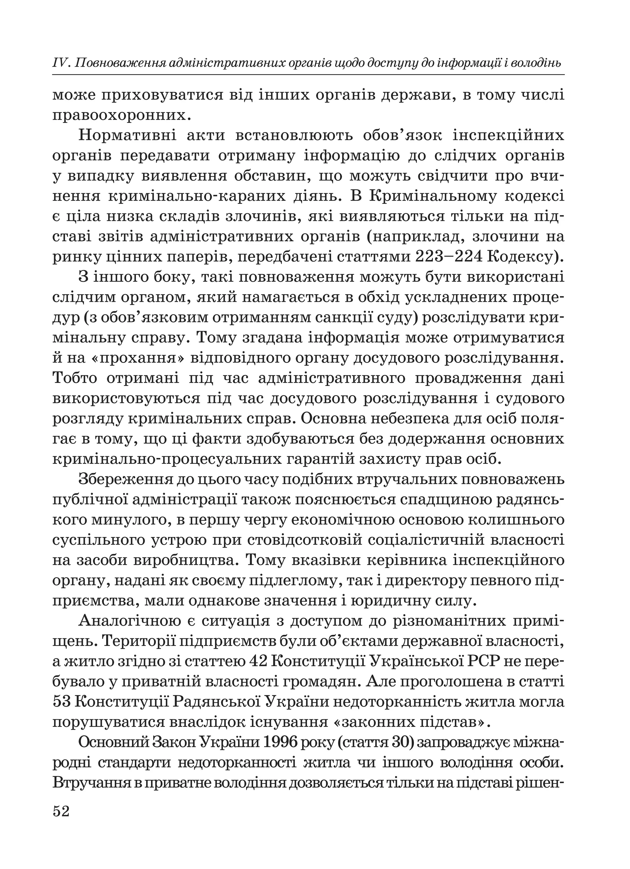 52
ІV. Повноваження адміністративних органів щодо доступу до інформації і володінь
може приховуватися від інших органів держави, в тому числі
правоохоронних.
Нормативні акти встановлюють обов’язок інспекційних
органів передавати отриману інформацію до слідчих органів
у випадку виявлення обставин, що можуть свідчити про вчи
нення кримінально караних діянь. В Кримінальному кодексі
є ціла низка складів злочинів, які виявляються тільки на під
ставі звітів адміністративних органів (наприклад, злочини на
ринку цінних паперів, передбачені статтями 223–224 Кодексу).
З іншого боку, такі повноваження можуть бути використані
слідчим органом, який намагається в обхід ускладнених проце
дур (з обов’язковим отриманням санкції суду) розслідувати кри
мінальну справу. Тому згадана інформація може отримуватися
й на «прохання» відповідного органу досудового розслідування.
Тобто отримані під час адміністративного провадження дані
використовуються під час досудового розслідування і судового
розгляду кримінальних справ. Основна небезпека для осіб поля
гає в тому, що ці факти здобуваються без додержання основних
кримінально процесуальних гарантій захисту прав осіб.
Збереження до цього часу подібних втручальних повноважень
публічної адміністрації також пояснюється спадщиною радянсь
кого минулого, в першу чергу економічною основою колишнього
суспільного устрою при стовідсотковій соціалістичній власності
на засоби виробництва. Тому вказівки керівника інспекційного
органу, надані як своєму підлеглому, так і директору певного під
приємства, мали однакове значення і юридичну силу.
Аналогічною є ситуація з доступом до різноманітних примі
щень. Території підприємств були об’єктами державної власності,
а житло згідно зі статтею 42 Конституції Української РСР не пере
бувало у приватній власності громадян. Але проголошена в статті
53 Конституції Радянської України недоторканність житла могла
порушуватися внаслідок існування «законних підстав».
ОсновнийЗаконУкраїни1996року(стаття30)запроваджуєміжна
родні стандарти недоторканності житла чи іншого володіння особи.
Втручаннявприватневолодіннядозволяєтьсятількинапідставірішен
 