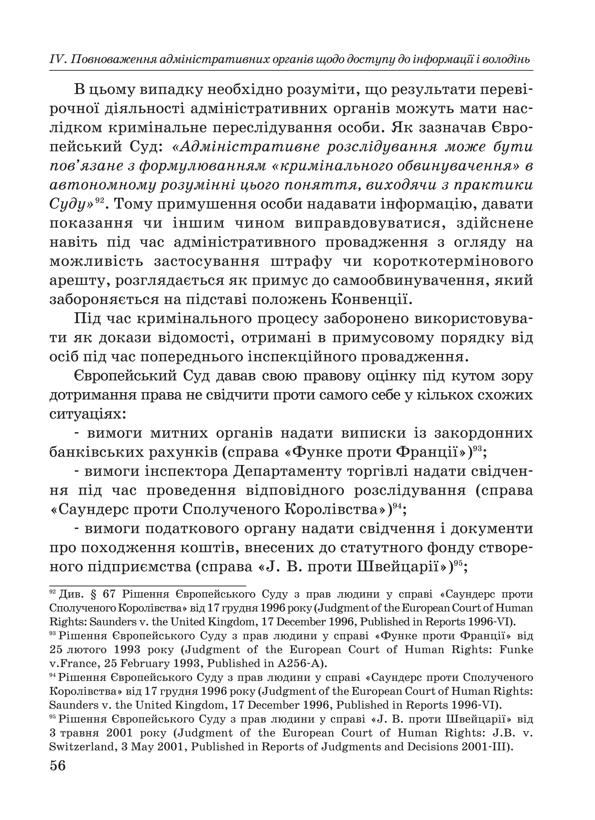56
ІV. Повноваження адміністративних органів щодо доступу до інформації і володінь
В цьому випадку необхідно розуміти, що результати переві
рочної діяльності адміністративних органів можуть мати нас
лідком кримінальне переслідування особи. Як зазначав Євро
пейський Суд: «Адміністративне розслідування може бути
пов’язане з формулюванням «кримінального обвинувачення» в
автономному розумінні цього поняття, виходячи з практики
Суду»92
. Тому примушення особи надавати інформацію, давати
показання чи іншим чином виправдовуватися, здійснене
навіть під час адміністративного провадження з огляду на
можливість застосування штрафу чи короткотермінового
арешту, розглядається як примус до самообвинувачення, який
забороняється на підставі положень Конвенції.
Під час кримінального процесу заборонено використовува
ти як докази відомості, отримані в примусовому порядку від
осіб під час попереднього інспекційного провадження.
Європейський Суд давав свою правову оцінку під кутом зору
дотримання права не свідчити проти самого себе у кількох схожих
ситуаціях:
вимоги митних органів надати виписки із закордонних
банківських рахунків (справа «Функе проти Франції»)93
;
вимоги інспектора Департаменту торгівлі надати свідчен
ня під час проведення відповідного розслідування (справа
«Саундерс проти Сполученого Королівства»)94
;
вимоги податкового органу надати свідчення і документи
про походження коштів, внесених до статутного фонду створе
ного підприємства (справа «J. В. проти Швейцарії»)95
;
92
Див. § 67 Рішення Європейського Суду з прав людини у справі «Саундерс проти
СполученогоКоролівства»від17грудня1996року(JudgmentoftheEuropeanCourtofHuman
Rights: Saunders v. the United Kingdom, 17 December 1996, Published in Reports 1996 VI).
93
Рішення Європейського Суду з прав людини у справі «Функе проти Франції» від
25 лютого 1993 року (Judgment of the European Court of Human Rights: Funke
v.France, 25 February 1993, Published in A256 A).
94
Рішення Європейського Суду з прав людини у справі «Саундерс проти Сполученого
Королівства» від 17 грудня 1996 року (Judgment of the European Court of Human Rights:
Saunders v. the United Kingdom, 17 December 1996, Published in Reports 1996 VI).
95
Рішення Європейського Суду з прав людини у справі «J. B. проти Швейцарії» від
3 травня 2001 року (Judgment of the European Court of Human Rights: J.B. v.
Switzerland, 3 May 2001, Published in Reports of Judgments and Decisions 2001 III).
 