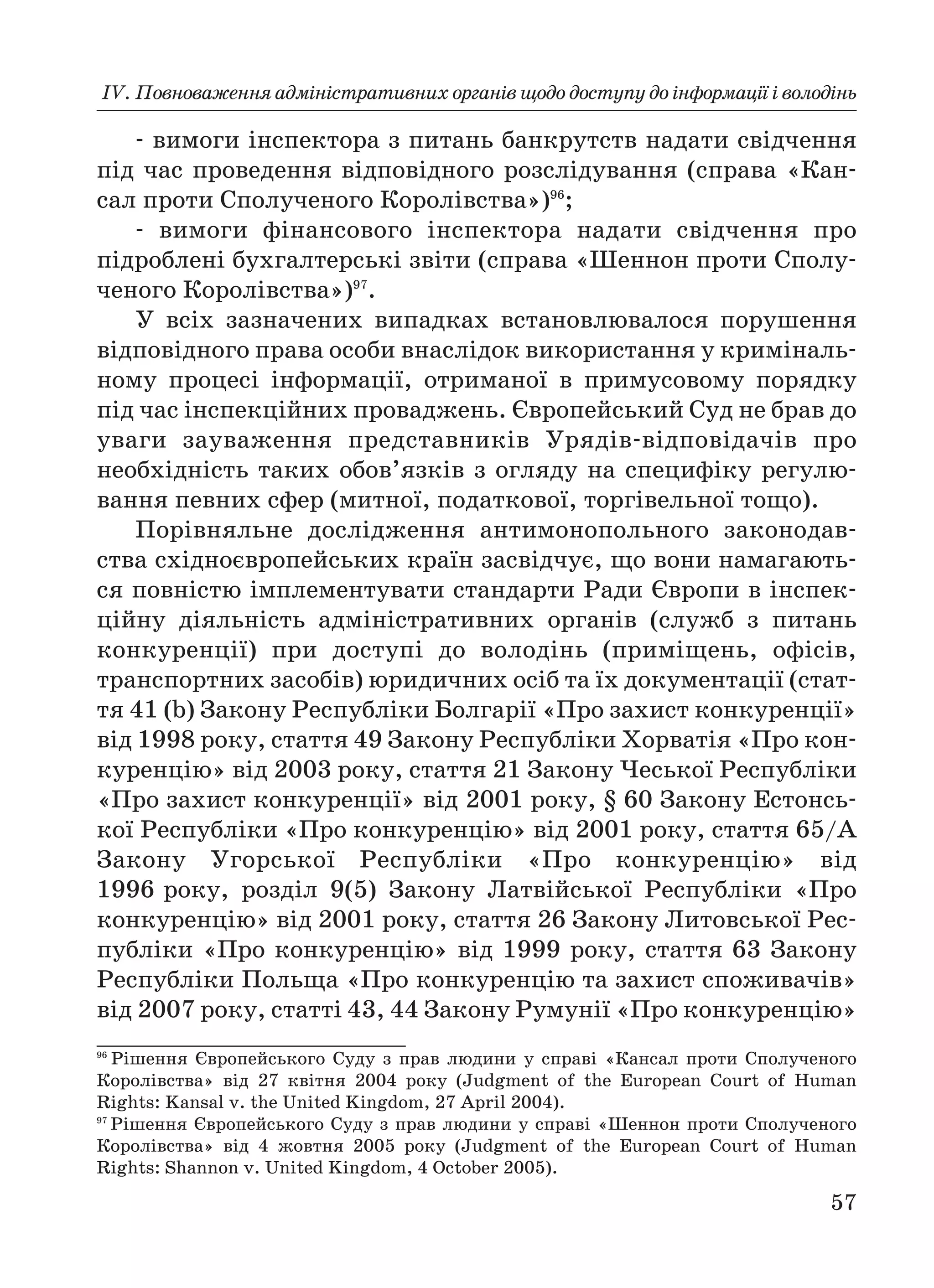 ІV. Повноваження адміністративних органів щодо доступу до інформації і володінь
57
вимоги інспектора з питань банкрутств надати свідчення
під час проведення відповідного розслідування (справа «Кан
сал проти Сполученого Королівства»)96
;
вимоги фінансового інспектора надати свідчення про
підроблені бухгалтерські звіти (справа «Шеннон проти Сполу
ченого Королівства»)97
.
У всіх зазначених випадках встановлювалося порушення
відповідного права особи внаслідок використання у криміналь
ному процесі інформації, отриманої в примусовому порядку
під час інспекційних проваджень. Європейський Суд не брав до
уваги зауваження представників Урядів відповідачів про
необхідність таких обов’язків з огляду на специфіку регулю
вання певних сфер (митної, податкової, торгівельної тощо).
Порівняльне дослідження антимонопольного законодав
ства східноєвропейських країн засвідчує, що вони намагають
ся повністю імплементувати стандарти Ради Європи в інспек
ційну діяльність адміністративних органів (служб з питань
конкуренції) при доступі до володінь (приміщень, офісів,
транспортних засобів) юридичних осіб та їх документації (стат
тя 41 (b) Закону Республіки Болгарії «Про захист конкуренції»
від 1998 року, стаття 49 Закону Республіки Хорватія «Про кон
куренцію» від 2003 року, стаття 21 Закону Чеської Республіки
«Про захист конкуренції» від 2001 року, § 60 Закону Естонсь
кої Республіки «Про конкуренцію» від 2001 року, стаття 65/А
Закону Угорської Республіки «Про конкуренцію» від
1996 року, розділ 9(5) Закону Латвійської Республіки «Про
конкуренцію» від 2001 року, стаття 26 Закону Литовської Рес
публіки «Про конкуренцію» від 1999 року, стаття 63 Закону
Республіки Польща «Про конкуренцію та захист споживачів»
від 2007 року, статті 43, 44 Закону Румунії «Про конкуренцію»
96
Рішення Європейського Суду з прав людини у справі «Кансал проти Сполученого
Королівства» від 27 квітня 2004 року (Judgment of the European Court of Human
Rights: Kansal v. the United Kingdom, 27 April 2004).
97
Рішення Європейського Суду з прав людини у справі «Шеннон проти Сполученого
Королівства» від 4 жовтня 2005 року (Judgment of the European Court of Human
Rights: Shannon v. United Kingdom, 4 October 2005).
 
