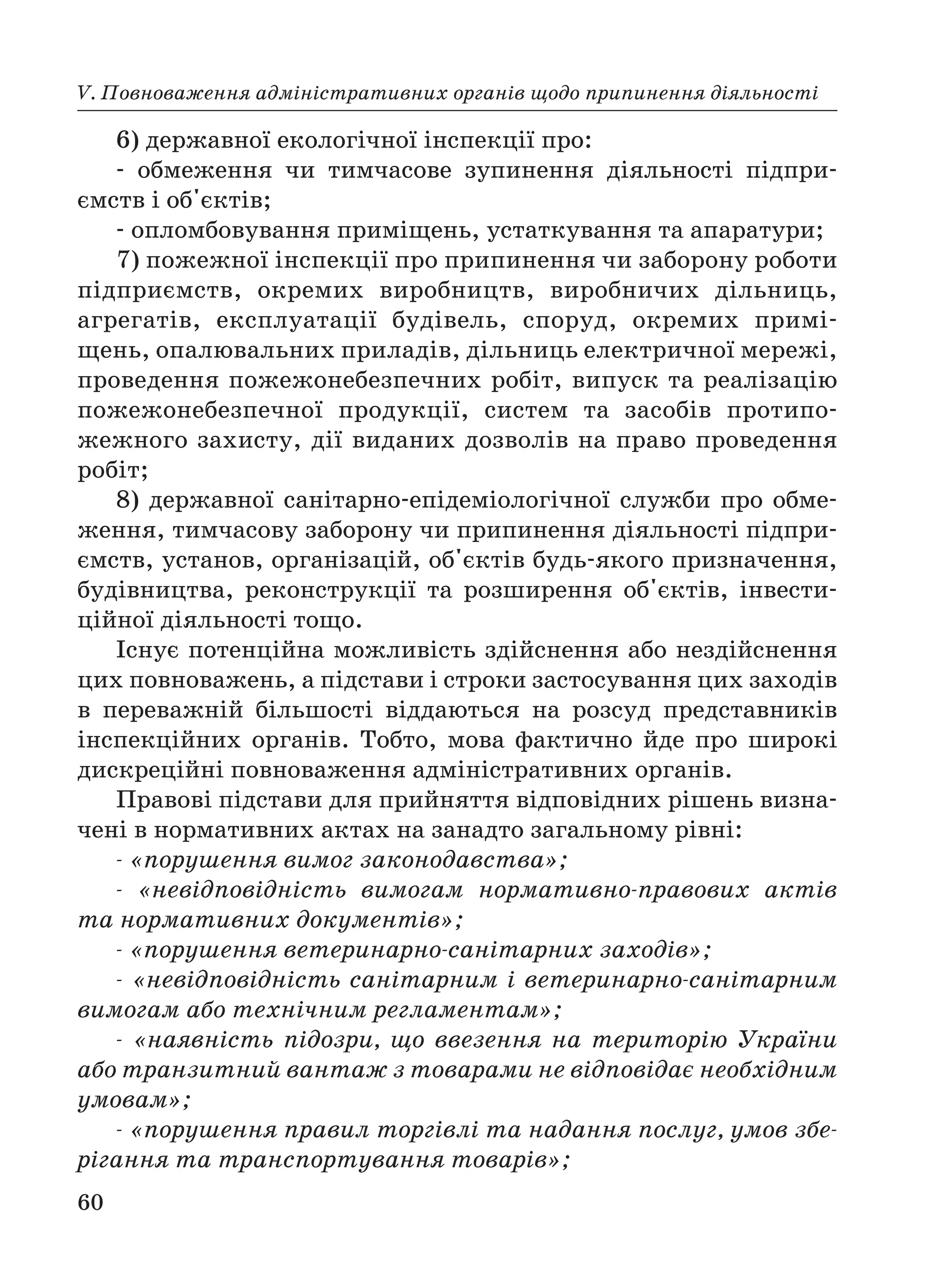 60
V. Повноваження адміністративних органів щодо припинення діяльності
6) державної екологічної інспекції про:
обмеження чи тимчасове зупинення діяльності підпри
ємств і об'єктів;
опломбовування приміщень, устаткування та апаратури;
7) пожежної інспекції про припинення чи заборону роботи
підприємств, окремих виробництв, виробничих дільниць,
агрегатів, експлуатації будівель, споруд, окремих примі
щень, опалювальних приладів, дільниць електричної мережі,
проведення пожежонебезпечних робіт, випуск та реалізацію
пожежонебезпечної продукції, систем та засобів протипо
жежного захисту, дії виданих дозволів на право проведення
робіт;
8) державної санітарно епідеміологічної служби про обме
ження, тимчасову заборону чи припинення діяльності підпри
ємств, установ, організацій, об'єктів будь якого призначення,
будівництва, реконструкції та розширення об'єктів, інвести
ційної діяльності тощо.
Існує потенційна можливість здійснення або нездійснення
цих повноважень, а підстави і строки застосування цих заходів
в переважній більшості віддаються на розсуд представників
інспекційних органів. Тобто, мова фактично йде про широкі
дискреційні повноваження адміністративних органів.
Правові підстави для прийняття відповідних рішень визна
чені в нормативних актах на занадто загальному рівні:
«порушення вимог законодавства»;
«невідповідність вимогам нормативно правових актів
та нормативних документів»;
«порушення ветеринарно санітарних заходів»;
«невідповідність санітарним і ветеринарно санітарним
вимогам або технічним регламентам»;
«наявність підозри, що ввезення на територію України
або транзитний вантаж з товарами не відповідає необхідним
умовам»;
«порушення правил торгівлі та надання послуг, умов збе
рігання та транспортування товарів»;
 