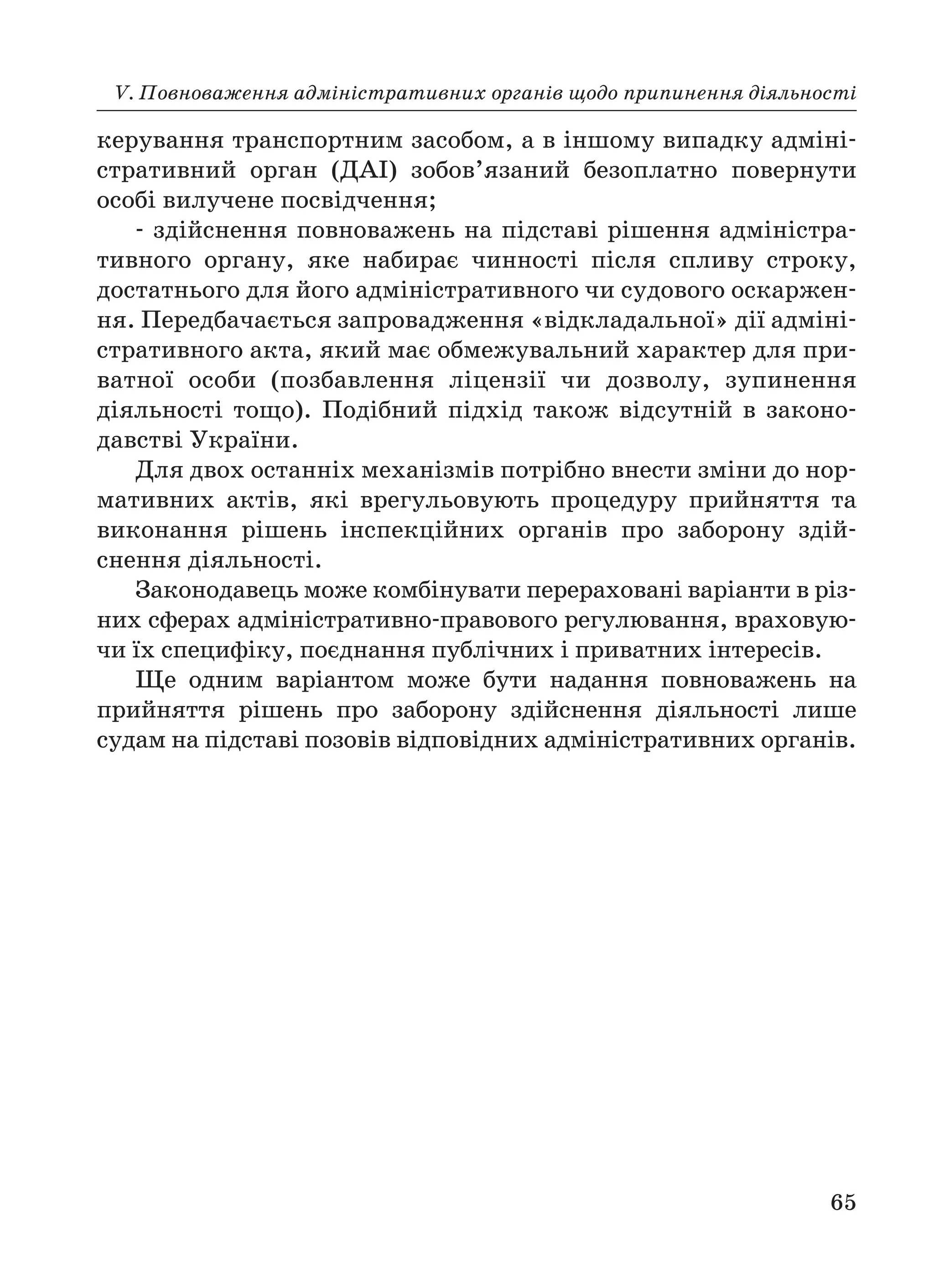 V. Повноваження адміністративних органів щодо припинення діяльності
65
керування транспортним засобом, а в іншому випадку адміні
стративний орган (ДАІ) зобов’язаний безоплатно повернути
особі вилучене посвідчення;
здійснення повноважень на підставі рішення адміністра
тивного органу, яке набирає чинності після спливу строку,
достатнього для його адміністративного чи судового оскаржен
ня. Передбачається запровадження «відкладальної» дії адміні
стративного акта, який має обмежувальний характер для при
ватної особи (позбавлення ліцензії чи дозволу, зупинення
діяльності тощо). Подібний підхід також відсутній в законо
давстві України.
Для двох останніх механізмів потрібно внести зміни до нор
мативних актів, які врегульовують процедуру прийняття та
виконання рішень інспекційних органів про заборону здій
снення діяльності.
Законодавець може комбінувати перераховані варіанти в різ
них сферах адміністративно правового регулювання, враховую
чи їх специфіку, поєднання публічних і приватних інтересів.
Ще одним варіантом може бути надання повноважень на
прийняття рішень про заборону здійснення діяльності лише
судам на підставі позовів відповідних адміністративних органів.
 