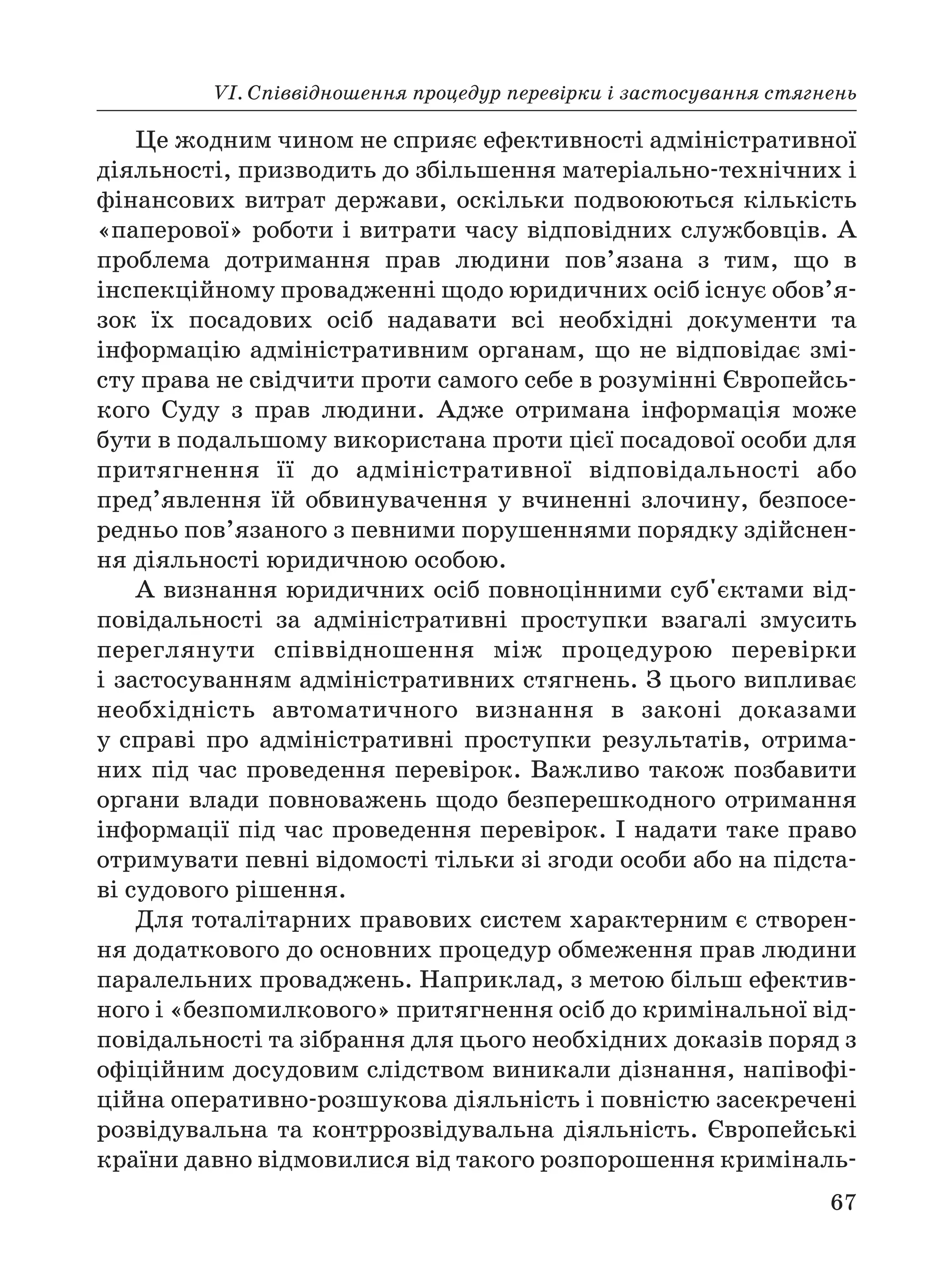 VІ. Співвідношення процедур перевірки і застосування стягнень
67
Це жодним чином не сприяє ефективності адміністративної
діяльності, призводить до збільшення матеріально технічних і
фінансових витрат держави, оскільки подвоюються кількість
«паперової» роботи і витрати часу відповідних службовців. А
проблема дотримання прав людини пов’язана з тим, що в
інспекційному провадженні щодо юридичних осіб існує обов’я
зок їх посадових осіб надавати всі необхідні документи та
інформацію адміністративним органам, що не відповідає змі
сту права не свідчити проти самого себе в розумінні Європейсь
кого Суду з прав людини. Адже отримана інформація може
бути в подальшому використана проти цієї посадової особи для
притягнення її до адміністративної відповідальності або
пред’явлення їй обвинувачення у вчиненні злочину, безпосе
редньо пов’язаного з певними порушеннями порядку здійснен
ня діяльності юридичною особою.
А визнання юридичних осіб повноцінними суб'єктами від
повідальності за адміністративні проступки взагалі змусить
переглянути співвідношення між процедурою перевірки
і застосуванням адміністративних стягнень. З цього випливає
необхідність автоматичного визнання в законі доказами
у справі про адміністративні проступки результатів, отрима
них під час проведення перевірок. Важливо також позбавити
органи влади повноважень щодо безперешкодного отримання
інформації під час проведення перевірок. І надати таке право
отримувати певні відомості тільки зі згоди особи або на підста
ві судового рішення.
Для тоталітарних правових систем характерним є створен
ня додаткового до основних процедур обмеження прав людини
паралельних проваджень. Наприклад, з метою більш ефектив
ного і «безпомилкового» притягнення осіб до кримінальної від
повідальності та зібрання для цього необхідних доказів поряд з
офіційним досудовим слідством виникали дізнання, напівофі
ційна оперативно розшукова діяльність і повністю засекречені
розвідувальна та контррозвідувальна діяльність. Європейські
країни давно відмовилися від такого розпорошення криміналь
 