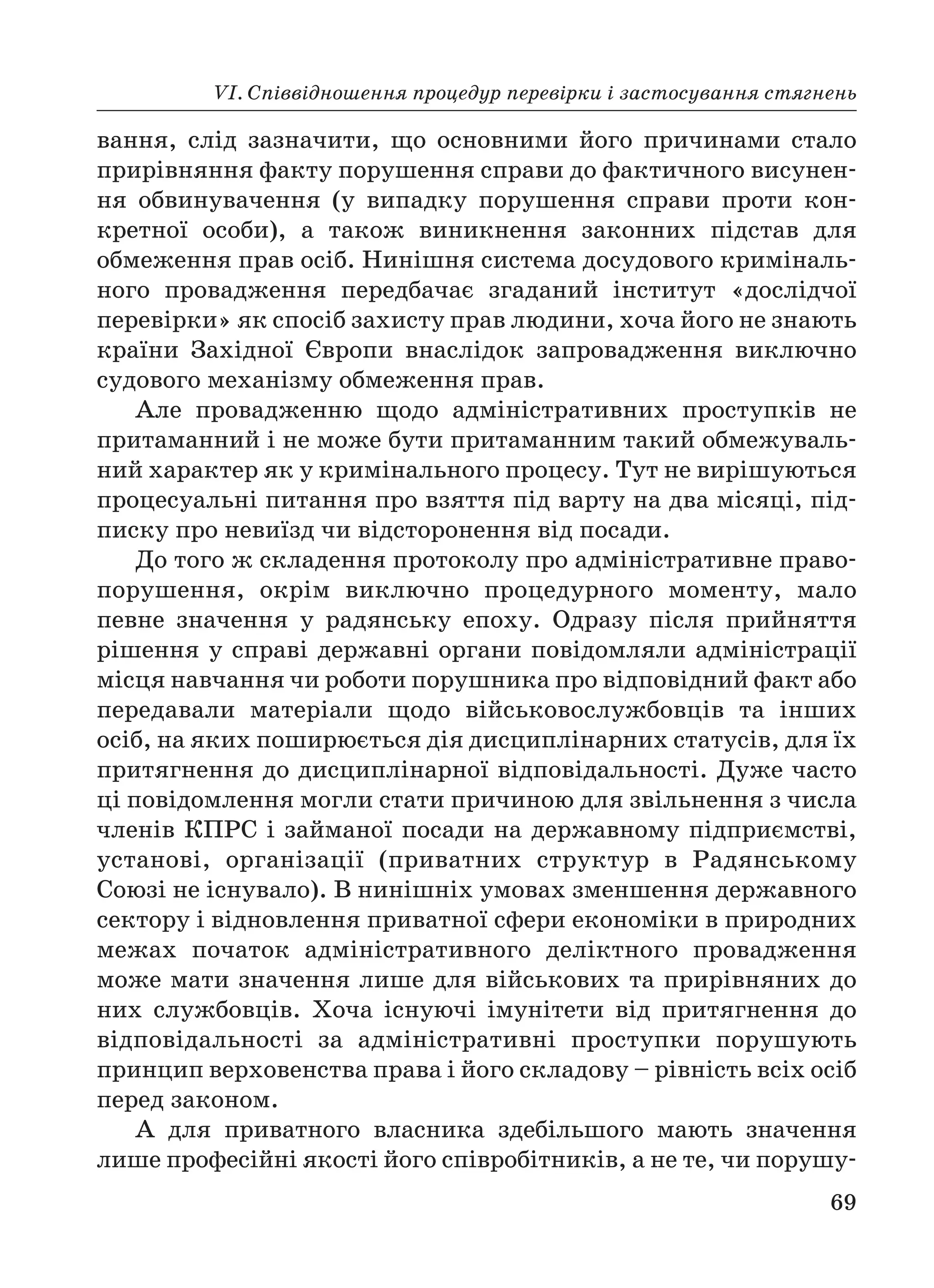 VІ. Співвідношення процедур перевірки і застосування стягнень
69
вання, слід зазначити, що основними його причинами стало
прирівняння факту порушення справи до фактичного висунен
ня обвинувачення (у випадку порушення справи проти кон
кретної особи), а також виникнення законних підстав для
обмеження прав осіб. Нинішня система досудового криміналь
ного провадження передбачає згаданий інститут «дослідчої
перевірки» як спосіб захисту прав людини, хоча його не знають
країни Західної Європи внаслідок запровадження виключно
судового механізму обмеження прав.
Але провадженню щодо адміністративних проступків не
притаманний і не може бути притаманним такий обмежуваль
ний характер як у кримінального процесу. Тут не вирішуються
процесуальні питання про взяття під варту на два місяці, під
писку про невиїзд чи відсторонення від посади.
До того ж складення протоколу про адміністративне право
порушення, окрім виключно процедурного моменту, мало
певне значення у радянську епоху. Одразу після прийняття
рішення у справі державні органи повідомляли адміністрації
місця навчання чи роботи порушника про відповідний факт або
передавали матеріали щодо військовослужбовців та інших
осіб, на яких поширюється дія дисциплінарних статусів, для їх
притягнення до дисциплінарної відповідальності. Дуже часто
ці повідомлення могли стати причиною для звільнення з числа
членів КПРС і займаної посади на державному підприємстві,
установі, організації (приватних структур в Радянському
Союзі не існувало). В нинішніх умовах зменшення державного
сектору і відновлення приватної сфери економіки в природних
межах початок адміністративного деліктного провадження
може мати значення лише для військових та прирівняних до
них службовців. Хоча існуючі імунітети від притягнення до
відповідальності за адміністративні проступки порушують
принцип верховенства права і його складову – рівність всіх осіб
перед законом.
А для приватного власника здебільшого мають значення
лише професійні якості його співробітників, а не те, чи порушу
 