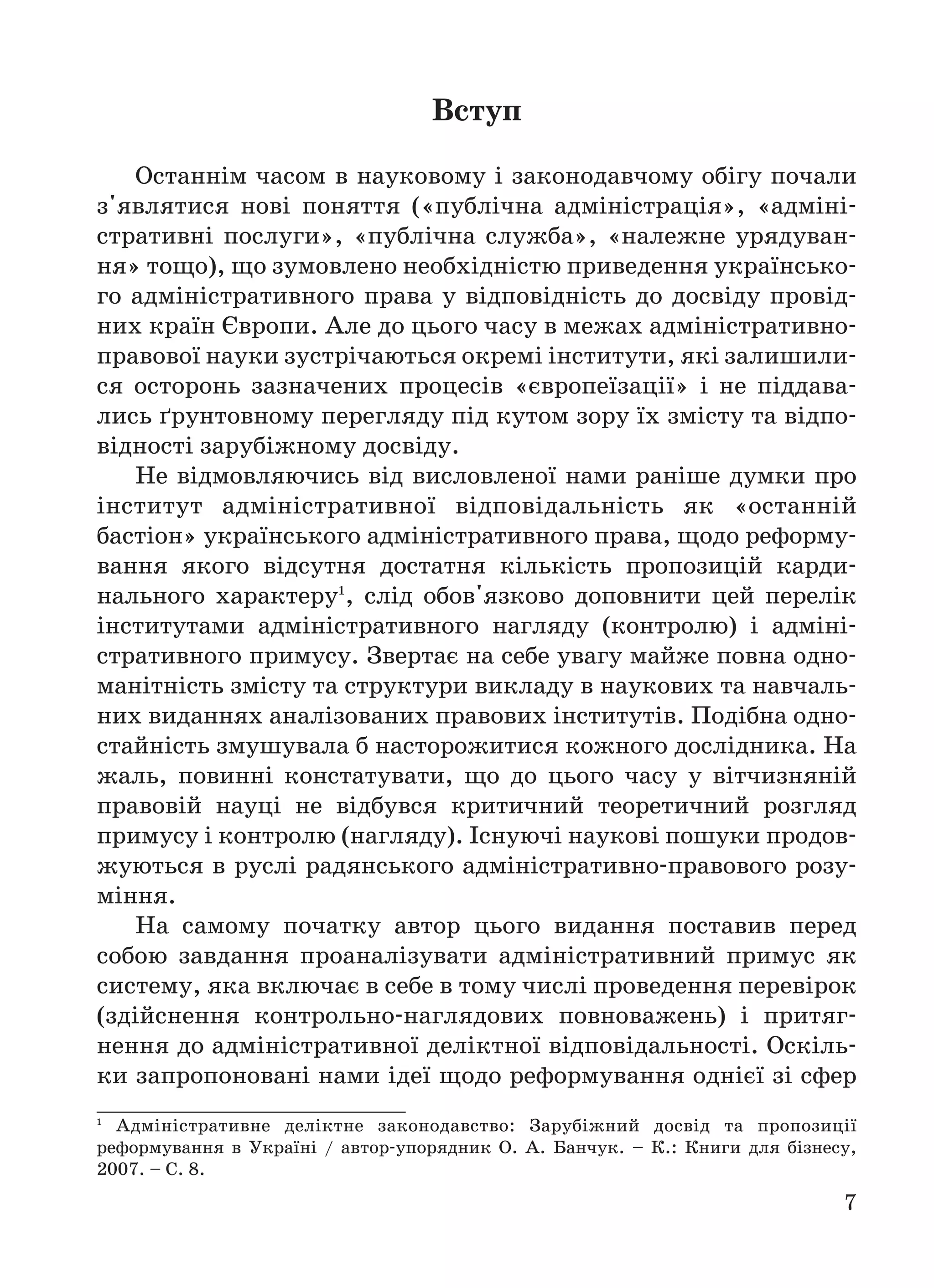 7
Вcтуп
Останнім часом в науковому і законодавчому обігу почали
з'являтися нові поняття («публічна адміністрація», «адміні
стративні послуги», «публічна служба», «належне урядуван
ня» тощо), що зумовлено необхідністю приведення українсько
го адміністративного права у відповідність до досвіду провід
них країн Європи. Але до цього часу в межах адміністративно
правової науки зустрічаються окремі інститути, які залишили
ся осторонь зазначених процесів «європеїзації» і не піддава
лись ґрунтовному перегляду під кутом зору їх змісту та відпо
відності зарубіжному досвіду.
Не відмовляючись від висловленої нами раніше думки про
інститут адміністративної відповідальність як «останній
бастіон» українського адміністративного права, щодо реформу
вання якого відсутня достатня кількість пропозицій карди
нального характеру1
, слід обов'язково доповнити цей перелік
інститутами адміністративного нагляду (контролю) і адміні
стративного примусу. Звертає на себе увагу майже повна одно
манітність змісту та структури викладу в наукових та навчаль
них виданнях аналізованих правових інститутів. Подібна одно
стайність змушувала б насторожитися кожного дослідника. На
жаль, повинні констатувати, що до цього часу у вітчизняній
правовій науці не відбувся критичний теоретичний розгляд
примусу і контролю (нагляду). Існуючі наукові пошуки продов
жуються в руслі радянського адміністративно правового розу
міння.
На самому початку автор цього видання поставив перед
собою завдання проаналізувати адміністративний примус як
систему, яка включає в себе в тому числі проведення перевірок
(здійснення контрольно наглядових повноважень) і притяг
нення до адміністративної деліктної відповідальності. Оскіль
ки запропоновані нами ідеї щодо реформування однієї зі сфер
1
Адміністративне деліктне законодавство: Зарубіжний досвід та пропозиції
реформування в Україні / автор упорядник О. А. Банчук. – К.: Книги для бізнесу,
2007. – С. 8.
 