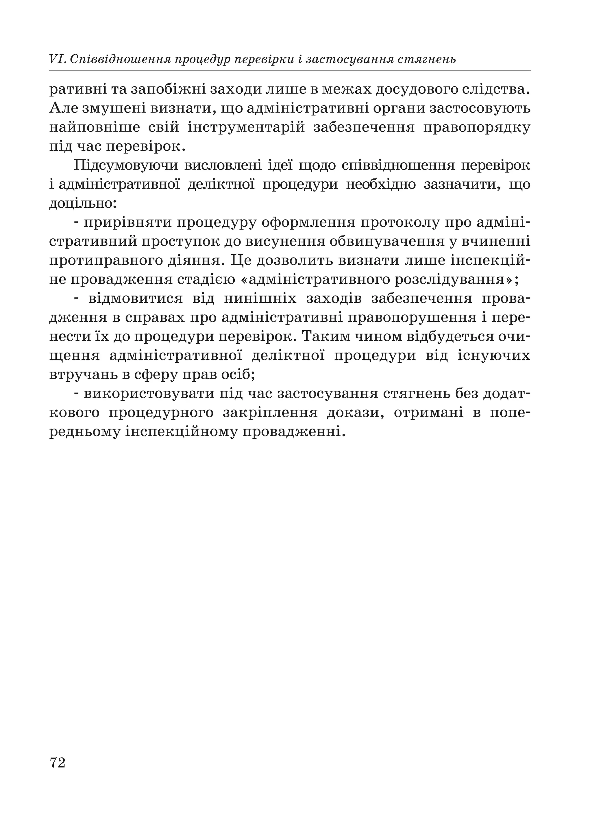 72
VІ. Співвідношення процедур перевірки і застосування стягнень
ративні та запобіжні заходи лише в межах досудового слідства.
Але змушені визнати, що адміністративні органи застосовують
найповніше свій інструментарій забезпечення правопорядку
під час перевірок.
Підсумовуючи висловлені ідеї щодо співвідношення перевірок
і адміністративної деліктної процедури необхідно зазначити, що
доцільно:
прирівняти процедуру оформлення протоколу про адміні
стративний проступок до висунення обвинувачення у вчиненні
протиправного діяння. Це дозволить визнати лише інспекцій
не провадження стадією «адміністративного розслідування»;
відмовитися від нинішніх заходів забезпечення прова
дження в справах про адміністративні правопорушення і пере
нести їх до процедури перевірок. Таким чином відбудеться очи
щення адміністративної деліктної процедури від існуючих
втручань в сферу прав осіб;
використовувати під час застосування стягнень без додат
кового процедурного закріплення докази, отримані в попе
редньому інспекційному провадженні.
 