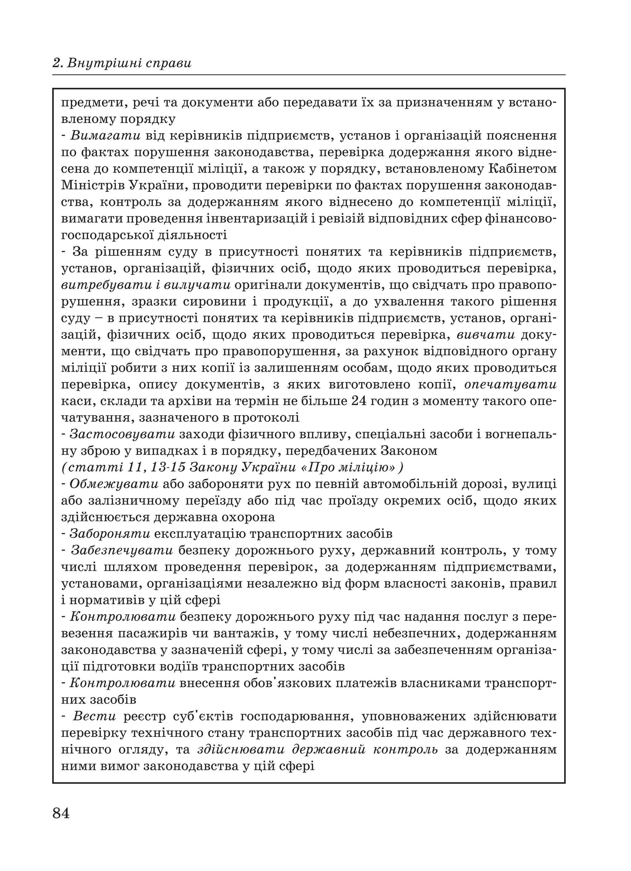 84
2. Внутрішні справи
предмети, речі та документи або передавати їх за призначенням у встано
вленому порядку
Вимагати від керівників підприємств, установ і організацій пояснення
по фактах порушення законодавства, перевірка додержання якого відне
сена до компетенції міліції, а також у порядку, встановленому Кабінетом
Міністрів України, проводити перевірки по фактах порушення законодав
ства, контроль за додержанням якого віднесено до компетенції міліції,
вимагати проведення інвентаризацій і ревізій відповідних сфер фінансово
господарської діяльності
За рішенням суду в присутності понятих та керівників підприємств,
установ, організацій, фізичних осіб, щодо яких проводиться перевірка,
витребувати і вилучати оригінали документів, що свідчать про правопо
рушення, зразки сировини і продукції, а до ухвалення такого рішення
суду – в присутності понятих та керівників підприємств, установ, органі
зацій, фізичних осіб, щодо яких проводиться перевірка, вивчати доку
менти, що свідчать про правопорушення, за рахунок відповідного органу
міліції робити з них копії із залишенням особам, щодо яких проводиться
перевірка, опису документів, з яких виготовлено копії, опечатувати
каси, склади та архіви на термін не більше 24 годин з моменту такого опе
чатування, зазначеного в протоколі
Застосовувати заходи фізичного впливу, спеціальні засоби і вогнепаль
ну зброю у випадках і в порядку, передбачених Законом
(статті 11, 13 15 Закону України «Про міліцію»)
Обмежувати або забороняти рух по певній автомобільній дорозі, вулиці
або залізничному переїзду або під час проїзду окремих осіб, щодо яких
здійснюється державна охорона
Забороняти експлуатацію транспортних засобів
Забезпечувати безпеку дорожнього руху, державний контроль, у тому
числі шляхом проведення перевірок, за додержанням підприємствами,
установами, організаціями незалежно від форм власності законів, правил
і нормативів у цій сфері
Контролювати безпеку дорожнього руху під час надання послуг з пере
везення пасажирів чи вантажів, у тому числі небезпечних, додержанням
законодавства у зазначеній сфері, у тому числі за забезпеченням організа
ції підготовки водіїв транспортних засобів
Контролювати внесення обов'язкових платежів власниками транспорт
них засобів
Вести реєстр суб'єктів господарювання, уповноважених здійснювати
перевірку технічного стану транспортних засобів під час державного тех
нічного огляду, та здійснювати державний контроль за додержанням
ними вимог законодавства у цій сфері
 