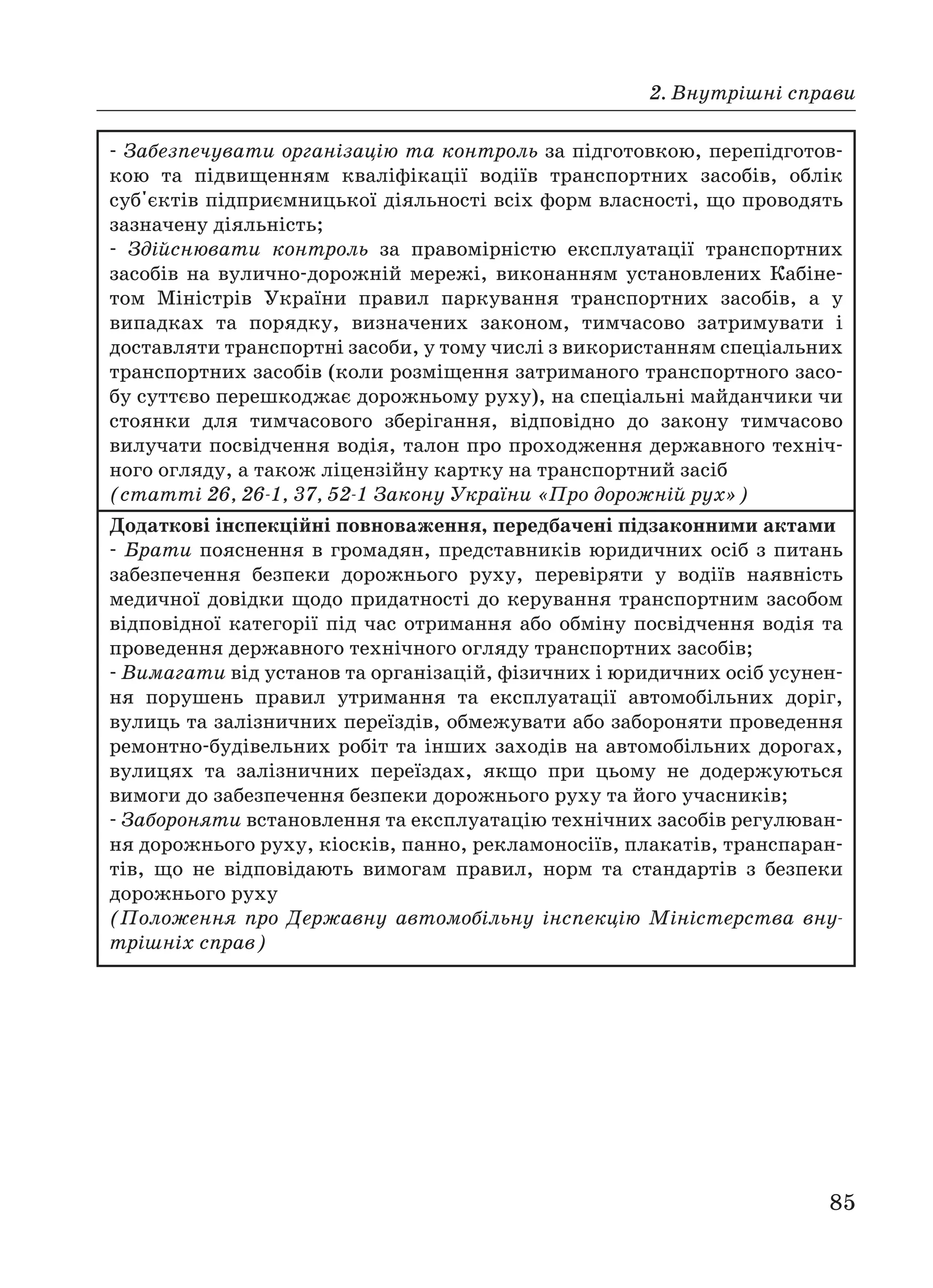 2. Внутрішні справи
85
Забезпечувати організацію та контроль за підготовкою, перепідготов
кою та підвищенням кваліфікації водіїв транспортних засобів, облік
суб'єктів підприємницької діяльності всіх форм власності, що проводять
зазначену діяльність;
Здійснювати контроль за правомірністю експлуатації транспортних
засобів на вулично дорожній мережі, виконанням установлених Кабіне
том Міністрів України правил паркування транспортних засобів, а у
випадках та порядку, визначених законом, тимчасово затримувати і
доставляти транспортні засоби, у тому числі з використанням спеціальних
транспортних засобів (коли розміщення затриманого транспортного засо
бу суттєво перешкоджає дорожньому руху), на спеціальні майданчики чи
стоянки для тимчасового зберігання, відповідно до закону тимчасово
вилучати посвідчення водія, талон про проходження державного техніч
ного огляду, а також ліцензійну картку на транспортний засіб
(статті 26, 26 1, 37, 52 1 Закону України «Про дорожній рух»)
Додаткові інспекційні повноваження, передбачені підзаконними актами
Брати пояснення в громадян, представників юридичних осіб з питань
забезпечення безпеки дорожнього руху, перевіряти у водіїв наявність
медичної довідки щодо придатності до керування транспортним засобом
відповідної категорії під час отримання або обміну посвідчення водія та
проведення державного технічного огляду транспортних засобів;
Вимагати від установ та організацій, фізичних і юридичних осіб усунен
ня порушень правил утримання та експлуатації автомобільних доріг,
вулиць та залізничних переїздів, обмежувати або забороняти проведення
ремонтно будівельних робіт та інших заходів на автомобільних дорогах,
вулицях та залізничних переїздах, якщо при цьому не додержуються
вимоги до забезпечення безпеки дорожнього руху та його учасників;
Забороняти встановлення та експлуатацію технічних засобів регулюван
ня дорожнього руху, кіосків, панно, рекламоносіїв, плакатів, транспаран
тів, що не відповідають вимогам правил, норм та стандартів з безпеки
дорожнього руху
(Положення про Державну автомобільну інспекцію Міністерства вну
трішніх справ)
 