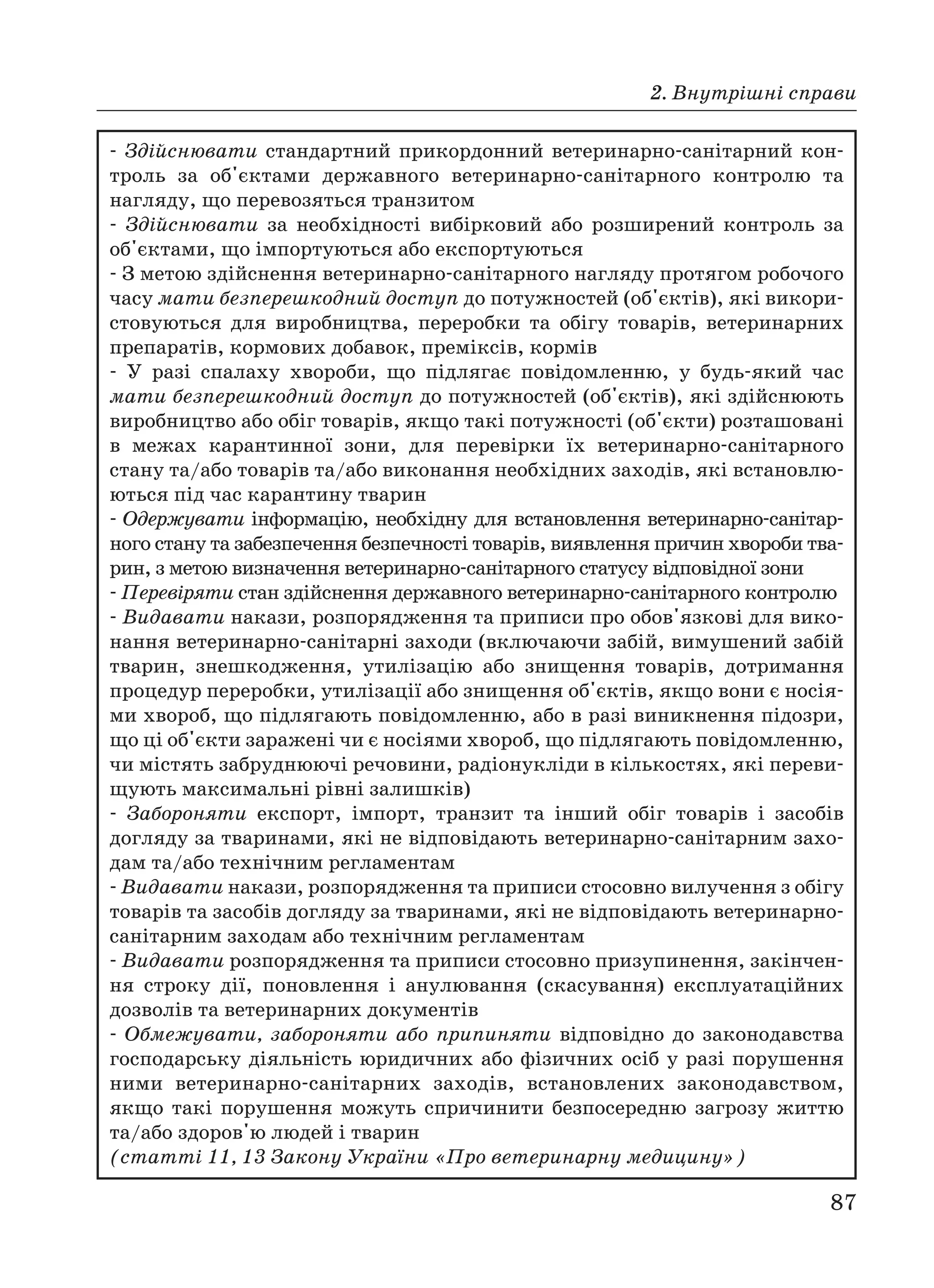 2. Внутрішні справи
87
Здійснювати стандартний прикордонний ветеринарно санітарний кон
троль за об'єктами державного ветеринарно санітарного контролю та
нагляду, що перевозяться транзитом
Здійснювати за необхідності вибірковий або розширений контроль за
об'єктами, що імпортуються або експортуються
З метою здійснення ветеринарно санітарного нагляду протягом робочого
часу мати безперешкодний доступ до потужностей (об'єктів), які викори
стовуються для виробництва, переробки та обігу товарів, ветеринарних
препаратів, кормових добавок, преміксів, кормів
У разі спалаху хвороби, що підлягає повідомленню, у будь який час
мати безперешкодний доступ до потужностей (об'єктів), які здійснюють
виробництво або обіг товарів, якщо такі потужності (об'єкти) розташовані
в межах карантинної зони, для перевірки їх ветеринарно санітарного
стану та/або товарів та/або виконання необхідних заходів, які встановлю
ються під час карантину тварин
Одержувати інформацію, необхідну для встановлення ветеринарно санітар
ного стану та забезпечення безпечності товарів, виявлення причин хвороби тва
рин, з метою визначення ветеринарно санітарного статусу відповідної зони
Перевіряти стан здійснення державного ветеринарно санітарного контролю
Видавати накази, розпорядження та приписи про обов'язкові для вико
нання ветеринарно санітарні заходи (включаючи забій, вимушений забій
тварин, знешкодження, утилізацію або знищення товарів, дотримання
процедур переробки, утилізації або знищення об'єктів, якщо вони є носія
ми хвороб, що підлягають повідомленню, або в разі виникнення підозри,
що ці об'єкти заражені чи є носіями хвороб, що підлягають повідомленню,
чи містять забруднюючі речовини, радіонукліди в кількостях, які переви
щують максимальні рівні залишків)
Забороняти експорт, імпорт, транзит та інший обіг товарів і засобів
догляду за тваринами, які не відповідають ветеринарно санітарним захо
дам та/або технічним регламентам
Видавати накази, розпорядження та приписи стосовно вилучення з обігу
товарів та засобів догляду за тваринами, які не відповідають ветеринарно
санітарним заходам або технічним регламентам
Видавати розпорядження та приписи стосовно призупинення, закінчен
ня строку дії, поновлення і анулювання (скасування) експлуатаційних
дозволів та ветеринарних документів
Обмежувати, забороняти або припиняти відповідно до законодавства
господарську діяльність юридичних або фізичних осіб у разі порушення
ними ветеринарно санітарних заходів, встановлених законодавством,
якщо такі порушення можуть спричинити безпосередню загрозу життю
та/або здоров'ю людей і тварин
(статті 11, 13 Закону України «Про ветеринарну медицину»)
 