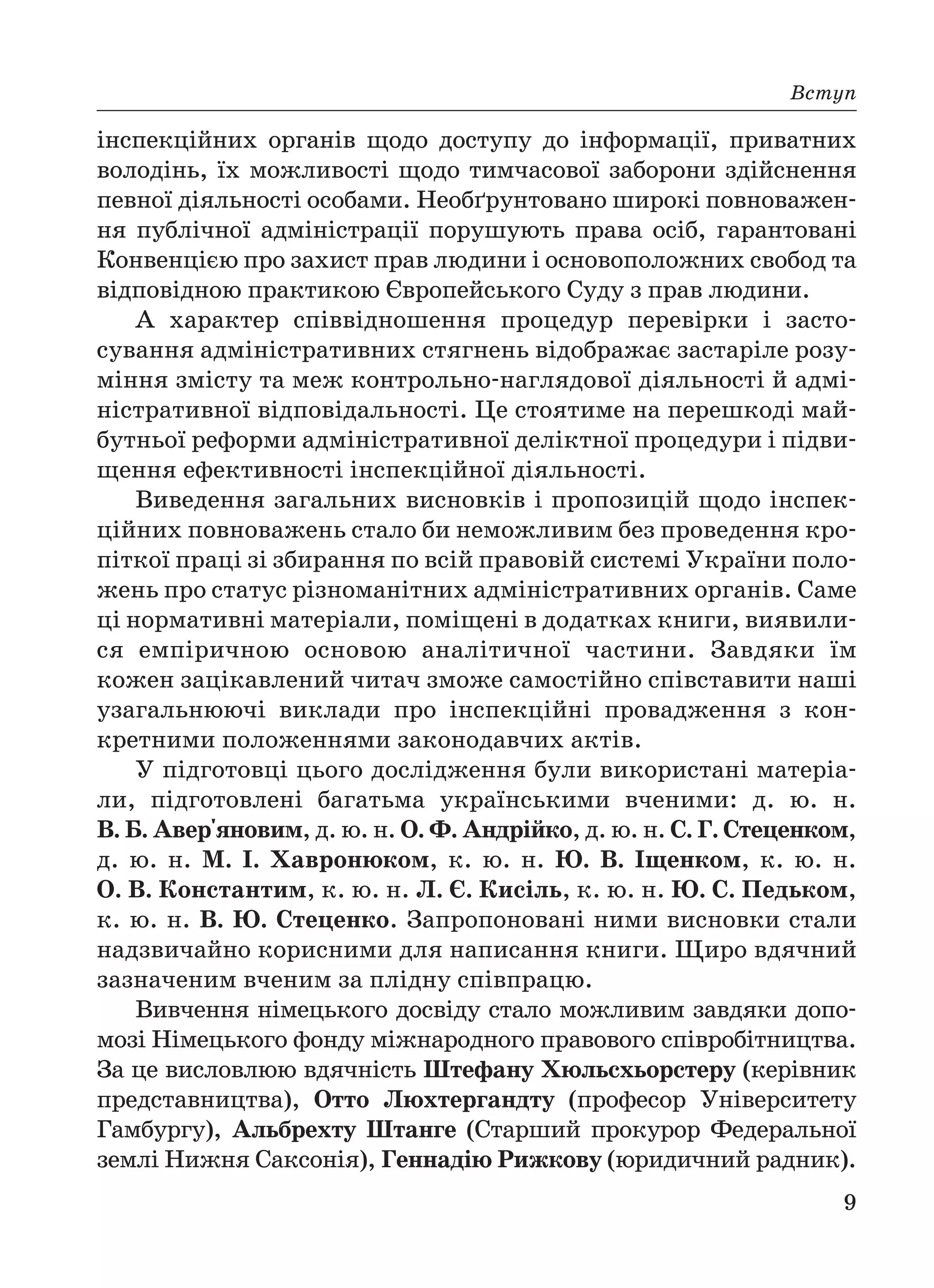 Вcтуп
9
інспекційних органів щодо доступу до інформації, приватних
володінь, їх можливості щодо тимчасової заборони здійснення
певної діяльності особами. Необґрунтовано широкі повноважен
ня публічної адміністрації порушують права осіб, гарантовані
Конвенцією про захист прав людини і основоположних свобод та
відповідною практикою Європейського Суду з прав людини.
А характер співвідношення процедур перевірки і засто
сування адміністративних стягнень відображає застаріле розу
міння змісту та меж контрольно наглядової діяльності й адмі
ністративної відповідальності. Це стоятиме на перешкоді май
бутньої реформи адміністративної деліктної процедури і підви
щення ефективності інспекційної діяльності.
Виведення загальних висновків і пропозицій щодо інспек
ційних повноважень стало би неможливим без проведення кро
піткої праці зі збирання по всій правовій системі України поло
жень про статус різноманітних адміністративних органів. Саме
ці нормативні матеріали, поміщені в додатках книги, виявили
ся емпіричною основою аналітичної частини. Завдяки їм
кожен зацікавлений читач зможе самостійно співставити наші
узагальнюючі виклади про інспекційні провадження з кон
кретними положеннями законодавчих актів.
У підготовці цього дослідження були використані матеріа
ли, підготовлені багатьма українськими вченими: д. ю. н.
В. Б. Авер'яновим, д. ю. н. О. Ф. Андрійко, д. ю. н. С. Г. Стеценком,
д. ю. н. М. І. Хавронюком, к. ю. н. Ю. В. Іщенком, к. ю. н.
О. В. Константим, к. ю. н. Л. Є. Кисіль, к. ю. н. Ю. С. Педьком,
к. ю. н. В. Ю. Стеценко. Запропоновані ними висновки стали
надзвичайно корисними для написання книги. Щиро вдячний
зазначеним вченим за плідну співпрацю.
Вивчення німецького досвіду стало можливим завдяки допо
мозі Німецького фонду міжнародного правового співробітництва.
За це висловлюю вдячність Штефану Хюльсхьорстеру (керівник
представництва), Отто Люхтергандту (професор Університету
Гамбургу), Альбрехту Штанге (Старший прокурор Федеральної
землі Нижня Саксонія), Геннадію Рижкову (юридичний радник).
 