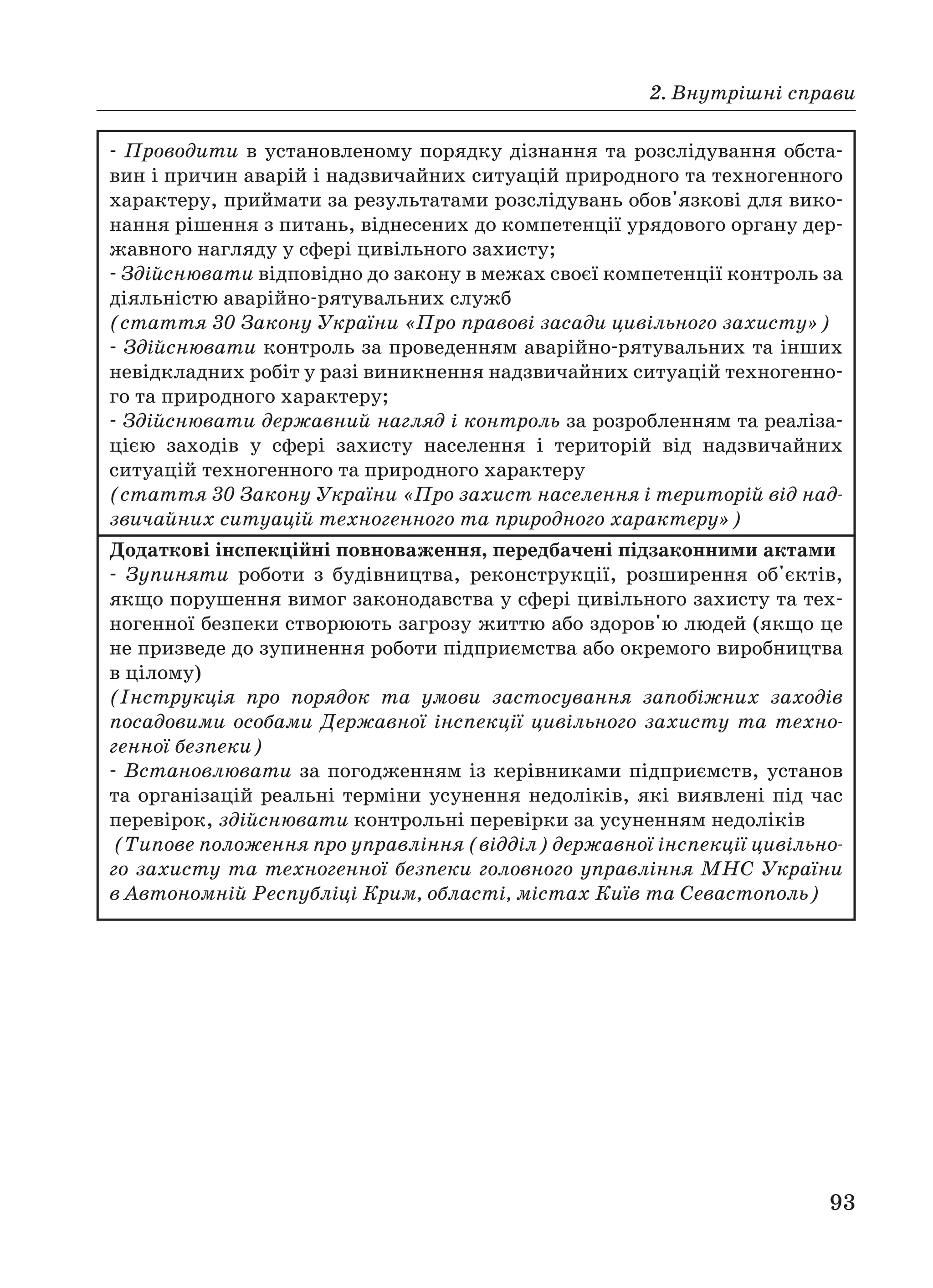 2. Внутрішні справи
93
Проводити в установленому порядку дізнання та розслідування обста
вин і причин аварій і надзвичайних ситуацій природного та техногенного
характеру, приймати за результатами розслідувань обов'язкові для вико
нання рішення з питань, віднесених до компетенції урядового органу дер
жавного нагляду у сфері цивільного захисту;
Здійснювати відповідно до закону в межах своєї компетенції контроль за
діяльністю аварійно рятувальних служб
(стаття 30 Закону України «Про правові засади цивільного захисту»)
Здійснювати контроль за проведенням аварійно рятувальних та інших
невідкладних робіт у разі виникнення надзвичайних ситуацій техногенно
го та природного характеру;
Здійснювати державний нагляд і контроль за розробленням та реаліза
цією заходів у сфері захисту населення і територій від надзвичайних
ситуацій техногенного та природного характеру
(стаття 30 Закону України «Про захист населення і територій від над
звичайних ситуацій техногенного та природного характеру»)
Додаткові інспекційні повноваження, передбачені підзаконними актами
Зупиняти роботи з будівництва, реконструкції, розширення об'єктів,
якщо порушення вимог законодавства у сфері цивільного захисту та тех
ногенної безпеки створюють загрозу життю або здоров'ю людей (якщо це
не призведе до зупинення роботи підприємства або окремого виробництва
в цілому)
(Інструкція про порядок та умови застосування запобіжних заходів
посадовими особами Державної інспекції цивільного захисту та техно
генної безпеки)
Встановлювати за погодженням із керівниками підприємств, установ
та організацій реальні терміни усунення недоліків, які виявлені під час
перевірок, здійснювати контрольні перевірки за усуненням недоліків
(Типове положення про управління (відділ) державної інспекції цивільно
го захисту та техногенної безпеки головного управління МНС України
в Автономній Республіці Крим, області, містах Київ та Севастополь)
 