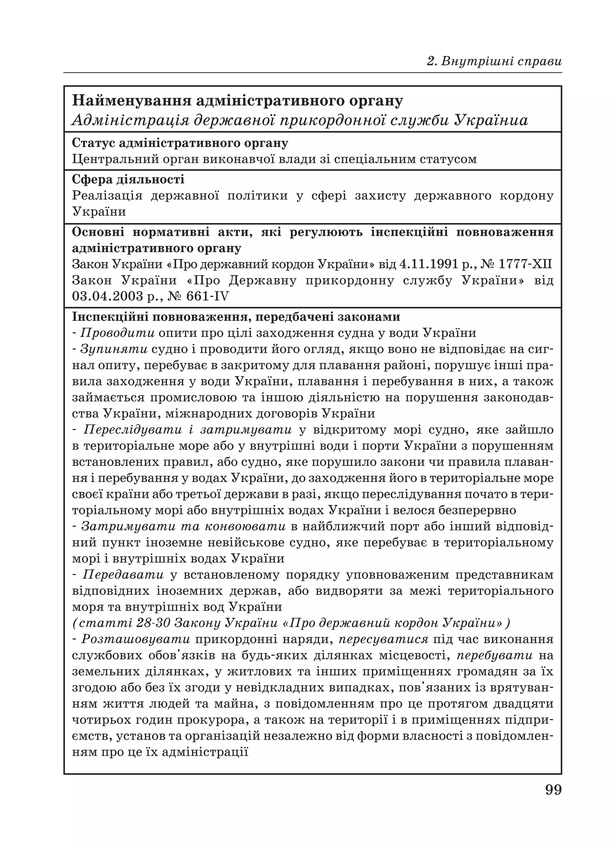 2. Внутрішні справи
99
Найменування адміністративного органу
Адміністрація державної прикордонної служби Україниa
Статус адміністративного органу
Центральний орган виконавчої влади зі спеціальним статусом
Сфера діяльності
Реалізація державної політики у сфері захисту державного кордону
України
Основні нормативні акти, які регулюють інспекційні повноваження
адміністративного органу
Закон України «Про державний кордон України» від 4.11.1991 р., № 1777 XII
Закон України «Про Державну прикордонну службу України» від
03.04.2003 р., № 661 IV
Інспекційні повноваження, передбачені законами
Проводити опити про цілі заходження судна у води України
Зупиняти судно і проводити його огляд, якщо воно не відповідає на сиг
нал опиту, перебуває в закритому для плавання районі, порушує інші пра
вила заходження у води України, плавання і перебування в них, а також
займається промисловою та іншою діяльністю на порушення законодав
ства України, міжнародних договорів України
Переслідувати і затримувати у відкритому морі судно, яке зайшло
в територіальне море або у внутрішні води і порти України з порушенням
встановлених правил, або судно, яке порушило закони чи правила плаван
ня і перебування у водах України, до заходження його в територіальне море
своєї країни або третьої держави в разі, якщо переслідування почато в тери
торіальному морі або внутрішніх водах України і велося безперервно
Затримувати та конвоювати в найближчий порт або інший відповід
ний пункт іноземне невійськове судно, яке перебуває в територіальному
морі і внутрішніх водах України
Передавати у встановленому порядку уповноваженим представникам
відповідних іноземних держав, або видворяти за межі територіального
моря та внутрішніх вод України
(статті 28 30 Закону України «Про державний кордон України»)
Розташовувати прикордонні наряди, пересуватися під час виконання
службових обов'язків на будь яких ділянках місцевості, перебувати на
земельних ділянках, у житлових та інших приміщеннях громадян за їх
згодою або без їх згоди у невідкладних випадках, пов'язаних із врятуван
ням життя людей та майна, з повідомленням про це протягом двадцяти
чотирьох годин прокурора, а також на території і в приміщеннях підпри
ємств, установ та організацій незалежно від форми власності з повідомлен
ням про це їх адміністрації
 