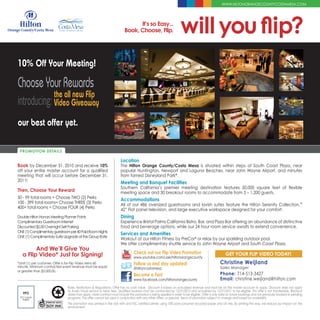 WWW.HILTONORANGECOUNTYCOSTAMESA.COM




                                                                               It’s so Easy...
                                                                         Book, Choose, Flip.                        will you flip?
10% Off Your Meeting!

Choose Your Rewards
             the all new Flip
introducing: Video Giveaway
our best offer yet.

 PROMOTION DETAILS

                                                                      Location
Book by December 31, 2010 and receive 10%                             The Hilton Orange County/Costa Mesa is situated within steps of South Coast Plaza, near
off your entire master account for a qualified                        popular Huntington, Newport and Laguna Beaches, near John Wayne Airport, and minutes
meeting that will occur before December 31,                           from famed Disneyland Park®.
2011!                                                                 Meeting and Banquet Facilities
                                                                      Southern California’s premier meeting destination features 50,000 square feet of flexible
Then, Choose Your Reward                                              meeting space and 30 breakout rooms to accommodate from 5 – 1,200 guests.
50 - 99 total rooms = Choose TWO (2) Perks                            Accommodations
100 - 399 total rooms= Choose THREE (3) Perks                         All of our 486 oversized guestrooms and lavish suites feature the Hilton Serenity Collection,™
400+ total rooms = Choose FOUR (4) Perks                              42” Flat panel television, and large executive workspace designed for your comfort.
Double Hilton Honors Meeting Planner Points                           Dining
Complimentary Guestroom Internet                                      Experience Bristol Palms California Bistro, Bar, and Pizza Bar offering an abundance of distinctive
Discounted $5.00 Overnight Self Parking                               food and beverage options, while our 24 hour room service awaits to extend convenience.
ONE (1) Complimentary guestroom per 40 Paid Room Nights
                                                                      Services and Amenities
ONE (1) Complimentary Suite Upgrade at the Group Rate
                                                                      Workout at our Hilton Fitness by PreCor® or relax by our sparkling outdoor pool.
                                                                      We offer complimentary shuttle service to John Wayne Airport and South Coast Plaza.
         And We’ll Give You
   a Flip Video* Just for Signing!                                              Check out our Flip Video Promotion                                   GET YOUR FLIP VIDEO TODAY!
                                                                                www.youtube.com/user/hiltonorangecounty
*Limit (1) per customer. Offer is for Flip Video Mino 60                        Follow us and stay updated!                                       Christine Weijland
minute. Minimum contracted event revenue must be equal                                                                                            Sales Manager
                                                                                @hiltoncostamesa
or greater than $3,000.00.
                                                                                Become a Fan!                                                     Phone: 714-513-3427
                                                                                www.facebook.com/hiltonorangecounty                               Email: christine.weijland@hilton.com
                               Rules, Restrictions & Regulations: Offer has no cash value. Discount is based on actualized revenue and must be on the master account to apply. Discount does not apply
                               to Audio Visual service or labor fees. Qualified business must be contracted by 12/31/2010 and actualized by 12/31/2011 to be eligible. This offer is not transferable. Blackout
   FPO                         dates may apply. Hotel contract must include this promotion is being applied in order to be eligible. Offer is only valid on future bookings and not previously booked or pending
 FSC Labels
   PNBW
                               programs. This offer cannot be used in conjunction with any other offers, or specials. Terms of promotion subject to change and based on availability
                               This promotion was printed in the USA with and FSC certified printer, using 10% post-consumer recycled paper and UV inks. By printing this way, we reduce our impact on the
                               environment.
 