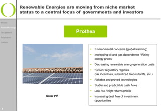 Renewable Energies are moving from niche market
                   status to a central focus of governments and investors

Mission

Renewable energy

Our approach                               Prothea
Our projects

Contacts


                                                    Environmental concerns (global warming)
                                                    Increasing oil and gas dependence / Rising
                                                     energy prices
                                                    Decreasing renewable energy generation costs
                                                    “Green” regulatory regimes
                                                     (tax incentives, subsidized feed-in tariffs, etc.)
                                                    Reliable and proved technologies
                                                    Stable and predictable cash flows
                                                    Low risk / high returns profile
                              Solar PV              Increasing deal flow of investiment
                                                     opportunities

3
 
