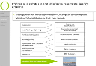 Prothea is a developer and investor in renewable energy
                   projects

Mission
                       We bridge projects from early development to operation, covering every development phases.
Renewable energy
                       We optmize the financial structure and directly invest in projects.
Our approach

Our projects
                                                                                           Sites owners
Contacts                       Sites selection
                                                                                          Local Authorities

                                                                                      Engineering companies /
                               Feasibility study and planning
                                                                                        Technical advisors

                               Permits and authorizations                           Local and National Authorities


                               Technology supply                                      Manufacturers / Suppliers

                               Electricity and Green Certificates                        Trading companies
                               Sale Agreements

                               Financial structure                                        Banks / Investors
                               and fundraising

                               Construction                                               EPC Contractors




                               Operations: high and stable returns

4
 