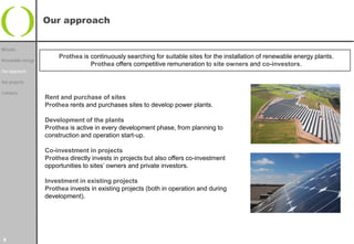 Our approach


Mission
                        Prothea is continuously searching for suitable sites for the installation of renewable energy plants.
Renewable energy
                                   Prothea offers competitive remuneration to site owners and co-investors.
Our approach

Our projects

Contacts
                   Rent and purchase of sites
                   Prothea rents and purchases sites to develop power plants.

                   Development of the plants
                   Prothea is active in every development phase, from planning to
                   construction and operation start-up.

                   Co-investment in projects
                   Prothea directly invests in projects but also offers co-investment
                   opportunities to sites’ owners and private investors.

                   Investment in existing projects
                   Prothea invests in existing projects (both in operation and during
                   development).




5
 